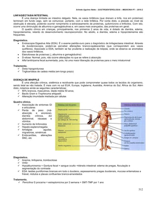 Arlindo Ugulino Netto – GASTROENTEROLOGIA – MEDICINA P7 – 2010.2
312
LINFAGIECTASIA INTESTINAL
‰ uma doen€a limitada ao intestino delgado. Nela, os vasos linf•ticos (que drenam a linfa, rica em proteŒnas)
terminam em fundo cego, sem se comunicar, portanto, com a rede linf•tica. Por conta disto, a press„o ao nŒvel da
obstru€„o ‚ elevada, podendo ocorrer rompimento e extravasamento de proteŒnas, quilomŒcrons e linf‡citos. Com isto,
ocorre uma diminui€„o de albumina e gamaglobulinas e, em casos mais avan€ados, das proteŒnas em geral.
O quadro clŒnico em crian€as, principalmente, nos primeiros 2 anos de vida, ‚ dotado de diarr‚ia, edema,
hipoproteinemia, retardo do desenvolvimento neuropsicomotor. No adulto, a diarr‚ia, edema e hipoproteinemia s„o
frequentes.
Diagnóstico.
 Endoscopia Digestiva Alta (EDA): ‰ o exame padr„o-ouro para o diagn‡stico de linfagiectasia intestinal. Atrav‚s
da duodenoscopia, podem-se perceber altera€ƒes branco-opalescentes (que correspondem aos vasos
quilŒferos). Associado a EDA, tamb‚m se faz prudente a realiza€„o de bi‡psia, onde se observa as anomalias
dos vasos linf•ticos.
 Eletroforese de proteŒnas (↓ albumina e gamaglobulina)
 D-xilose: Normal, pois, n„o ocorre altera€ƒes no que se refere • absor€„o
 Alfa1antitripsina fecal aumentada, pois, h• uma maior libera€„o de proteŒnas para o meio intraluminal
Tratamento.
 Dieta hipogordurosa
 TriglicerŒdeos de cadeia m‚dia (em longo prazo)
DOENÇA DE WHIPPLE
‰ uma afec€„o cr†nica, sistŠmica e recidivante que pode comprometer quase todos os tecidos do organismo,
sendo letal se n„o tratada. ‰ mais com no sul EUA, Europa, Inglaterra, Austr•lia, Am‚rica do Sul, –frica do Sul. Al‚m
disto, notamos ainda as seguintes caracterŒsticas:
 80% brancos, masculinos, Idade m‚dia 50 anos;
 Bacilo Gram e Tropheryma whippelli;
 Altera€„o imunidade mediada por c‚lulas
Quadro clínico.
 Associa€„o de sintomas GI
e articulares
 Perda de peso (m•-
absor€„o e anorexia),
diarr‚ia cr†nica, dor
abdominal, n•useas e
v†mitos
 Aumento de linfonodos
 Hepato-esplenomegalia
 Artralgias agudas,
migrat‡rias, sim‚tricas
 Endocardites, altera€ƒes
SNC, etc
Diagnóstico.
 Anemia, linfopenia, trombocitose
 VHS↑
 Hipoalbuminemia + Gordura fecal + sangue oculto +tr…nsito intestinal: edema de pregas, flocula€„o e
segmenta€„o do contraste
 EDA: lesƒes puntiformes brancas em todo o duodeno, espessamento pregas duodenais, mucosa eritematosa e
fri•vel, n‡dulos e placas confluentes branco-amarelados
Tratamento.
 Penicilina G procaŒna + estreptomicina por 2 semana + SMT-TMP por 1 ano
 