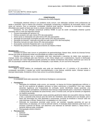 Arlindo Ugulino Netto – GASTROENTEROLOGIA – MEDICINA P7 – 2010.2
313
MED RESUMOS 2011
ELOY; Yuri Leite; NETTO, Arlindo Ugulino.
GASTROENTEROLOGIA
CONSTIPAÇÃO
(Professora Ana Karla Delgado)
Constipa€„o intestinal cr†nica ‚ um problema muito comum, com defini€ƒes vari•veis entre profissionais da
saˆde e pacientes. Para a maioria dos primeiros, constipa€„o corresponde a freq“Šncia de evacua€„o inferior a trŠs
vezes por semana. Para os pacientes, constipa€„o intestinal pode significar “sensa€„o de evacua€„o incompleta,
dificuldade para expelir as fezes (por duras ou secas), distens„o abdominal etc.
Entretanto, h• uma defini€„o consensual (crit‚rios ROME II) que diz existir constipa€„o intestinal quando
ocorrerem dois ou mais dos seguintes eventos:
 Poucas evacua€ƒes por semana (<3)
 Esfor€o excessivo (em pelo menos 25% das evacua€ƒes)
 Fezes duras ou ressecadas (em pelo menos 25% das evacua€ƒes)
 Sensa€„o de evacua€„o incompleta (em pelo menos 25% das evacua€ƒes)
 Sensa€„o de bloqueio / obstru€„o anorretal (em pelo menos 25% das evacua€ƒes)
 Manobras manuais (em pelo menos 25% das evacua€ƒes)
 Evacua€ƒes raramente freq“entes sem o uso de laxativos
 Paciente n„o preenche os crit‚rios para sŒndrome do intestino irrit•vel
EPIDEMIOLOGIA
Consiste na queixa mais comum no ambulat‡rio de gastroenterologia. Apesar disso, devido •s diversas formas
clŒnicas que pode se apresentar existe uma dificuldade em avaliar a real incidŠncia.
Estudos demonstraram que a constipa€„o est• mais relacionada a pacientes de idade mais avan€ada e
crian€as, tendo uma predile€„o pelo sexo feminino, e tem Œntima rela€„o com o sedentarismo. Quanto • distribui€„o
social, acomete com maior freq“Šncia aqueles pacientes de classes econ†micas mais baixas. Estima-se que cerca de
20% da popula€„o ocidental s„o portadores de constipa€„o, e que desses, 2% em sua forma mais grave.
CLASSIFICAƒ…O
Para o estudo did•tico da constipa€„o esta pode ser classificada em: (1) prim•ria e (2) secund•ria. A
constipa€„o secund•ria ‚ aquela que ocorre secundariamente a uma doen€a, existindo assim, diversas causas e
doen€as relacionadas. Entretanto a forma mais comum ‚ a prim•ria (idiop•tica).
FISIOPATOLOGIA
A constipa€„o pode estar associada a fen†menos fisiol‡gicos e psicossociais:
 Fisiológicos:
 Altera€ƒes da motilidade: pode ocorrer, por exemplo, na doen€a de Virchow (aganglionose col†nica), e
que h• uma ausŠncia de g…nglios nervosos no plexo submucoso e mioent‚rico. Com isso, nesses
pacientes registra-se uma incapacidade de contra€„o, sendo identificada nesses pacientes uma
incapacidade de peristaltismo. Geralmente essa doen€a ‚ diagnosticada ap‡s o nascimento. Atualmente
a doen€a pode se manifestar de outras formas, como o Virchow curto, em que h• somente um segmento
do intestino acometido.
 Sensibilidade visceral exacerbada: esses pacientes geralmente relatam ato evacuat‡rio doloroso. Devido
a isso, o paciente evita evacuar para n„o sentir dor. Entretanto, essa atitude piora sua situa€„o, pois a
fezes n„o eliminadas fica mais desidratas e endurecidas, tornando as tentativas e evacuar cada vez
mais dolorosas e difŒceis. Dessa forma, se estabelece um ciclo vicioso.
 Disfun€„o da musculatura anorretal: pode ocorrer, por exemplo, naqueles pacientes em que se
desenvolveu um abscesso, em nŒvel do esfŒncter externo. A resolu€„o desse abscesso pode levar a um
processo cicatricial de fibrose, que determina uma estenose do esfŒncter externo e, dessa forma, o
paciente refere-se estar constipado.
 Desregula€„o c‚rebro-intestino:
 Psicossociais;
 Estresse
 Preocupa€ƒes
 Depress„o
 