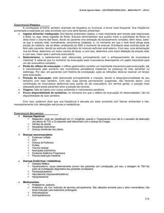 Arlindo Ugulino Netto – GASTROENTEROLOGIA – MEDICINA P7 – 2010.2
314
CONSTIPAƒ…O PRIM†RIA
A constipação primária, também chamada de idiopática ou funcional, é forma mais frequente. Sua freqüência
aumentada é explicada por esta envolvida com uma série fatores ambientais:
 Ingesta alimentar inadequada: Dos fatores ambientais citados, o mais importante sem dúvida está relacionada
à dieta, ou seja, baixa ingestão de fibras. Estudos demonstraram que quanto maior a quantidade de fibras na
dieta maior o volume das fezes, dando ao paciente uma sensação de esvaziamento completo. Além disso, sabe-
se que a ampola retal, normalmente, encontra-se colabada, e, no momento em que o bolo fecal atinge essa
porção do intestino, ela se dilata, sinalizando ao SNC o momento de evacuar. Entretanto esse controle pode ser
feito pelo paciente, devido ao estímulo voluntário do músculo esfíncter anal externo. Com isso, uma alimentação
rica em fibras, determina um maior volume de fezes, e com isso, determina uma maior dilatação da ampola retal,
e com isso, maior será o estímulo evacuatório.
 Sedentarismo: o sedentarismo está relacionado principalmente com o enfraquecimento da musculatura
intestinal. E sabe-se que no momento da evacuação essa musculatura desempenha um papel importante para
um ato evacuatório completo.
 Perda do reflexo de evacuação: o reflexo gastrocólico constitui um importante mecanismo para evacuação, ele
é caracterizado pelo aumento dos movimentos peristálticos intestinais na presença do bolo alimentar no
estômago. Por isso, em pacientes com história de constipação, após as refeições, deve-se reservar um tempo
para evacuação.
 Posição da evacuação: está relacionada principalmente a crianças, devido à desproporcionalidade de seu
tamanho com vaso sanitário. Com isso, suas pernas permanecem suspensas, não havendo assim, uma
contribuição da musculatura abdominal para auxílio do ato evacuatório. Em termos gerais, a posição mais
adequada para esses pacientes seria a posição de cócoras.
 Viagens: falta de hábito com outros ambientes e instrumentos sanitários
 Pouca disponibilidade de sanitários: no momento em que o reflexo da evacuação foi desencadeado, não há
disponibilidade de vaso sanitário.
Com isso, podemos dizer que sua freqüência é elevada por estar envolvida com fatores ambientais e não,
necessariamente com alterações estruturais e metabólicas.
CONSTIPAƒ…O SECUND†RIA
 Doenças Digestivas:
 Megacólon: pode ser classificado em (1) congênito, quando o Trypanosoma cruzi não é o causador da destruição
dos plexos do TGI; e (2) adquirido está relacionado com a doença de Chagas.
 Hérnias de parede:
 Neoplasias obstrutivas:
 Doença diverticular dos cólons:
 Doenças neuromusculares:
 Esclerose múltipla
 AVC
 Doença de Parkinson
 Porfiria
 Trauma medular
 Neuropatia autonômica
 Esclerose Sistêmica Progressiva
 Pseudo-obstrução Intestinal
 Doenças Endócrinas / metabólicas;
 Diabetes Mellitus
 Hipotireoidismo: causa extremamente comum dos pacientes com constipação, por isso, a dosagem do TSH faz
parte da investigação diagnóstica dos pacientes constipados.
 Panhipopituitarismo
 Hipocalcemia (hiperparatireoidismo)
 Hipopotassemia
 Medicamentos:
 Analgésicos: opiáceos
 Antiácidos: (Al, Ca): hidróxido de alumínio principalmente. São utilizados somente para o alívio momentâneo, não
tendo indicação para tratamento prolongado.
 Anticolinérgicos
 Anti-hipertensivos:
 