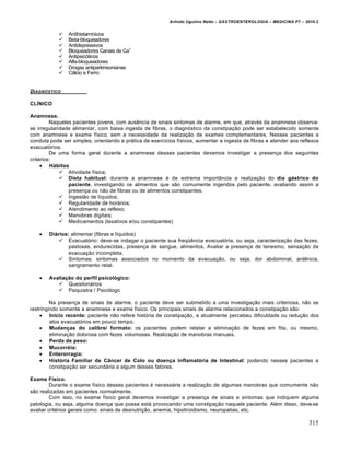 Arlindo Ugulino Netto – GASTROENTEROLOGIA – MEDICINA P7 – 2010.2
315
 Antihistamínicos
 Beta-bloqueadores
 Antidepressivos
 Bloqueadores Canais de Ca+
 Antipsicóticos
 Alfa-bloqueadores
 Drogas antiparkinsonianas
 Cálcio e Ferro
DIAGN‚STICO
CLÍNICO
Anamnese.
Naqueles pacientes jovens, com ausência de sinais sintomas de alarme, em que, através da anamnese observa-
se irregularidade alimentar, com baixa ingesta de fibras, o diagnóstico da constipação pode ser estabelecido somente
com anamnese e exame físico, sem a necessidade da realização de exames complementares. Nesses pacientes a
conduta pode ser simples, orientando a prática de exercícios físicos, aumentar a ingesta de fibras e atender aos reflexos
evacuatórios.
De uma forma geral durante a anamnese desses pacientes devemos investigar a presença dos seguintes
critérios:
 Hábitos
 Atividade física;
 Dieta habitual: durante a anamnese é de extrema importância a realização do dia gástrico do
paciente, investigando os alimentos que são comumente ingeridos pelo paciente, avaliando assim a
presença ou não de fibras ou de alimentos constipantes.
 Ingestão de líquidos;
 Regularidade de horários;
 Atendimento ao reflexo;
 Manobras digitais;
 Medicamentos (laxativos e/ou constipantes)
 Diários: alimentar (fibras e líquidos)
 Evacuatório: deve-se indagar o paciente sua freqüência evacuatória, ou seja, caracterização das fezes,
pastosas, endurecidas, presença de sangue, alimentos. Avaliar a presença de tenesmo, sensação de
evacuação incompleta.
 Sintomas: sintomas associados no momento da evacuação, ou seja, dor abdominal, ardência,
sangramento retal.
 Avaliação do perfil psicológico:
 Questionários
 Psiquiatra / Psicólogo
Na presença de sinais de alarme, o paciente deve ser submetido a uma investigação mais criteriosa, não se
restringindo somente a anamnese e exame físico. Os principais sinais de alarme relacionados a constipação são:
 Início recente: paciente não refere história de constipação, e atualmente percebeu dificuldade ou redução dos
atos evacuatórios em pouco tempo.
 Mudanças do calibre/ formato: os pacientes podem relatar a eliminação de fezes em fita, ou mesmo,
eliminação dolorosa com fezes volumosas. Realização de manobras manuais.
 Perda de peso:
 Mucorréia:
 Enterorragia:
 História Familiar de Câncer de Colo ou doença Inflamatória de Intestinal: podendo nesses pacientes a
constipação ser secundária a algum desses fatores.
Exame Físico.
Durante o exame físico desses pacientes é necessária a realização de algumas manobras que comumente não
são realizadas em pacientes normalmente.
Com isso, no exame físico geral devemos investigar a presença de sinais e sintomas que indiquem alguma
patologia, ou seja, alguma doença que possa está provocando uma constipação naquele paciente. Além disso, deve-se
avaliar critérios gerais como: sinais de desnutrição, anemia, hipotiroidismo, neuropatias, etc.
 