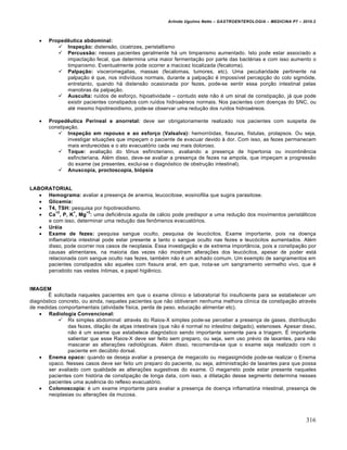 Arlindo Ugulino Netto – GASTROENTEROLOGIA – MEDICINA P7 – 2010.2
316
 Propedêutica abdominal:
 Inspeção: distens„o, cicatrizes, peristaltismo
 Percussão: nesses pacientes geralmente h• um timpanismo aumentado. Isto pode estar associado a
impacta€„o fecal, que determina uma maior fermenta€„o por parte das bact‚rias e com isso aumento o
timpanismo. Eventualmente pode ocorrer a macicez localizada (fecaloma).
 Palpação: visceromegalias, massas (fecalomas, tumores, etc). Uma peculiaridade pertinente na
palpa€„o ‚ que, nos indivŒduos normais, durante a palpa€„o ‚ impossŒvel percep€„o do colo sigm‡ide,
entretanto, quando h• distens„o ocasionada por fezes, pode-se sentir essa por€„o intestinal pelas
manobras da palpa€„o.
 Ausculta: ruŒdos de esfor€o, hipoatividade – contudo este n„o ‚ um sinal de constipa€„o, j• que pode
existir pacientes constipados com ruŒdos hidroa‚reos normais. Nos pacientes com doen€as do SNC, ou
at‚ mesmo hipotireoidismo, pode-se observar uma redu€„o dos ruŒdos hidroa‚reos.
 Propedêutica Perineal e anorretal: deve ser obrigatoriamente realizado nos pacientes com suspeita de
constipa€„o.
 Inspeção em repouso e ao esforço (Valsalva): hemorr‡idas, fissuras, fŒstulas, prolapsos. Ou seja,
investigar situa€ƒes que impe€am o paciente de evacuar devido • dor. Com isso, as fezes permanecem
mais endurecidas e o ato evacuat‡rio cada vez mais doloroso.
 Toque: avalia€„o do t†nus esfincteriano, avaliando a presen€a de hipertonia ou incontinŠncia
esfincteriana. Al‚m disso, deve-se avaliar a presen€a de fezes na ampola, que impe€am a progress„o
do exame (se presentes, exclui-se o diagn‡stico de obstru€„o intestinal).
 Anuscopia, proctoscopia, biópsia
LABORATORIAL
 Hemograma: avaliar a presen€a de anemia, leucocitose, eosinofilia que sugira parasitose.
 Glicemia:
 T4, TSH: pesquisa por hipotireoidismo.
 Ca
+2
, P, K
+
, Mg
+2
: uma deficiŠncia aguda de c•lcio pode predispor a uma redu€„o dos movimentos perist•lticos
e com isso, determinar uma redu€„o das fen†menos evacuat‡rios.
 Uréia
 Exame de fezes: pesquisa sangue oculto, pesquisa de leuc‡citos. Exame importante, pois na doen€a
inflamat‡ria intestinal pode estar presente a tanto o sangue oculto nas fezes e leuc‡citos aumentados. Al‚m
disso, pode ocorrer nos casos de neoplasia. Essa investiga€„o e de extrema import…ncia, pois a constipa€„o por
causas alimentares, na maioria das vezes n„o mostram altera€ƒes dos leuc‡citos, apesar de poder est•
relacionada com sangue oculto nas fezes, tamb‚m n„o ‚ um achado comum. Um exemplo de sangramentos em
pacientes constipados s„o aqueles com fissura anal, em que, nota-se um sangramento vermelho vivo, que ‚
percebido nas vestes Œntimas, e papel higiŠnico.
IMAGEM
‰ solicitada naqueles pacientes em que o exame clŒnico e laboratorial foi insuficiente para se estabelecer um
diagn‡stico concreto, ou ainda, naqueles pacientes que n„o obtiveram nenhuma melhora clŒnica da constipa€„o atrav‚s
de medidas comportamentais (atividade fŒsica, perda de peso, educa€„o alimentar etc).
 Radiologia Convencional:
 Rx simples abdominal: atrav‚s do Raios-X simples pode-se perceber a presen€a de gases, distribui€„o
das fezes, dila€„o de al€as intestinais (que n„o ‚ normal no intestino delgado), estenoses. Apesar disso,
n„o ‚ um exame que estabelece diagn‡stico sendo importante somente para a triagem. ‰ importante
salientar que esse Raios-X deve ser feito sem preparo, ou seja, sem uso pr‚vio de laxantes, para n„o
mascarar as altera€ƒes radiol‡gicas. Al‚m disso, recomenda-se que o exame seja realizado com o
paciente em decˆbito dorsal.
 Enema opaco: quando se deseja avaliar a presen€a de megacolo ou megasigm‡ide pode-se realizar o Enema
opaco. Nesses casos deve ser feito um preparo do paciente, ou seja, administra€„o de laxantes para que possa
ser avaliado com qualidade as altera€ƒes sugestivas do exame. O megarreto pode estar presente naqueles
pacientes com hist‡ria de constipa€„o de longa data, com isso, a dilata€„o desse segmento determina nesses
pacientes uma ausŠncia do reflexo evacuat‡rio.
 Colonoscopia: ‚ um exame importante para avaliar a presen€a de doen€a inflamat‡ria intestinal, presen€a de
neoplasias ou altera€ƒes da mucosa.
 