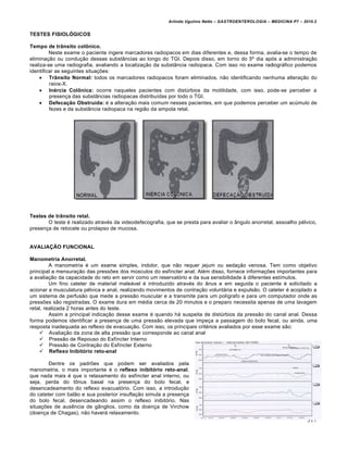 Arlindo Ugulino Netto – GASTROENTEROLOGIA – MEDICINA P7 – 2010.2
317
TESTES FISIOLÓGICOS
Tempo de trânsito colônico.
Neste exame o paciente ingere marcadores radiopacos em dias diferentes e, dessa forma, avalia-se o tempo de
eliminação ou condução dessas substâncias ao longo do TGI. Depois disso, em torno do 5º dia após a administração
realiza-se uma radiografia, avaliando a localização da substância radiopaca. Com isso no exame radiográfico podemos
identificar as seguintes situações:
 Trânsito Normal: todos os marcadores radiopacos foram eliminados, não identificando nenhuma alteração do
raios-X.
 Inércia Colônica: ocorre naqueles pacientes com distúrbios da motilidade, com isso, pode-se perceber a
presença das substâncias radiopacas distribuídas por todo o TGI.
 Defecação Obstruída: é a alteração mais comum nesses pacientes, em que podemos perceber um acúmulo de
fezes e da substância radiopaca na região da ampola retal.
Testes de trânsito retal.
O teste é realizado através da videodefecografia, que se presta para avaliar o ângulo anorretal, assoalho pélvico,
presença de retocele ou prolapso de mucosa.
AVALIAÇÃO FUNCIONAL
Manometria Anorretal.
A manometria é um exame simples, indolor, que não requer jejum ou sedação venosa. Tem como objetivo
principal a mensuração das pressões dos músculos do esfíncter anal. Além disso, fornece informações importantes para
a avaliação da capacidade do reto em servir como um reservatório e da sua sensibilidade à diferentes estímulos.
Um fino cateter de material maleável é introduzido através do ânus e em seguida o paciente é solicitado a
acionar a musculatura pélvica e anal, realizando movimentos de contração voluntária e expulsão. O cateter é acoplado a
um sistema de perfusão que mede a pressão muscular e a transmite para um polígrafo e para um computador onde as
pressões são registradas. O exame dura em média cerca de 20 minutos e o preparo necessita apenas de uma lavagem
retal, realizada 2 horas antes do teste.
Assim a principal indicação desse exame é quando há suspeita de distúrbios da pressão do canal anal. Dessa
forma podemos identificar a presença de uma pressão elevada que impeça a passagem do bolo fecal, ou ainda, uma
resposta inadequada ao reflexo de evacuação. Com isso, os principais critérios avaliados por esse exame são:
 Avaliação da zona de alta pressão que corresponde ao canal anal
 Pressão de Repouso do Esfíncter Interno
 Pressão de Contração do Esfíncter Externo
 Reflexo Inibitório reto-anal
Dentre os padrões que podem ser avaliados pela
manometria, o mais importante é o reflexo inibitório reto-anal,
que nada mais é que o relaxamento do esfíncter anal interno, ou
seja, perda do tônus basal na presença do bolo fecal, e
desencadeamento do reflexo evacuatório. Com isso, a introdução
do cateter com balão e sua posterior insuflação simula a presença
do bolo fecal, desencadeando assim o reflexo inibitório. Nas
situações de ausência de gânglios, como da doença de Virchow
(doença de Chagas), não haverá relaxamento.
 