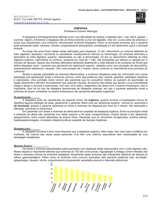 Arlindo Ugulino Netto – GASTROENTEROLOGIA – MEDICINA P7 – 2010.2
219
MED RESUMOS 2011
ELOY, Yuri Leite; NETTO, Arlindo Ugulino.
GASTROENTEROLOGIA
DISPEPSIA
(Professora Carmen Madruga)
A dispepsia ‚ etimologicamente definida como uma dificuldade de realizar a digest„o (dys – mal, difŒcil; peptein –
cozinhar, digerir). Entretanto a dispepsia n„o se limita somente a uma m• digest„o, mas sim, a uma s‚rie de sintomas e
sinais que caracterizam uma sŒndrome, denominada sŒndrome disp‚ptica. Entre os principais sintomas que o paciente
pode apresentar est„o: n•useas, v†mitos, empachamento p‡s-prandial, constipa€„o e a dor abdominal, que ‚ o principal
sintoma.
Ao longo dos anos foram dadas v•rias defini€ƒes para dispepsia: (1) dor, desconforto ou sintoma referente ao
trato digestivo; epis‡dico, recorrente ou persistente; excetuando-se icterŒcia ou hemorragia, (2) sintomas atribuŒdos a
desordens do trato digestivo superior, relacionados ou n„o • alimenta€„o, (3) dor ou desconforto referente ao trato
digestivo superior, intermitente ou contŒnuo, presente por mais de 1 mŠs, n„o precipitado por esfor€o ou aliviado por 5
minutos de repouso. Apesar das diversas defini€ƒes existentes atualmente a mais utilizada ‚ do consenso de Roma que
define dispepsia como: “paciente que apresenta dor abdominal superior, relatada como uma sensação de desconforto,
empachamento abdominal, náuseas. Tem uma duração de 3 meses, sendo contínua ou intermitente (com períodos de
calmaria)”.
Devido • grande quantidade de sintomas diferenciados, a sŒndrome disp‚ptica pode ser confundida com outras
patologias que apresentam sinais e sintomas comuns, entre elas podemos citar: ˆlceras, gastrites, patologias hep•ticas
e vesiculares. Uma condi€„o muito comum s„o pacientes que no consult‡rio m‚dico se queixam de queima€„o na
regi„o abdominal e afirmam erroneamente que possuem ˆlceras. As ˆlceras s„o lesƒes que devido a sua profundidade
chega a atingir a mucosa e submucosa, com isso, s‡ ‚ dado o diagn‡stico de ˆlcera com o exame endosc‡pico. Isso ‚
importante, pois h• um tipo de dispepsia denominada de dispepsia ulcerosa, em que o paciente apresenta sinais e
sintomas de ˆlcera, entretanto no exame endosc‡pico n„o apresenta altera€ƒes sugestivas.
CLASSIFICAƒ…O
A dispepsia pode ser classificada da seguinte forma: (1) orgânica, quando durante a investiga€„o clŒnica se
identifica alguma patologia de base, geralmente o paciente refere uma dor abdominal superior, cr†nica ou recorrente e
(2) funcional, quando o paciente apresenta os sinais e sintomas de dispepsia por mais de 3 meses, n„o associada a
altera€„o estrutural ou bioquŒmica.
Em pacientes com sinais e sintomas de alerta deve-se suspeitar de dispepsia org…nica. Entre os principais sinais
e sintomas de alerta s„o: pacientes com idade superior a 45 anos, emagrecimento, ins†nia devido • dor abdominal,
sangramentos, entre outras altera€ƒes do exame fŒsico. Pacientes que se encontram emagrecidos, eritema palmar,
hepatoesplenomegalia, circula€„o colateral pode-se suspeitar de doen€as hep•ticas.
EPIDEMIOLOGIA
A dispepsia funcional ‚ bem mais frequente que a dispepsia org…nica. Al‚m disso, tem uma maior incidŠncia em
mulheres. Na maioria das vezes esses pacientes (1/3) tŠm uma melhora espont…nea sem necessidade de uma
abordagem terapŠutica.
QUADRO CL•NICO
Os sinais e sintomas apresentados pelos pacientes com dispepsia est„o relacionados com o trato digestivo alto.
Nesse aspecto ‚ importante salientar que sintomas do TGI alto como pirose, regurgita€„o e disfagia, foram retirados dos
sinais e sintomas clŒnicos da sŒndrome disp‚ptica. Atualmente esses sintomas s„o indicadores cl•ssicos de doen€a do
refluxo gastroesof•gico. Assim entre os sintomas mais comuns queixados pelo paciente podemos citar: eructa€„o,
epigastralgia, n•usea / v†mito, empachamento p‡s-prandial, saciedade precoce e distens„o abdominal.
 