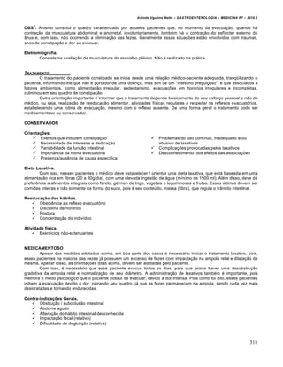 Arlindo Ugulino Netto – GASTROENTEROLOGIA – MEDICINA P7 – 2010.2
318
OBS
1
: Anismo constitui o quadro caracterizado por aqueles pacientes que, no momento da evacua€„o, quando h•
contra€„o da musculatura abdominal e anorretal, involuntariamente, tamb‚m h• a contra€„o do esfŒncter externo do
…nus e, com isso, n„o ocorrendo a elimina€„o das fezes. Geralmente essas situa€ƒes est„o envolvidas com traumas,
anos de constipa€„o e dor ao evacuar.
Eletromiografia.
Consiste na avalia€„o da musculatura do assoalho p‚lvico. N„o ‚ realizado na pr•tica.
TRATAMENTO
O tratamento do paciente constipado se inicia desde uma rela€„o m‚dico-paciente adequada, tranq“ilizando o
paciente, informando-lhe que n„o ‚ portador de uma doen€a, mas sim de um “intestino pregui€oso”, e que associados a
fatores ambientais, como alimenta€„o irregular, sedentarismo, evacua€ƒes em hor•rios irregulares e incompletas,
culminou em seu quadro de constipa€„o.
Outra orienta€„o importante ‚ informar que o tratamento depende basicamente do seu esfor€o pessoal e n„o do
m‚dico, ou seja, realiza€„o de reeduca€„o alimentar, atividades fŒsicas regulares e respeitar os reflexos evacuat‡rios,
estabelecendo uma rotina de evacua€„o, mesmo com o reflexo ausente. De uma forma geral o tratamento pode ser
medicamentoso ou conservador.
CONSERVADOR
Orientações.
 Eventos que induzem constipa€„o
 Necessidade de interesse e dedica€„o
 Variabilidade da fun€„o intestinal
 Import…ncia da rotina evacuat‡ria
 Presen€a/ausŠncia de causa especŒfica
 Problemas do uso contŒnuo, inadequado e/ou
abusivo de laxativos
 Complica€ƒes provocadas pelos laxativos
 Desconhecimento: dos efeitos das associa€ƒes
Dieta Laxativa.
Com isso, nesses pacientes o m‚dico deve estabelecer / orientar uma dieta laxativa, que est• baseada em uma
alimenta€„o rica em fibras (20 a 30g/dia), com uma elevada ingest„o de •gua (mŒnimo de 1500 ml). Al‚m disso, deve d•
preferŠncia a alimentos integrais como farelo, g‚rmen de trigo, vegetais e leguminosas e frutas. Essas ˆltimas devem ser
comidas inteiras e n„o somente na forma do suco, pois ‚ seu conteˆdo, massa (fibra), que regula o tr…nsito intestinal.
Reeducação dos hábitos.
 ObediŠncia ao reflexo evacuat‡rio
 Disciplina de hor•rios
 Postura
 Concentra€„o do indivŒduo
Atividade física.
 ExercŒcios n„o-extenuantes
MEDICAMENTOSO
Apesar das medidas adotadas acima, em boa parte dos casos ‚ necess•rio iniciar o tratamento laxativo, pois,
esses pacientes na maioria das vezes j• possuem um excesso de fezes com impacta€„o na ampola retal e dilata€„o da
mesma. Apesar disso, as orienta€ƒes ditas acima, devem ser adotadas pelo paciente.
Com isso, ‚ necess•rio que esse paciente evacue todos os dias, para que possa haver uma desobstru€„o
gradativa da ampola retal e normaliza€„o de seu di…metro. A administra€„o de laxativos tamb‚m ‚ importante, pois
melhora o medo psicol‡gico que o paciente possui de evacuar, devido • dor intensa. Pois como foi dito, esses pacientes
inibem a evacua€„o devido • dor, piorando seu quadro, j• que as fezes permanecem na ampola, sendo cada vez mais
desidratadas e tornando endurecidas.
Contra-indicações Gerais.
 Obstru€„o / suboclus„o intestinal
 Abdome agudo
 Altera€„o do h•bito intestinal desconhecida
 Impacta€„o fecal (relativa)
 Dificuldade de degluti€„o (relativa)
 