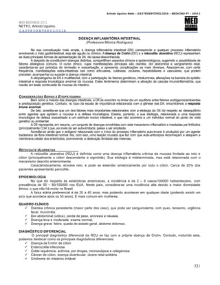 Arlindo Ugulino Netto – GASTROENTEROLOGIA – MEDICINA P7 – 2010.2
321
MED RESUMOS 2011
NETTO, Arlindo Ugulino.
GASTROENTEROLOGIA
DOENÇA INFLAMATÓRIA INTESTINAL
(Professora Mônica Rodrigues)
Na sua conceitua€„o mais ampla, a doen€a inflamat‡ria intestinal (DII) corresponde a qualquer processo inflamat‡rio
envolvendo o trato gastrintestinal, seja ele agudo ou cr†nico. A doença de Crohn (DC) e a retocolite ulcerativa (RCU) representam
as duas principais formas de apresenta€„o da DII, de causa desconhecida.
A despeito de constituŒrem doen€as distintas, compartilham aspectos clŒnicos e epidemiol‡gicos, sugerindo a possibilidade de
fatores etiol‡gicos comuns. O curso clŒnico, cujas manifesta€ƒes principais s„o diarr‚ia, dor abdominal e sangramento retal,
caracteriza-se por perŒodos de remiss„o e exacerba€„o, e apresenta complica€ƒes as mais diversas. Associam-se, com certa
frequŠncia, manifesta€ƒes extra-intestinais tais como articulares, cut…neas, oculares, hepatobiliares e vasculares, que podem
preceder, acompanhar ou suceder a doen€a intestinal.
A etiopatogenia da DII ‚ multifatorial, com a participa€„o de fatores gen‚ticos, intraluminais, altera€ƒes na barreira do epit‚lio
intestinal e resposta imunol‡gica anormal da mucosa. Estes fen†menos determinam a ativa€„o da cascata imunoinflamat‡ria, que
resulta em les„o continuada da mucosa do intestino.
CONSIDERAƒ„ES GERAIS E ETIOPATOGENIA
Bem como a maioria das doen€as intestinais, a DII se encontra no limiar de um equilŒbrio entre fatores end‡genos/ambientais
e predisposi€„o gen‚tica. Contudo, no topo da escala de import…ncia relacionada com a gŠnese das DII, encontramos a resposta
imune anormal.
De fato, acredita-se que um dos fatores mais importantes relacionados com a etiologia da DII diz respeito ao desequilŒbrio
entre agentes que agridem a mucosa e a defesa imunol‡gica. Estaria, portanto, a sua etiologia, relacionada a uma resposta
imunol‡gica de defesa exacerbada a um estŒmulo nocivo intestinal, o que n„o ocorreria a um indivŒduo normal do ponto de vista
gen‚tico ou ambiental.
A DII representa, em resumo, um conjunto de doen€as envolvidas com este mecanismo inflamat‡rio e mediadas por linf‡citos
(principalmente CD4+
) que, ao inv‚s de ser auto-limitada, passa a ser ampliada.
Acredita-se ainda que o antŒgeno relacionado com o inŒcio do processo inflamat‡rio auto-imune ‚ produzido por um agente
bacteriano de flora intestinal normal. H•, com isso, uma rea€„o cruzada que faz com que auto-anticorpos reconhe€am e ataquem a
membrana celular dos enter‡citos, promovendo a destrui€„o ilimitada das mesmas.
RETOCOLITE ULCERATIVA
A retocolite ulcerativa (RCU) ‚ definida como uma doen€a inflamat‡ria cr†nica da mucosa limitada ao reto e
c‡lon (principalmente o c‡lon descendente e sigm‡ide). Sua etiologia ‚ indeterminada, mas est• relacionada com o
mecanismo descrito anteriormente.
Caracteristicamente, envolve reto, e pode se estender simetricamente por todo o c‡lon. Cerca de 20% dos
pacientes apresentar„o pancolite.
EPIDEMIOLOGIA
No que diz respeito •s estatŒsticas americanas, a incidŠncia ‚ de 2 – 6 casos/100000 habiantes/ano, com
prevalŠncia de 50 – 80/100000 nos EUA. Neste paŒs, considera-se uma incidŠncia alta devido a maior diversidade
‚tnica, o que n„o h• muito no Brasil.
A faixa et•ria preferencial ‚ de 20 a 40 anos, mas podendo acontecer em qualquer idade (podendo existir um
pico que acontece ap‡s os 55 anos). ‰ mais comum em mulheres.
QUADRO CLÍNICO
 Diarr‚ia cr†nica persistente (maior parte dos caso), que pode ser sanguinolenta, com puxo, tenesmo, urgŠncia
fecal, mucorr‚ia;
 Dor abdominal (c‡lica), perda de peso, anorexia e n•usea;
 Doen€a leva e moderada: exame normal;
 Doen€a grave: febre, queda do estado geral, abdome doloroso.
DIAGNÓSTICO DIFERENCIAL
O principal diagn‡stico diferencial da RCU se faz com a pr‡pria doen€a de Crohn. Contudo, incluindo esta,
podemos destacar como os principais diagn‡sticos diferenciais:
 Doen€a de Crohn de c‡lon
 Enterocolite infecciosa
 Colite isquŠmica, actŒnica, por drogas, microsc‡pica e colagenosa
 C…ncer de c‡lon, doen€a diverticular, ˆlcera retal solit•ria
 SŒndrome do intestino irrit•vel
 