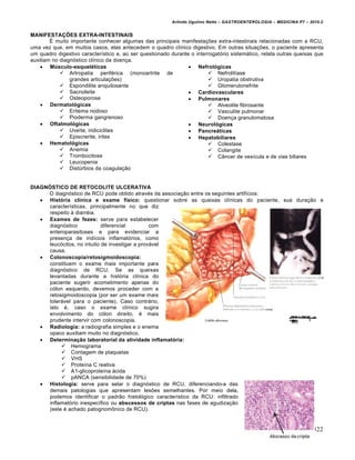 Arlindo Ugulino Netto – GASTROENTEROLOGIA – MEDICINA P7 – 2010.2
322
MANIFESTAÇÕES EXTRA-INTESTINAIS
É muito importante conhecer algumas das principais manifestações extra-intestinais relacionadas com a RCU,
uma vez que, em muitos casos, elas antecedem o quadro clínico digestivo. Em outras situações, o paciente apresenta
um quadro digestivo característico e, ao ser questionado durante o interrogatório sistemático, relata outras queixas que
auxiliam no diagnóstico clínico da doença.
 Músculo-esqueléticas
 Artropatia periférica (monoartrite de
grandes articulações)
 Espondilite anquilosante
 Sacroileite
 Osteoporose
 Dermatológicas
 Eritema nodoso
 Pioderma gangrenoso
 Oftalmológicas
 Uveíte, iridiciclites
 Episcrerite, irites
 Hematológicas
 Anemia
 Trombocitose
 Leucopenia
 Distúrbios da coagulação
 Nefrológicas
 Nefrolitíase
 Uropatia obstrutiva
 Glomerulonefrite
 Cardiovasculares
 Pulmonares
 Alveolite fibrosante
 Vasculite pulmonar
 Doença granulomatosa
 Neurológicas
 Pancreáticas
 Hepatobiliares
 Colestase
 Colangite
 Câncer de vesícula e de vias biliares
DIAGNÓSTICO DE RETOCOLITE ULCERATIVA
O diagnóstico de RCU pode obtido através da associação entre os seguintes artifícios:
 História clínica e exame físico: questionar sobre as queixas clínicas do paciente, sua duração e
características, principalmente no que diz
respeito à diarréia.
 Exames de fezes: serve para estabelecer
diagnóstico diferencial com
enteroparasitoses e para evidenciar a
presença de indícios inflamatórios, como
leucócitos, no intuito de investigar a provável
causa.
 Colonoscopia/retosigmoidoscopia:
constituem o exame mais importante para
diagnóstico de RCU. Se as queixas
levantadas durante a história clínica do
paciente sugerir acometimento apenas do
cólon esquerdo, devemos proceder com a
retosigmoidoscopia (por ser um exame mais
tolerável para o paciente). Caso contrário,
isto é, caso o exame clínico sugira
envolvimento do cólon direito, é mais
prudente intervir com colonoscopia.
 Radiologia: a radiografia simples e o enema
opaco auxiliam muito no diagnóstico.
 Determinação laboratorial da atividade inflamatória:
 Hemograma
 Contagem de plaquetas
 VHS
 Proteína C reativa
 A1-glicoproteína ácida
 pANCA (sensibilidade de 70%)
 Histologia: serve para selar o diagnóstico de RCU, diferenciando-a das
demais patologias que apresentam lesões semelhantes. Por meio dela,
podemos identificar o padrão histológico característico da RCU: infiltrado
inflamatório inespecífico ou abscessos de criptas nas fases de agudização
(este é achado patognomônico de RCU).
 