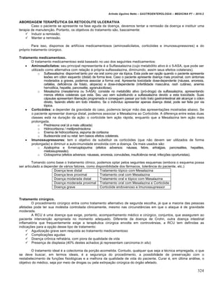 Arlindo Ugulino Netto – GASTROENTEROLOGIA – MEDICINA P7 – 2010.2
324
ABORDAGEM TERAPÊUTICA DA RETOCOLITE ULCERATIVA
Caso o paciente se apresente na fase aguda da doença, devemos tentar a remissão da doença e instituir uma
terapia de manutenção. Portanto, os objetivos do tratamento são, bascaimente:
 Induzir a remissão;
 Manter a remissão.
Para isso, dispomos de artifícios medicamentosos (aminosalicilatos, corticóides e imunossupressores) e do
próprio tratamento cirúrgico.
Tratamento medicamentoso.
O tratamento medicamentoso está baseado no uso dos seguintes medicamentos:
 Aminosalicilatos: seu principal representante é a Sulfassalazina (cujo metabólito ativo é o 5-ASA, que pode ser
utilizado como alternativa com relação à própria sulfassalazina, diminuindo, assim seus efeitos colaterais).
o Sulfassalazina: disponível tanto por via oral como por via tópica. Esta pode ser opção quando o paciente apresenta
lesões em cólon esquerdo (distal) de forma leve. Caso o paciente apresente doença mais proximal, com sintomas
moderados a graves, podemos associar a forma oral. Apresenta toxicidade dose-dependente (náusea, anorexia,
cefaléia, deficiência de folato, alopecia) e dose-independente (infertilidade masculina, rash cutâneo, anemia
hemolítica, hepatite, pancreatite, agranulocitiose).
o Mesalazina (mesalamina ou 5-ASA): consiste no metabólito ativo (pró-droga) da sulfassalazina, apresentando
menos efeitos colaterais que esta. Seu uso vem substituindo a sulfassalazina devido a esta toxicidade. Suas
cápsulas apresentam liberação programada e conseguem passar por todo trato gastrointestinal até alcançar o cólon
direito, fazendo efeito em todo intestino. Se o indivíduo apresentar apenas doença distal, pode ser feita por via
tópica.
 Corticóides: a depender da gravidade do caso, podemos lançar mão das apresentações mostradas abaixo. Se
o paciente apresentar doença distal, podemos associar a Mesalazina ao Corticóide. A diferença entre estas duas
classes está na duração da ação: o corticóide tem ação rápida, enquanto que a Mesalazina tem ação mais
prolongada.
o Prednisona oral (é a mais utilizada)
o Hidrocortisona / metilprednisolona
o Enema de hidrocortisona, espuma de cortisona
o Budesonida oral ou retal: tem baixos efeitos colaterais.
 Imunossupressores: tem o objetivo de substituir os corticóides (que não devem ser utilizados de forma
prolongada) e diminuir a auto-imunidade envolvida com a doença. Os mais usados são:
o Azatioprina e 6-mercaptopurina (efeitos adversos: náusea, febre, artralgias, pancreatites, hepatites,
mielossupressão).
o Ciclosporina (efeitos adversos: náuseas, anorexia, convulsões, insuficiência renal, infecções oportunistas).
Tomando como base o tratamento clínico, podemos optar pelos seguintes esquemas (embora o esquema possa
ser articulado a depender de vários fatores, como disponibilidade dos fármacos, tolerância do paciente, etc.):
Doença leve distal Tratamento tópico com Mesalazina
Doença leve proximal Tratamento oral com Mesalazina
Doença moderada distal Tratamento oral e tópico com Mesalazina
Doença moderada proximal Tratamento oral com Mesalazina e Corticóide
Doença grave Corticóide endovenoso e Imunossupressor
Tratamento cirúrgico.
O procedimento cirúrgico entra como tratamento alternativo de segunda escolha, já que a maioria das pessoas
afetadas pode ter sua moléstia controlada clinicamente, mesmo nas circunstâncias em que o ataque é de gravidade
moderada.
A RCU é uma doença que exige, portanto, acompanhamento médico e cirúrgico, conjuntos, que assegurem ao
paciente intervenção apropriada no momento adequado. Diferente da doença de Crohn, outra doença intestinal
inflamatória que frequentemente exige a terapêutica cirúrgica envolta em controvérsias, a RCU tem definidas as
indicações para a opção desse tipo de tratamento:
 Agudização grave sem resposta ao tratamento medicamentoso
 Complicações agudas
 Doença crônica refratária, com piora da qualidade de vida
 Presença de displasia (40% destes achados já representam carcinoma in situ)
O tratamento ideal é a colectomia da porção acometida. Contudo, qualquer que seja a técnica empregada, o que
se deve buscar, em termos ideais, é a segurança do procedimento, a possibilidade de preservação com o
restabelecimento de funções fisiológicas e a melhora da qualidade de vida do paciente. Curar é, em última análise, o
objetivo do médico, seja por meio de drogas ou pela extirpação cirúrgica do órgão afetado.
 