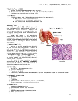 Arlindo Ugulino Netto – GASTROENTEROLOGIA – MEDICINA P7 – 2010.2
325
VIGILÂNCIA PARA CÂNCER
 Realizar colonoscopia anual ap‡s 8 a 10 anos de doen€a
 Risco de c…ncer de c‡lon aumenta 1% ao ano ap‡s 10 anos de doen€a extensa
 Risco aumenta 1% ap‡s 30 anos de doen€a distal
PROGNÓSTICO
 Expectativa de vida igual • da popula€„o em geral, mas varia da seguinte forma:
 80%: doen€a cr†nica apresentam recidiva
 15%: colite cr†nica com indica€„o de colectomia
 5%: com indica€„o de colectomia na primeira crise
DOENƒA DE CROHN
A doen€a de Crohn (DC) ‚ definida como sendo
uma inflama€„o cr†nica granulomatosa transmural (e
n„o ‚ limitada • mucosa, assim como a RCU) que pode
acometer qualquer segmento do trato digestivo (da boca
ao …nus). A distribui€„o das lesƒes acontece de forma
assim‚trica, segmentar.
Muitas das vezes, a DC apresenta-se
complicada por fŒstulas (pois suas lesƒes podem ser
localizadas em toda a parede intestinal, e n„o s‡ na
mucosa). Sua etiologia ‚ indeterminada, embora tamb‚m
esteja baseada na etiopatogenia descrita inicialmente
neste capŒtulo.
ANATOMIA PATOLÓGICA
Quando um paciente apresenta colite, em cerca
de 80% das vezes ele apresenta RCU. Contudo, ele
pode ainda apresentar 15 a 20% de chances de ser
portador de DC. Para diferenciar uma da outra, devemos
perceber que RCU apresenta-se como lesƒes de
mucosa, hiperemia e todo segmento envolvido. A bi‡psia
‚ respons•vel por realizar o diagn‡stico diferencial.
Em cerca de 80% dos casos, a DC se manifesta
no intestino delgado (Œleo, principalmente), perianal e
perirretal (o reto ‚ poupado).
Do ponto de vista histol‡gico, o achado
patognom†nico de DC ‚ o granuloma não-caseoso
(presente em 40 – 50% dos casos), diferentemente do
abscesso em criptas caracterŒstico da RCU.
EPIDEMIOLOGIA
A incidŠncia ‚ bem parecida com a RCU:
 IncidŠncia: 5/10000/ano
 PrevalŠncia: 50/10000
 Doen€a tŒpica de adultos jovens, na faixa entre 15 – 30 anos, embora possa ocorrer em outras faixas et•rias.
FORMAS DE APRESENTAÇÃO
 Inflamat‡ria
 Obstrutiva
 Fistulizante
 Extra-intestinal: cut…nea, oral, ocular, articular e hepatocelular.
 Outras: malabsor€„o, amiloidose, tromboembolismo.
QUADRO CLÍNICO
 Dor abdominal e diarr‚ia cr†nica
 Anorexia, perda de peso, febre, aftas orais
 Anemia
 Manifesta€ƒes cut…neas, articulares e oculares
 D‚ficit pondero-estatural
 