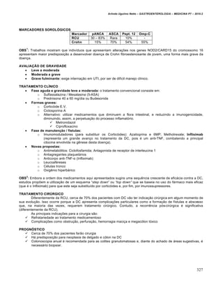 Arlindo Ugulino Netto – GASTROENTEROLOGIA – MEDICINA P7 – 2010.2
327
MARCADORES SOROLÓGICOS
Marcador pANCA ASCA Pept. 12 Omp-C
RCU 30 – 83% Rara 10% -
Crohn 15% 70% 54% 55%
OBS
1
: Trabalhos mostram que indivŒduos que apresentam altera€ƒes nos genes NOD2/CARD15 do cromossomo 16
apresentam maior predisposi€„o a desenvolver doen€a de Crohn fibroestenosante de jovem, uma forma mais grave da
doen€a.
AVALIAÇÃO DE GRAVIDADE
 Leve a moderada
 Moderada a grave
 Grave fulminante: exige interna€„o em UTI, por ser de difŒcil manejo clŒnico.
TRATAMENTO CLÍNICO
 Fase aguda e gravidade leve a moderada: o tratamento convencional consiste em:
o Sulfassalazina / Mesalasina (5-ASA)
o Prednisona 40 a 60 mg/dia ou Budesonida
 Formas graves:
o Cortic‡ide E.V.
o Ciclosporina A
o Alternativo: utilizar medicamentos que diminuem a flora intestinal, e reduzindo a imunogenicidade,
diminuindo, assim, a perpetua€„o do processo inflamat‡rio.
 Metronidazol
 Ciprofloxacino
 Fase de manutenção / fístulas:
o Imunomoduladores (para substituir os Cortic‡ides): Azatioprina e 6MP; Methotrexate; Infliximab
(representa um grande avan€o no tratamento da DC, pois ‚ um anti-TNF, combatendo a principal
citocina envolvida na gŠnese desta doen€a).
 Novas propostas:
o Antimetab‡litos: Ciclofosfamida; Antagonista de receptor de interleucina 1
o Antiagregantes plaquet•rios
o Anticorpo anti-TNF-α (Infliximab)
o Leucoaf‚reses
o C‚lulas tronco
o OxigŠnio hiperb•rico
OBS
2
: Embora a ordem dos medicamentos aqui apresentados sugira uma sequŠncia crescente de efic•cia contra a DC,
estudos propƒem a utiliza€„o de um esquema “step down” ou “top down” que se baseia no uso do f•rmaco mais eficaz
(que ‚ o Infliximab) para que este seja substituŒdo por cortic‡ides e, por fim, por imunossupressores.
TRATAMENTO CIRÚRGICO
Diferentemente da RCU, cerca de 70% dos pacientes com DC v„o ter indica€„o cirˆrgica em algum momento de
sua evolu€„o. Isso ocorre porque a DC apresenta complica€ƒes particulares como a forma€„o de fŒstulas e abscesso
que, na maioria das vezes, requerem tratamento cirˆrgico. Contudo, a recorrŠncia p‡s-cirˆrgica ‚ significativa
(diferentemente da RCU).
As principais indica€ƒes para a cirurgia s„o:
 Refratariedade ao tratamento medicamentoso
 Complica€ƒes como obstru€„o, perfura€„o, hemorragia maci€a e megac‡lon t‡xico
PROGNÓSTICO
 Cerca de 70% dos pacientes far„o cirurgia
 H• predisposi€„o para neoplasia de delgado e c‡lon na DC
 Colonoscopia anual ‚ recomendada para as colites granulomatosas e, diante do achado de •reas sugestivas, ‚
necess•rio biopsiar.
 