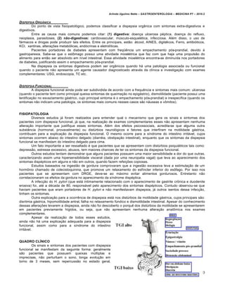 Arlindo Ugulino Netto – GASTROENTEROLOGIA – MEDICINA P7 – 2010.2
220
DISPEPSIA ORG‡NICA
Do ponto de vista fisiopatológico, podemos classificar a dispepsia orgânica com sintomas extra-digestivos e
digestivos.
Entre as causa mais comuns podemos citar: (1) digestiva: doença ulcerosa péptica, doença do refluxo,
neoplasia, parasitoses, (2) não-digestivas: cardiovascular, músculo-esquelética, infecciosa. Além disso, o uso de
fármacos e drogas pode produzir tais efeitos. Entre os principais, estão: álcool, AINES, digitálicos, Ferro, antibióticos,
KCl, xantinas, alterações metabólicas, endócrinas e eletrolíticas.
Pacientes portadores de diabetes apresentam com freqüência um empachamento pós-prandial, devido à
gastroparesia. Sabe-se que o estômago possui uma atividade mioelétrica que faz com que haja uma propulsão do
alimento para então ser absolvido em nível intestinal. Essa atividade mioelétrica encontra-se diminuída nos portadores
de diabetes, justificando assim o empachamento pós-prandial.
Na dispepsia os sintomas digestivos podem ser orgânicos quando há uma patologia associada ou funcional
quando o paciente não apresenta um agente causador diagnosticado através da clínica e investigação com exames
complementares: USG, endoscopia, TC etc.
DISPEPSIA FUNCIONAL
A dispepsia funcional ainda pode ser subdividida de acordo com a frequência e sintomas mais comum: ulcerosa
(quando o paciente tem como principal queixa sintomas de queimação no epigástrio), dismotilidade (paciente possui uma
lentificação no esvaziamento gástrico, cujo principal sintoma é o empachamento pós-prandial) e inespecífica (quando os
sintomas não indicam uma patologia, os sintomas mais comuns nesses casos são náuseas e vômitos).
FISIOPATOLOGIA
Diversos estudos já foram realizados para entender qual o mecanismo que gera os sinais e sintomas dos
pacientes com dispepsia funcional, já que, na realização de exames complementares esses não apresentam nenhuma
alteração importante que justifique esses sintomas. Além dos efeitos psicossociais, acredita-se que alguma outra
substância (hormonal, provavelmente) ou distúrbios neurológicos e fatores que interfiram na motilidade gástrica,
contribuam para a explicação da dispepsia funcional. O mesmo ocorre para a síndrome do intestino irritável, cujos
sintomas ocorrem abaixo do intestino delgado (diarréia, obstipação intestinal), enquanto que os sintomas da dispepsia
funcional se manifestam do intestino delgado para cima.
Um fato importante a ser ressaltado é que pacientes que se apresentam com distúrbios psiquiátricos tais como:
depressão, estresse excessivo, abusos, tem maiores chances de ter os sintomas da dispepsia funcional.
Outros estudos tentam demonstrar que alguns pacientes possuem uma maior sensibilidade a dor do que outras,
caracterizando assim uma hipersensibilidade visceral (dada por uma neuropatia vagal) que leva ao aparecimento dos
sintomas dispépticos em alguns e não em outros, quando fazem refeições copiosas.
Estudos baseados na ingestão de gordura comprovaram que a ingestão excessiva leva a estimulação de um
hormônio chamado de colecistoquinina, que promove um relaxamento do esfíncter inferior do esôfago. Por isso nos
pacientes que se apresentam com DRGE, deve-se ao máximo evitar alimentos gordurosos. Entretanto não
correlacionaram os efeitos da gordura no aparecimento da síndrome dispéptica.
A infecção do H. pylori (que está intimamente relacionado com o aparecimento de gastrite crônica e duodenite
erosiva) foi, até a década de 80, responsável pelo aparecimento dos sintomas dispépticos. Contudo observou-se que
haviam pacientes que eram portadores de H. pylori e não manifestavam dispepsia, já outros isentos dessa infecção,
tinham os sintomas.
Outra explicação para a ocorrência de dispepsia está nos distúrbios da motilidade gástrica, cujos principais são:
disritmia gástrica, hipomotilidade antral, falha no relaxamento fúndico e dismotilidade intestinal. Apesar do conhecimento
dessas alterações levarem a dispepsia, ainda não foi descoberto o porquê dos distúrbios da motilidade se apresentarem
em pacientes previamente hígidos, ou seja, que não apresentam nenhuma alteração anatômica nos exames
complementares.
Apesar da realização de todos esses estudos,
ainda não há uma explicação adequada para a dispepsia
funcional, assim como para a síndrome do intestino
irritável.
QUADRO CLÍNICO
Os sinais e sintomas dos pacientes com dispepsia
funcional se manifestam da seguinte forma: geralmente
são pacientes que possuem queixas múltiplas e
imprecisas, não perturbam o sono, longa evolução em
torno de 3 meses, sem repercussão no estado geral,
 