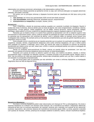 Arlindo Ugulino Netto – GASTROENTEROLOGIA – MEDICINA P7 – 2010.2
221
relacionados com estresse emocional e alimentação e não relacionados a esforço físico.
O exame físico desses pacientes se apresenta normal, ou seja, sem nenhuma alteração na inspeção abdominal,
palpação, percussão e ausculta.
De acordo com os principais sintomas a dispepsia funcional pode ser classificada em três tipos como já dito
anteriormente.
 Tipo ulcerosa: dor rítmica e/ou periodicidade; EDA normal (sem lesão ulcerosa)
 Tipo dismotilidade: distensão abdominal, saciedade precoce, empachamento
 Incaracterística ou inespecífica: eructação, náusea, vômito.
DIAGN‚STICO
Para o diagnóstico, através da anamnese pode-se suspeitar se o paciente é portador de dispepsia. Quanto à
análise dos sinais e sintomas, deve-se atentar para os sinais de alarme, tais como emagrecimento, sonolência, icterícia,
sangramentos, cirurgia gástrica, massa epigástrica, uso de AINEs, anemia ferropriva, vômito persistente, disfagia,
odinofagia, idade superior a 45 anos, ausência de resposta terapêutica sugerem dispepsia orgânica e não funcional.
Pacientes que na história clínica e no exame físico paciente se apresentam com dor no abdome superior mais
precisamente no hipocôndrio direito, ictérico, pode-se suspeitar de patologias de origem vesiculares. De uma forma geral
os pacientes que se apresentam com sintomas de alarme, como o paciente citado no exemplo acima merece uma
investigação mais criteriosa. No exemplo acima um dos exames complementares que seria de grande importância para o
diagnóstico clínico é a USG.
Outra situação comum caracteriza-se por aqueles pacientes que se queixam de queimação localizada na região
epigástrica, náuseas, vômitos, empachamento abdominal, entre outros sintomas dispépticos, em que o melhor exame
para avaliação do duodeno e estômago, seria a EDA. Na maioria das vezes os pacientes se queixam de sintomas
semelhantes aos citados acima, por isso, nesse caso, a EDA é o exame considerado padrão ouro para a investigação de
dispepsia funcional e orgânica.
Devido as condições sócio-econômicas do Brasil, nota-se um grande índice de parasitoses, com isso nos
pacientes com queixas de sintomas dispépticos deve-se solicitar um teste parasitológico.
Pacientes com queixas de dores no abdome superior em faixa, com histórico de etilismo, diarréia, e vômitos
principalmente após a realização de refeições copiosas, a suspeita principal é de pancreatite aguda. Nesses casos a
EDA, não iria contribuir em nada para esse paciente, embora seja considerado padrão ouro, por isso o melhor exame a
ser solicitado é a tomografia computadorizada.
De uma forma geral, para os pacientes que são admitidos com sinais e sintomas dispépticos, a investigação
diagnóstica deve ser feita da seguinte forma:
DIAGN‚STICO DIFERENCIAL
Os sinais e sintomas dispépticos podem estar relacionados com doenças do TGI ou extra-digestivas. Os sinais e
sintomas dispépticos se confluem com diversas outras doenças, daí a importância de realizar o diagnóstico diferencial,
utilizando-se para isso os sintomas associados, por exemplo, paciente que é atendido com queixas de dor abdominal,
sudorese, taquicárdico, são sintomas clássicos de insuficiência coronariana aguda (IAM), ou ainda, paciente é atendido
com queixas de náuseas, vômitos, presença de circulação colateral no abdome, ictérico, indicam insuficiência hepática.
 