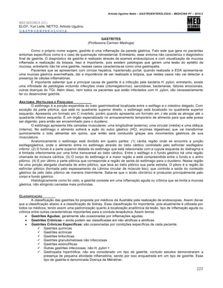 Arlindo Ugulino Netto – GASTROENTEROLOGIA – MEDICINA P7 – 2010.2
223
MED RESUMOS 2011
ELOY, Yuri Leite; NETTO, Arlindo Ugulino.
GASTROENTEROLOGIA
GASTRITES
(Professora Carmen Madruga)
Como o próprio nome sugere, gastrite é uma inflamação da parede gástrica. Fato este que gera no pacientes
sintomas específicos como é o caso de queimação retroesternal. Entretanto, esse sintoma não caracteriza o diagnóstico
final de gastrite. O diagnóstico da gastrite é realizado através de exames endoscópicos e com visualização da mucosa
inflamada e realização da biópsia. Isso é importante, pois existem patologias que geram uma lesão do epitélio da
mucosa, entretanto não há uma gastrite, nesses casos caracteriza-se como uma gastropatia.
Pacientes que se apresentam com cirrose hepática, hipertensão portal, quando realizada a EDA apresenta-se
uma mucosa gástrica avermelhada, daí a importância de ser realizada a biópsia, que nestes casos não vai detectar a
presença de células inflamatórias.
É importante salientar que a principal causa de gastrite é a infecção pela bactéria H. pylori, entretanto, existe
uma infinidade de patologias incluindo infecções virais (citomegalovírus), sarcoidose, bacterianas, fatores emocionais,
outras doenças do TGI. Além disso, nem todos os pacientes que estão infectados com H. pylori, vão necessariamente
ter ou desenvolver gastrite.
ANATOMIA, HISTOLOGIA E FISIOLOGIA
O estômago é a porção expandida do trato gastrintestinal localizada entre o esôfago e o intestino delgado. Com
exceção da parte pilórica, que está no quadrante superior direito, o estômago está localizado no quadrante superior
esquerdo. Apresenta um formato em C invertido, porém quando apresenta um formato em J ele pode se alongar até o
quadrante inferior esquerdo. É um órgão especializado no armazenamento temporário de alimento para que este possa
ser digerido, para então ser encaminhado para o duodeno.
O estômago apresenta três camadas musculares: uma longitudinal (externa), uma circular (média) e uma oblíqua
(interna). No estômago o alimento sofrerá a ação do sulco gástrico (HCl, enzimas digestivas) que vai transformar
quimicamente o bolo alimentar em quimo, que então será conduzido graças aos movimentos gástricos de sua
musculatura.
Anatomicamente o estômago está dividido em quatro partes: (1) cárdia região onde se encontra a junção
esofagogástrica, onde o alimento entra no estômago através do óstio cárdico controlado pelo esfíncter esofagiano
inferior. (2) O fundo é a parte superior dilatada do estômago que está relacionada com a cúpula esquerda do diafragma e
é limitada inferiormente por uma linha transversal ao óstio cárdico. Entre o esôfago e o fundo gástrico há uma região
chamada de incisura cárdica. (3) O corpo do estômago é a maior região e está compreendida entre o fundo e o antro
pilórico. (4) E por último a parte pilórica que corresponde a região de saída do estômago para o duodeno. Nessa região
há uma porção alargada chamada de antro pilórico, que leva ao óstio pilórico sua parte estreita. O piloro é a região do
esfíncter pilórico (formada pelo espessamento da Lâmina circular de músculo liso), que controla a saída do conteúdo
gástrico de pelo óstio pilórico de maneira intermitente. Sabe-se que o ácido clorídrico é produzido principalmente pelo
corpo e fundo gástrico.
Histologicamente como foi visto, a gastrite consiste em uma inflamação aguda ou crônica que se limita a mucosa
gástrica, não atingindo camadas mais profundas.
CLASSIFICAƒ…O
A classificação das gastrites foi proposta por médicos da Austrália pela realização de endoscopias. Assim diz-se
que a classificação abaixo é a classificação de Sidney. Essa classificação foi importante, pois atualmente é utilizada por
todos os médicos, tendo assim uma padronização quanto à localização anatômica da lesão, tipo de inflamação aguda ou
crônica entre outras características importantes para a conduta terapêutica. Assim temos:
 Gastrites Agudas: geralmente são ocasionadas por inflamações agudas
 Gastrites Cr€nicas – ainda podem ser classificadas em não atróficas e atróficas
 Gastrites Cr€nicas Espec„ficas: são ocasionadas por condições específicas de cada paciente.
 Gastrites químicas
 Gastrites actínicas
 Gastrites linfocíticas
 Gastrites granulomatosas não infecciosas
 Gastrites eosinofílicas
 Outras gastrites infecciosas, não H. pylori +
 Gastropatia hipertrófica: não era considerado um tipo de gastrite, contudo estudos demonstraram a
presença de pequena atividade inflamatória, sendo por isso enquadrada em um tipo de gastrite. Esse
tipo de gastrite é denominada Doença de Ménétrier.
 