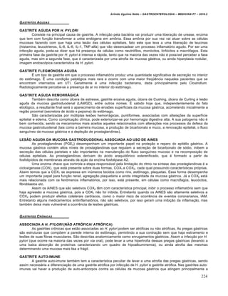Arlindo Ugulino Netto – GASTROENTEROLOGIA – MEDICINA P7 – 2010.2
224
GASTRITES AGUDAS
GASTRITE AGUDA POR H. PYLORI
Consiste na principal causa de gastrite. A infecção pela bactéria vai produzir uma liberação de urease, enzima
que tem com função transformar a uréia endógena em amônia. Essa amônia por sua vez vai atuar sobre as células
mucosas fazendo com que haja uma lesão das células epiteliais, fato este que leva a uma liberação de leucinas
(histamina, leucotrienos, IL-8, IL-6, IL-1, TNF-alfa) que vão desencadear um processo inflamatório agudo. Por ser uma
infecção aguda, pode-se dizer que há presença de células como neutrófilos, monócitos, linfócitos e macrófagos. Esta
primeira fase da gastrite por H. pylori é intensa e rápida, tanto que na maioria das vezes não é possível perceber a fase
aguda, mas sim a segunda fase, que é caracterizada por uma atrofia da mucosa gástrica, ou ainda hiperplasia nodular,
imagem endoscópica característica da H. pylori.
GASTRITE FLEGMONOSA AGUDA
É um tipo de gastrite em que o processo inflamatório produz uma quantidade significativa de secreção no interior
do estômago. É uma condição patológica mais rara e ocorre com uma maior freqüência naqueles pacientes que se
encontram internados em UTI. Geralmente é uma infecção bacteriana, dada principalmente pelo Clostridium.
Radiologicamente percebe-se a presença de ar no interior do estômago.
GASTRITE AGUDA HEMORRÁGICA
Também descrita como úlcera de estresse, gastrite erosiva aguda, úlcera de Cushing, úlcera de Curling e lesão
aguda da mucosa gastroduodenal (LAMGD), entre outros nomes. É sabido hoje que, independentemente do fato
etiológico, a resultante final será o aparecimento de erosões superficiais da mucosa gástrica, acometendo inicialmente a
região proximal (secretora de ácido e pepsina) do estômago.
São caracterizadas por múltiplas lesões hemorrágicas, puntiformes, associadas com alterações da superfície
epitelial e edema. Como complicação clínica, pode exteriorizar-se por hemorragia digestiva alta. A sua patogenia não é
bem conhecida, sendo os mecanismos mais aceitos aqueles relacionados com alterações nos processos da defesa da
mucosa gastroduodenal (tais como a barreira mucosa, a produção de bicarbonato e muco, a renovação epitelial, o fluxo
sanguíneo da mucosa gástrica e a depleção de prostaglandinas).
LESÃO AGUDA DA MUCOSA GASTRODUODENAL ASSOCIADA AO USO DE AINES
As prostaglandinas (PGE2) desempenham um importante papel na proteção e reparo do epitélio gástrico. A
mucosa gástrica contém altos níveis de prostaglandinas que regulam a secreção de bicarbonato de sódio, inibem a
secreção das células parietais e são importantes na manutenção do fluxo sanguíneo mucoso e na recomposição de
células epiteliais. As prostaglandinas derivam do ácido araquidônico estererificado, que é formado a partir de
fosfolipídios de membranas através da ação da enzima fosfolipase A2.
Uma enzima chave que controla a etapa responsável pela limitação do ritmo na síntese das prostaglandinas é a
cicloxigenase (COX), que está presente sobre duas formas, COX1 e COX2, cada qual possuindo características próprias.
Assim temos que a COX1 se expressa em inúmeros tecidos como rins, estômago, plaquetas. Essa forma desempenha
um importante papel para função renal, agregação plaquetária e ainda integridade da mucosa gástrica. Já a COX2 está
mais relacionada com os fenômenos inflamatórios, por isso, está presente, em células como macrófagos, leucócitos,
fibroblastos etc.
Assim os AINES que são seletivos COX2 têm com característica principal, inibir o processo inflamatório sem que
haja agressão a mucosa gástrica, pois a COX1 não foi inibida. Entretanto quando os AINES são altamente seletivos a
COX2 podem produzir efeitos colaterais cardíacos, como o maior risco de ocorrência de eventos coronarianos, IAM.
Entretanto alguns medicamentos antiinflamatórios, não são seletivos, por isso geram uma inibição da inflamação, mas
também deixa mais vulnerável a ocorrência de lesões gástricas.
GASTRITES CRˆNICAS
ASSOCIADA A H. PYLORI (NÃO ATRÓFICA/ ATRÓFICA)
As gastrites crônicas que estão associadas ao H. pylori podem ser atróficas ou não atróficas. As pregas gástricas
são estruturas que compõem a parede interna do estômago, permitindo a sua contração sem que haja estiramento e
lesões de suas fibras musculares. São descritas anatomicamente como enrugamentos gástricos. Assim a infecção por H.
pylori (que ocorre na maioria das vezes por via oral), pode levar a uma hipertrofia dessas pregas gástricas (levando a
uma baixa absorção de proteínas caracterizando um quadro de hipoalbuminemia), ou ainda atrofia das mesmas
determinando uma mucosa mais lisa e frágil.
GASTRITE AUTO-IMUNE
A gastrite auto-imune também tem a característica peculiar de levar a uma atrofia das pregas gástricas, sendo
assim necessária a diferenciação de uma gastrite atrófica por infecção de H. pylori e gastrite atrófica. Nas gastrites auto-
imunes vai haver a produção de auto-anticorpos contra as células da mucosa gástrica que atingem principalmente a
 