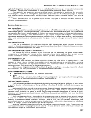 Arlindo Ugulino Netto – GASTROENTEROLOGIA – MEDICINA P7 – 2010.2
225
região do fundo gástrico. Na região do fundo gástrico há produção do fator intrínseco que é responsável pela absorção
da vitamina B12, com isso esses pacientes além do quadro de gastrite vão desenvolver anemia perniciosa.
Esses pacientes que apresentam anemia perniciosa devido à doença gástrica auto-imune têm uma maior
prevalência para a ocorrência de câncer gástrico. Com isso nesses pacientes além do controle da reposição de vitamina
B12 é necessário ter um acompanhamento endoscópico para diagnóstico precoce de câncer gástrico, caso venha a
ocorrer.
Para a detecção desse tipo de gastrite deve-se solicitar a dosagem de anticorpos anti fator intrínseco, e
anticorpos anti-células parietais.
GASTRITES ESPEC•FICAS
GASTRITE QUÍMICA
É um tipo de gastrite que está associada principalmente ao refluxo biliar, ocorrendo com uma maior freqüência
em estômagos operados (cirurgias gastrojejunais) e pós-colecistectomia. Antigamente os pacientes com úlcera péptica
eram operados. Com isso era retirada a porção do duodeno que estava comprometida e era feito uma anastomose com
a parte terminal do estômago, o piloro. Entretanto sabe-se que o líquido biliar produzido no fígado e armazenado na
vesícula biliar, expulsa seu conteúdo na segunda porção duodenal. Como foi retirada, essa secreção é feita próxima ao
antro e canal gástrico levando ao refluxo do conteúdo biliar para o interior do estômago, favorecendo a ocorrência de
gastrite.
GASTRITE LINFOCÍTICA
É um tipo de gastrite mais rara, que ocorre com uma maior freqüência em adultos com mais de 50 anos,
podendo ou não está associada com H. pylori e doença celíaca, embora ainda não tenha fatos científicos comprovados.
Além disso, é encontrada em pacientes com linfoma.
GASTRITES GRANULOMATOSAS NÃO-INFECCIOSAS
São doenças em que há formação de um granuloma por um aglomerado de células mononucleares,
principalmente os macrófagos, em resposta a algum corpo estranho ou doença sistêmica. Entre as mais comuns
podemos citar: Doença de Crohn e Sarcoidose (doença sistêmica que atinge principalmente os pulmões).
GASTRITE EOSINOFÍLICA
Geralmente esses pacientes no exame endoscópico cursam com uma erosão na parede gástrica, e na
realização da biópsia e exame histológico pode-se observar uma quantidade elevada de eosinófilos. Ocorre com uma
maior freqüência nos pacientes com algum processo alérgico, como intolerância a lactose, ou estando associada a uma
gastroenterofobia. É muito denominada de gastroenterite eosinofílica.
Outro processo alérgico importante na fisiopatologia da gastrite eosinofílica é a asma, que mesmo não estando
relacionado com o TGI, ainda pode manifestar os efeitos sistêmicos sobre o estômago.
OUTRAS GASTRITES INFECCIOSAS
 Tuberculose: condição patológica rara, entretanto pode ocorrer.
 Sífilis
 Citomegalovírus: ocorre com uma maior freqüência naqueles pacientes que se apresentam imunossuprimidos,
fazendo uso de medicamentos imunossupressores, transplantados etc.
GASTROPATIA HIPERTRÓFICA
É um tipo de gastrite rara que antigamente não entrava na classificação de gastrite, entretanto há pouco tempo
foi possível detectar na fisiopatologia da doença atividade inflamatória. É também conhecida como doença de
Ménétrier.
A doença de Ménétrier, como é comumente chamada, é caracterizada por grandes pregas mucosas gástricas
tortuosas. O diagnóstico diferencial das grandes pregas gástricas inclui a SZE, etiologias infecciosas e distúrbios
infiltrativos, como sarcaidose. As pregas no exame histológico se apresentam proeminentes no corpo e no fundo,
observando uma hiperplasia das células mucosas superficiais e glandulares que substitui a maior parte das células
principais e parietais.
Como manifestações clínicas a dor epigástrica, às vezes acompanhada de náuseas vômitos, anorexia e perda
de peso, são os sintomas dos pacientes com doença de Ménétrier. Pode ocorrer sangramento gastrointestinal oculto,
entretanto o sangramento nesses pacientes é incomum. Cerca de 20 a 100% dos pacientes desenvolvem uma
gastropatia com perda de proteínas acompanhada de hipoalbuminemia e edema. Além disso, existe uma redução ou
ausência de secreção gástrica, devido à substituição das células parietais.
Deve fazer diagnóstico diferencial com linfoma, linite plástica, Síndrome de Zollinger Ellison. É mais comum nos
pacientes com idade mais avançada principalmente entre 50 e 60 anos. Entretanto relatos na literatura mostraram que
crianças também podem ser comprometidas por tal patologia.
 