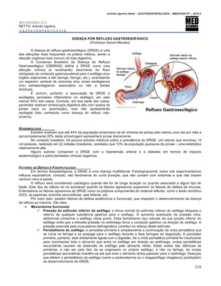 Arlindo Ugulino Netto – GASTROENTEROLOGIA – MEDICINA P7 – 2010.2
210
MED RESUMOS 2011
NETTO, Arlindo Ugulino.
GASTROENTEROLOGIA
DOENÇA POR REFLUXO GASTROESOFÁGICO
(Professor Daniel Mendes)
A doen€a do refluxo gastroesof•gico (DRGE) ‚ uma
das afec€ƒes mais frequentes na pr•tica m‚dica, sendo a
afec€„o org…nica mais comum do tubo digestivo.
O Consenso Brasileiro da Doen€a do Refluxo
Gastroesof•gico (CBDRGE) define a DRGE como uma
afec€„o cr†nica (e recidivante) decorrente do fluxo
retr‡grado do conteˆdo gastroduodenal para o es†fago e/ou
‡rg„os adjacentes a ele (laringe, faringe, etc.), acarretando
um espectro vari•vel de sintomas e/ou sinais esofagianos
e/ou extraesofagianos, associados ou n„o a lesƒes
teciduais.
‰ comum, portanto, a associa€„o de DRGE a
esofagites (processo inflamat‡rio no es†fago), em pelo
menos 50% dos casos. Contudo, em boa parte dos casos,
pacientes realizam endoscopia digestiva alta com queixa de
pirose (azia ou queima€„o), mas n„o apresentar„o
esofagite (fato conhecido como doença do refluxo não-
erosiva).
EPIDEMIOLOGIA
Estudos mostram que at‚ 44% da popula€„o americana vai ter sintoma de pirose pelo menos uma vez por mŠs e
aproximadamente 20% desta amostragem apresentar• pirose diariamente.
No contexto brasileiro, h• poucos estudos m‚dicos sobre a prevalŠncia do DRGE. Um estudo que envolveu 14
mil pessoas, realizado em 22 cidades brasileiras, constatou que 12% da popula€„o queixa-se de pirose – uma estatŒstica
relativamente alta.
Alguns autores comparam a DRGE com a hipertens„o arterial e a diabetes em termos de impacto
epidemiol‡gico e particularidades clŒnicas negativas.
FATORES DE DEFESA E FISIOPATOLOGIA
Em termos fisiopatol‡gicos, a DRGE ‚ uma doen€a multifatorial. Fisiologicamente, todos n‡s experimentamos
refluxos espor•dicos; contudo, s„o fen†menos de curta dura€„o, que n„o cursam com sintomas e que n„o trazem
nenhum risco • saˆde.
O refluxo ser• considerado patol‡gico quando ele for de longa dura€„o ou quando associado a algum tipo de
les„o. Este tipo de refluxo s‡ ir• acontecer quando os fatores agressivos superarem os fatores de defesa da mucosa.
Entendamos os fatores agressivos do DRGE como os pr‡prios componentes do material refluŒdo, como o •cido clorŒdrico
(HCl), as pepsinas, enzimas pancre•ticas, sais biliares, etc.
Por outro lado, existem fatores de defesa anat†micos e funcionais, que impedem o desenvolvimento da doen€a
de refluxo ao m•ximo. S„o eles:
 Mecanismos funcionais
 Pressão do esfíncter inferior do esôfago: o t†nus normal do esfŒncter inferior do es†fago bloqueia o
retorno de qualquer subst…ncia g•strica para o es†fago. O aumento acentuado da press„o intra-
abdominal comprime o es†fago neste ponto. Esse fechamento tipo valvular da sua por€„o inferior do
es†fago evita que a elevada press„o no est†mago force o conteˆdo g•strico na dire€„o do es†fago. A
press„o exercida pela musculatura diafragm•tica contribui no refor€o deste esfŒncter.
 Peristaltismo do esôfago: a peristalse prim•ria ‚ simplesmente a continua€„o da onda perist•ltica que
se inicia na faringe e se propaga para o es†fago durante a fase farŒngea da degluti€„o. A peristalse
prim•ria, portanto, est• diretamente ligada com a digest„o. Se a onda perist•ltica prim•ria for insuficiente
para movimentar todo o alimento que entra no es†fago em dire€„o ao est†mago, ondas perist•lticas
secund•rias causam da distens„o do es†fago pelo alimento retido. Estas ondas s„o idŠnticas •s
prim•rias, a n„o ser pelo fato de se originarem no pr‡prio es†fago, e n„o na faringe. As ondas
perist•lticas secund•rias mantŠm-se at‚ que todo o alimento tenha passado para o est†mago. Doen€as
que afetem o peristaltismo do es†fago (como a esclerodermia ou o megaes†fago chag•sico) predispƒem
ao desenvolvimento de DRGE.
 