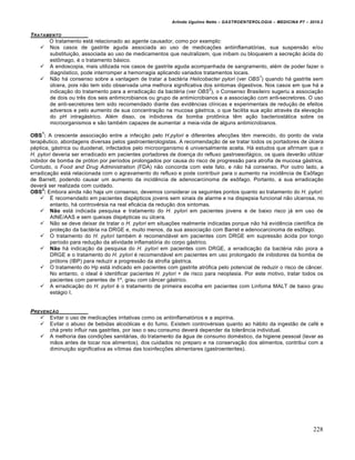 Arlindo Ugulino Netto – GASTROENTEROLOGIA – MEDICINA P7 – 2010.2
228
TRATAMENTO
O tratamento está relacionado ao agente causador, como por exemplo:
 Nos casos de gastrite aguda associada ao uso de medicações antiinflamatórias, sua suspensão e/ou
substituição, associada ao uso de medicamentos que neutralizem, que inibam ou bloqueiem a secreção ácida do
estômago, é o tratamento básico.
 A endoscopia, mais utilizada nos casos de gastrite aguda acompanhada de sangramento, além de poder fazer o
diagnóstico, pode interromper a hemorragia aplicando variados tratamentos locais.
 Não há consenso sobre a vantagem de tratar a bactéria Helicobacter pylori (ver OBS
1
) quando há gastrite sem
úlcera, pois não tem sido observada uma melhora significativa dos sintomas digestivos. Nos casos em que há a
indicação do tratamento para a erradicação da bactéria (ver OBS
2
), o Consenso Brasileiro sugeriu a associação
de dois ou três dos seis antimicrobianos ou grupo de antimicrobianos e a associação com anti-secretores. O uso
de anti-secretores tem sido recomendado diante das evidências clínicas e experimentais de redução de efeitos
adversos e pelo aumento de sua concentração na mucosa gástrica, o que facilita sua ação através da elevação
do pH intragástrico. Além disso, os inibidores da bomba protônica têm ação bacteriostática sobre os
microorganismos e são também capazes de aumentar a meia-vida de alguns antimicrobianos.
OBS
1
: A crescente associação entre a infecção pelo H.pylori e diferentes afecções têm merecido, do ponto de vista
terapêutico, abordagens diversas pelos gastroenterologistas. A recomendação de se tratar todos os portadores de úlcera
péptica, gástrica ou duodenal, infectados pelo microorganismo é universalmente aceita. Há estudos que afirmam que o
H. pylori deveria ser erradicado em pacientes portadores de doença do refluxo gastroesofágico, os quais deverão utilizar
inibidor de bomba de próton por períodos prolongados por causa do risco de progressão para atrofia de mucosa gástrica.
Contudo, o Food and Drug Administration (FDA) não concorda com este fato, e não há consenso. Por outro lado, a
erradicação está relacionada com o agravamento do refluxo e pode contribuir para o aumento na incidência de Esôfago
de Barrett, podendo causar um aumento da incidência de adenocarcinoma de esôfago. Portanto, a sua erradicação
deverá ser realizada com cuidado.
OBS
2
: Embora ainda não haja um consenso, devemos considerar os seguintes pontos quanto ao tratamento do H. pylori:
 É recomendado em pacientes dispépticos jovens sem sinais de alarme e na dispepsia funcional não ulcerosa, no
entanto, há controvérsia na real eficácia da redução dos sintomas.
 Não está indicada pesquisa e tratamento do H. pylori em pacientes jovens e de baixo risco já em uso de
AINE/AAS e sem queixas dispépticas ou úlcera.
 Não se deve deixar de tratar o H. pylori em situações realmente indicadas porque não há evidência científica de
proteção da bactéria na DRGE e, muito menos, da sua associação com Barret e adenocarcinoma de esôfago.
 O tratamento do H. pylori também é recomendável em pacientes com DRGE em supressão ácida por longo
período para redução da atividade inflamatória do corpo gástrico.
 Não há indicação da pesquisa do H. pylori em pacientes com DRGE, a erradicação da bactéria não piora a
DRGE e o tratamento do H. pylori é recomendável em pacientes em uso prolongado de inibidores da bomba de
prótons (IBP) para reduzir a progressão da atrofia gástrica.
 O tratamento do Hp está indicado em pacientes com gastrite atrófica pelo potencial de reduzir o risco de câncer.
No entanto, o ideal é identificar pacientes H. pylori + de risco para neoplasia. Por este motivo, tratar todos os
pacientes com parentes de 1º. grau com câncer gástrico.
 A erradicação do H. pylori é o tratamento de primeira escolha em pacientes com Linfoma MALT de baixo grau
estágio I.
PREVENƒ…O
 Evitar o uso de medicações irritativas como os antiinflamatórios e a aspirina.
 Evitar o abuso de bebidas alcoólicas e do fumo. Existem controvérsias quanto ao hábito da ingestão de café e
chá preto influir nas gastrites, por isso o seu consumo deverá depender da tolerância individual.
 A melhoria das condições sanitárias, do tratamento da água de consumo doméstico, da higiene pessoal (lavar as
mãos antes de tocar nos alimentos), dos cuidados no preparo e na conservação dos alimentos, contribui com a
diminuição significativa as vítimas das toxinfecções alimentares (gastroenterites).
 