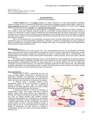Arlindo Ugulino Netto – GASTROENTEROLOGIA – MEDICINA P7 – 2010.2
229
MED RESUMOS 2011
NETTO, Arlindo Ugulino; ELOY, Yuri Leite.
GASTROENTEROLOGIA
ÚLCERA PÉPTICA
(Professor Daniel Mendes)
A úlcera péptica (UP) é uma lesão localizada em locais específicos do trato gastrointestinal (estômago,
duodeno, esôfago ou em um divertículo de Merckel) com destruição da mucosa da parede destes órgãos, atingindo os
vasos sanguíneos subjacentes. É causada pela insuficiência dos mecanismos protectores da mucosa contra a acidez
gástrica, muitas vezes devido a infecção com a bactéria Helicobacter pylori.
Antes do início do estudo sobre as úlceras pépticas, é necessário saber a diferença de erosão e ulceração. O
termo erosão é usado para designar qualquer solução de continuidade na parede gástrica que acomete somente a
mucosa. Já a úlcera tem o mesmo conceito, entretanto leva ao acometimento tanto da mucosa, submucosa e nos casos
mais graves, da camada muscular. Lembrando que essas lesões não são restritas somente a mucosa gástrica, podendo
acometer o jejuno, intestino e mucosa gastroduodenal. Geralmente as úlceras são únicas, tendo uma maior prevalência,
pelo intestino e duodeno.
Até o início da década de 80, era considerada uma doença crônica incurável, depois disso, após a descoberta do
Helicobacter pylori por dois pesquisadores australianos, passou-se a entender a fisiopatologia da úlcera duodenal e
gástrica, possibilitando a resolução completa dessa patologia. Além disso, foi esclarecido o papel dos antiinflamatórios
não hormonais no desenvolvimento da UP.
EPIDEMIOLOGIA
A incidência anual de U.P. está em torno de 1 a 2%, comprometendo cerca de 10% da população. Atualmente
sabe-se que a principal causa de úlcera péptica é a infecção por H. pylori, existindo muitos fatores coadjuvantes, ou seja,
fatores ambientais que podem predispor ao aparecimento da úlcera. O principal deles são os corticosteróides e os
antiinflamatórios não hormonais. Esses últimos podem desencadear a doença ulcerosa, assim como cigarro, bebidas
alcoólicas, etc.
Na literatura existem algumas diferenças entre as úlceras duodenais e úlceras gástricas. As úlceras duodenais
são mais predominantes, acometendo pacientes mais jovens, abaixo de 45 anos, estando intimamente relacionada a
fatores genéticos, especialmente indivíduos do grupo sanguíneo O. As úlceras gástricas por sua vez, estão mais
envolvidas com baixo nível econômico, com idade mais avançada geralmente em torno dos 55 anos, com distribuição
geográfica diferenciada com predominância maior no Japão, Índia, Escandinávia, países andinos. Em relação ao sexo
ambas as úlceras têm uma maior predominância pelo sexo masculino.
FISIOLOGIA G†STRICA
Infecção pela H. pylori é responsável por 95% dos
casos de úlcera péptica. Geralmente os pacientes que se
apresentam infectados vão apresentar uma hipersecreção
ácida. Geralmente esses pacientes antes de desenvolver um
quadro de úlcera vão se apresentar clinicamente com gastrite.
O estímulo para a secreção gástrica ocorre
basicamente através de três vias principais: (1) através do
estímulo colinérgico do nervo vago, (2) histaminérgico
proveniente de células gástricas locais e (3) ainda a própria
distensão da parede gástrica pelo bolo alimentar.
A presença do alimento no interior do estômago, ou
simplesmente a visão, odor e gosto, estimulam a secreção
gástrica. Dessa forma esses fatores vão desencadear a
ativação das células G produtoras de gastrina. Esta, por sua
vez, ativa as células parietais (que também possuem
receptores histaminérgicos H2 e colinérgicos M3, que quando
mimetizados estimulam a síntese e secreção do HCl). Quando
o alimento está próximo de sair do estômago, em nível do
esfíncter pilórico, ou ainda, na primeira porção do duodeno, a
própria ação do HCl na mucosa gástrica leva a ativação das
células D (localizadas no antro pilórico) a secretar a
somatostatina, que tem por função inibir as células parietais a
secretar o HCl.
 