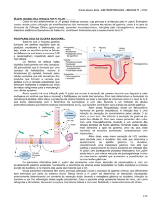 Arlindo Ugulino Netto – GASTROENTEROLOGIA – MEDICINA P7 – 2010.2
230
‰LCERA INDUZIDA PELA INFECƒ…O POR H. PYLORI
Como foi dito anteriormente, a UP possui diversas causas, cuja principal é a infecção pelo H. pylori. Entretanto
outras causas como utilização de antiinflamatórios não hormonais, tumores secretores de gastrina, como é o caso da
síndrome de Zollinger Ellison (gastrinomas), pacientes imunodeprimidos, infecções pelo citomegalovírus, leucemias,
distúrbios sistêmicos liberadores de histamina, contribuem fortemente para o aparecimento da U.P.
FISIOPATOLOGIA DA ÚLCERA DUODENAL
Sabe-se que a mucosa gástrica
funciona em perfeito equilíbrio com os
produtos secretores e defensores, ou
seja, existe um equilíbrio entre os fatores
de defesa e os que lesam a mucosa (HCl
e pepsinogênio), impedindo assim que
haja danos.
Os fatores de defesa estão
divididos basicamente em três camadas:
(1) pré-epitelial que é formada por uma
camada de fosfolipídios, mucina e
bicarbonato (2) epitelial, formada pelas
células epiteliais que são secretoras dos
produtos que formam a camada pré-
epitelial e (3) a camada subepitelial, que
fornecem nutrientes e oxigênio por meio
de vasos sanguíneos para a manutenção
das células epiteliais.
Assim quando há uma infecção pelo H. pylori vai ocorrer à secreção de ureases (enzima que degrada a uréia
endógena em amônia que lesa a mucosa) e fosfolipases por parte das bactérias. Com isso determinam a destruição da
camada pré-epitelial. Além disso, a presença da própria bactéria vai levar a secreção de citocinas como é o caso da IL-8
que estão relacionadas com o fenômeno da quimiotaxia, e com isso, levando a um infiltrado de células
polimorfonucleares que liberam reativos intermediários do O2, que também contribuem para a lesão da parede gástrica.
Além dessa fisiopatologia, existe um desequilíbrio
hormonal de grande importância. A infecção leva a uma
inibição da secreção de somatostatina pelas células D do
antro, e com isso, não inibindo a secreção de gastrina por
parte das células G. Com isso, esses pacientes vão cursar
com uma hipergastrinemia, levando a um aumento das
células parietais do fundo gástrico, tornando essas células
mais sensíveis a ação da gastrina, uma vez que, esse
hormônio se encontra aumentado, caracterizando uma
hiperacidez.
Além disso, essa maior secreção de HCl, também
será ofertada para o duodeno, fato este que determina o
aparecimento de epitélio gástrico no duodeno,
caracterizando uma metaplasia gástrica, fato este que
justifica o aparecimento de ulcera duodenal por infecção pela
H. pylori, com consequente processo inflamatório. A H. pylori
ainda leva a uma oferta reduzida de prostaglandinas e fator
de crescimento epitelial que aumentam a possibilidade de
ocorrer lesões gástricas.
Os pacientes infectados pela H. pylori vão apresentar uma maior secreção de pepsinogênio e com um
esvaziamento gástrico acelerado. Geralmente a ocorrência de úlceras estão localizadas no bulbo duodenal e primeira
porção do duodeno, e na maioria das vezes são maiores que 2 cm.
Esses pacientes infectados têm como principal alteração inicial o processo de gastrite crônica, que dificilmente
será eliminado por parte do sistema imune. Dessa forma a H. pylori vai determinar as alterações visualizadas
anteriormente determinando um aumento da secreção ácida, levando a metaplasia gástrica no duodeno, infecção do
duodeno e por fim inflamação dessa região (duodenite). Caso o paciente ainda apresente fatores de risco, tais como
tabagistas e alcoolistas, favorecem a ruptura dos fatores defesa e com isso, facilitando o desenvolvimento da úlcera.
 