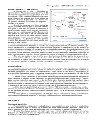 Arlindo Ugulino Netto – GASTROENTEROLOGIA – MEDICINA P7 – 2010.2
231
FISIOPATOLOGIA DA ÚLCERA GÁSTRICA
A infec€„o pela H. pylori ‚ respons•vel por
aproximadamente 72% das ˆlceras g•stricas. Como foi dito
anteriormente os pacientes que se apresentam com ˆlcera
duodenal por H. pylori, geralmente apresentam uma gastrite
antral. Entretanto os pacientes com ulcera g•strica v„o
apresentar um quadro de pangastrite, que ‚ definido como
um processo inflamat‡rio que acomete dois segmentos, o
antro e o corpo g•strico.
O perfil dos pacientes com ˆlcera g•strica s„o
aqueles que foram infectados pela H. pylori em uma fase
mais jovem e com isso, foi possŒvel a coloniza€„o da
bact‚ria no corpo g•strico. Esses pacientes, especialmente
aqueles que s„o portadores de pangastrite, v„o desenvolver
uma gastrite do tipo atr‡fica que vai determinar uma
destrui€„o lenta a gradual das c‚lulas parietais. Com isso,
esses pacientes cursam com uma redu€„o da massa
muscular g•strica e da popula€„o de c‚lulas parietais,
podendo assim apresentar uma hipocloridria, ou seja, baixa
secre€„o de •cido clorŒdrico.
Nos pacientes portadores de ˆlcera duodenal como foi dito anteriormente h• obrigatoriamente uma produ€„o
aumentada de •cido clorŒdrico. Entretanto, os pacientes com ˆlcera g•strica cursam com uma acloridria, com isso, o que
justifica o aparecimento da ˆlcera g•strica ‚ a pr‡pria a€„o lesiva da bact‚ria na parede g•strica, ou seja, libera€„o de
ureases, fosfoilipases, mucinases, IL-8 que determinam uma degrada€„o das camadas de prote€„o da mucosa, e ainda
estimulam a quimiotaxia, com infiltrado de polimorfonucleares que determinam uma rea€„o inflamat‡ria com produ€„o de
subst…ncias danosas ao epit‚lio. ‰ importante salientar que esse processo tamb‚m est• presente na fisiopatologia da
ˆlcera p‚ptica; entretanto, h• tamb‚m um fator importante que consiste na influŠncia hormonal explicada anteriormente.
Outro fator que acredita-se estar envolvido com o desenvolvimento da ˆlcera g•strica ‚ a presen€a de um
esvaziamento g•strico lentificado, devido a uma disfun€„o pil‡rica. Essa altera€„o pode determinar um fluxo retr‡grado
de •cidos biliares do intestino para o est†mago, contribuindo para aumentar o dano a mucosa g•strica. A localiza€„o
principal da ˆlcera g•strica ‚ na regi„o pr‚-pil‡rica, a 2 cm do piloro, e na curvatura menor.
QUADRO CLÍNICO
Em rela€„o aos sinais e sintomas, deve-se salientar que boa parte desses pacientes s„o assintom•ticos, outros
pacientes podem apresentar como primeiro sintoma uma complica€„o, como ‚ o caso das hemorragias. Geralmente os
pacientes assintom•ticos s„o aqueles que desenvolveram a ˆlcera devido ao uso cr†nico e indiscriminado de
antiinflamat‡rios. Outros ainda podem se apresentar oligossintom•ticos, que na maioria das vezes n„o d• a devida
import…ncia aos sintomas, tentando sempre aliviar a dor com anti•cidos.
Entretanto, quando sintom•ticos, os portadores de ˆlcera p‚ptica n„o complicada v„o apresentar principalmente
sinais e sintomas de dispepsia, ou seja, desconforto abdominal alto, queima€„o epig•strica pouco intensa. ‰ descrita
pelos pacientes “desconforto, azia, queimor ou dor tipo fome”. Al‚m disso, uma caracterŒstica importante desses
pacientes ‚ que apresentam periodicidade e ritmicidade dolorosa. Assim a dor ‚ descrita como rŒtmica, quando n„o se
apresenta constante, se manifestando principalmente ap‡s a alimenta€„o estando presente em aproximadamente 50%
dos pacientes. A periodicidade por sua vez, ‚ descrito como perŒodos de acalmia e exacerba€„o da dor.
A ˆlcera duodenal geralmente se apresenta em 3 tempos (“d‡i-come-passa”), ou seja, se inicia quando o
paciente est• em jejum ‚ aliviada com a alimenta€„o. Al‚m disso, esses pacientes frequentemente apresentam o clock,
ou seja, paciente ‚ despertado v•rias vezes durante a madrugada devido • dor, e para alŒvio vai fazer uso de alguma
medica€„o.
Na ˆlcera g•strica o paciente apresenta um ritmo de 4 tempos (“bem-come-d‡i-passa”), se manifestando
principalmente ap‡s a refei€„o. Entretanto na maioria das vezes ‚ difŒcil realizar essa diferencia€„o clinicamente.
DIAGNÓSTICO
Anamnese e exame físico.
Para o diagn‡stico ‚ indispens•vel • realiza€„o de uma anamnese bem orientada, avaliando as caracterŒsticas
da dor do paciente, ou seja, sua rela€„o com a alimenta€„o, fatores desencadeantes e atenuantes, avaliar uso de
AINES, tabagismo, alcoolismo e antecedentes familiares de 1’ grau que tiveram ou possuem doen€a ulcerosa.
O exame fŒsico desses pacientes na maioria das vezes ‚ normal, n„o apresentando sinais importantes.
Entretanto um achado comum pode ser a hipersensibilidade epig•strica. Quando o paciente se apresenta com um
abdome rŒgido ou em t•bua, sugere perfura€„o.
 