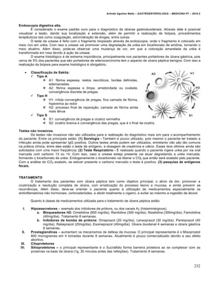 Arlindo Ugulino Netto – GASTROENTEROLOGIA – MEDICINA P7 – 2010.2
232
Endoscopia digestiva alta.
‰ considerado o exame padr„o ouro para o diagn‡stico de ˆlceras gastroduodenais. Atrav‚s dele ‚ possŒvel
visualizar a les„o, dando sua localiza€„o e extens„o, al‚m de permitir a realiza€„o de bi‡psia, procedimentos
terapŠuticos tais como coagula€„o, administra€„o de drogas, entre outras.
O teste da urease ‚ feito com o fragmento biopsiado atrav‚s da endoscopia, onde o fragmento ‚ colocado em
meio rico em ur‚ia. Com isso a urease vai promover uma degrada€„o da ur‚ia em bicarbonato de am†nia, tornando o
meio alcalino. Al‚m disso, pode-se observar uma mudan€a de cor, em que a colora€„o amarelada da ur‚ia ‚
transformada em rosa devido • a€„o da urease.
O exame histol‡gico ‚ de extrema import…ncia, principalmente nos pacientes portadores de ˆlcera g•strica, pois
cerca de 5% dos pacientes que s„o portadores de adenocarcinoma tem o aspecto de ulcera p‚ptica benigna. Com isso a
realiza€„o da bi‡psia para exame histol‡gico ‚ obrigat‡rio.
 Classificaˆ‰o de Sakita:
 Tipo A
 A1: fibrina espessa, restos necr‡ticos, bordas definidas,
edemaciadas.
 A2: fibrina espessa e limpa, arredondada ou ovalada,
convergŠncia discreta de pregas.
 Tipo H
 H1: nŒtida convergŠncia de pregas, fina camada de fibrina,
hiperemia ao redor
 H2: processo final de repara€„o, camada de fibrina ainda
mais tŠnue
 Tipo S
 S1: convergŠncia de pregas e cicatriz vermelha
 S2: cicatriz branca e convergŠncia das pregas, que ‚ o final da cicatriz.
Testes n‰o invasivos.
Os testes n„o invasivos n„o s„o utilizados para a realiza€„o do diagn‡stico mais sim para o acompanhamento
do paciente. Entre os principais est„o: (1) Sorologia - Tamb‚m ‚ pouco utilizado, pois mesmo o paciente ter tratado a
infec€„o ainda pode apresentar IgG positiva. Outros testes ainda podem ser utilizados, entretanto n„o s„o t„o comuns
na pr•tica clŒnica, entre eles est„o o teste de antŒgeno, e dosagem de creatinina e c•lcio. Esses dois ˆltimos ainda s„o
solicitados com uma maior freq“Šncia, (2) Teste Respiratƒrio - ‰ realizado quando o paciente ingere ur‚ia por via oral
marcada com carbono 13 ou 14. Com isso, caso a urease esteja presente vai atuar degradando a ur‚ia marcada,
formando o bicarbonato de ur‚ia. Endogenamente o bicarbonato vai liberar o CO2 que ent„o ser• exalado pelo paciente.
Com a an•lise do CO2 exalado, se estiver presente o carbono marcado o teste ‚ positivo. (3) pesquisa de ant„genos
fecais.
TRATAMENTO
O tratamento dos pacientes com ˆlcera p‚ptica tem como objetivo principal, o alŒvio da dor, promover a
cicatriza€„o e resolu€„o completa da ˆlcera, com erradica€„o do processo lesivo a mucosa, e ainda prevenir as
recorrŠncias. Al‚m disso, deve-se orientar o paciente quanto • utiliza€„o de medicamentos especialmente os
antiinflamat‡rios n„o hormonais, corticoster‡ides, e abolir totalmente o cigarro, e evitar ao m•ximo a ingest„o de •lcool.
Quanto • classe de medicamentos utilizada para o tratamento de ˆlcera p‚ptica est„o:
I. Hipossecretores – exemplo dos inibidores de pr‡tons, ou dos canais H2 (histamin‚rgicos).
a. Bloqueadores H2: Cimetidina (800 mg/dia), Ranitidina (300 mg/dia), Nizatidina (300mg/dia), Famotidina
(40mg/dia). Tratamento 8 semanas.
b. Inibidores da bomba de prƒtons: Omeprazol (20 mg/dia), Lansoprazol (30 mg/dia), Pantoprazol (40
mg/dia), Rabeprazol (20mg/dia), Esomeprazol (40mg/dia). ”lcera duodenal 4 semanas e ˆlcera g•strica
8 semanas.
II. Prostaglandinas – aumentam os mecanismos de defesa da mucosa. O principal representante ‚ o Misoprostol
800 microgramas em 4 tomadas durante 8 semanas. Atualmente ‚ pouco comercializado devido a seu efeito
abortivo.
III. Citoprotetores
IV. Sitioprotetores – o principal representante ‚ o Sucralfato forma barreira protetora ao se complexar com as
proteŒnas na base da ˆlcera (1g, 30 minutos antes das refei€ƒes). Tratamento 8 semanas.
 