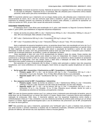 Arlindo Ugulino Netto – GASTROENTEROLOGIA – MEDICINA P7 – 2010.2
233
V. Antiácidos: incremento da barreira mucosa. Hidr‡xido de alumŒnio e magn‚sio (10 ml ou 1 colher de sobremesa
4 x dia ap‡s as refei€ƒes). Tratamento de 8 a 12 semanas. N„o s„o utilizados para o tratamento cr†nico desses
pacientes, sendo assim para alŒvio moment…neo dos sintomas.
OBS
1
: ‰ importante salientar que o tratamento com as drogas citadas acima, s„o utilizadas para o tratamento ˆnico e
exclusivamente da ˆlcera, isto ‚, n„o tem nenhuma a€„o sobre a bact‚ria H. pylori, com isso presume-se que se o
tratamento for baseado somente nos inibidores da bomba de pr‡tons (mais utilizado), o paciente vai apresentar um
Œndice de recidiva de 100%, j• que o fator causal n„o est• sendo combatido.
ESQUEMAS TERAPÊUTICOS
O tratamento atual e mais eficaz para erradica€„o do H. pylori, est• baseado no Segundo Consenso Brasileiro
sobre H. pylori (2004), que estabeleceu os seguintes esquemas terapŠuticos:
 Inibidor da bomba de pr‡tons (IBP) 2 x dia + Claritromicina 500mg 2 x dia + Amoxicilina 1000mg 2 x dia por 7
dias. 90% de erradica€„o. Mais utilizado e mais eficaz.
ou
 IBP 1 xdia + Claritromicina 500 mg 2 x dia + Furazolidona 200 mg 2 x dia por 7 dias.
ou
 IBP 1 xdia + Furazolidona 200 mg 3 x dia + Tetraciclina 500mg 4 x dia por 7 dias. 70% de erradica€„o.
Ap‡s a realiza€„o do esquema terapŠutico acima, os pacientes devem fazer uma reavalia€„o em torno de 2 ou 3
meses, pois foi visto que quando realizado logo ap‡s o t‚rmino do tratamento o paciente apresentava um grande Œndice
de falso negativos. Isso ocorre, pois o antibi‡tico pode reduzir a popula€„o de bact‚rias a ponto de n„o serem
detectadas no teste da urease. Com isso grosseiramente pode-se dizer que esse tempo ‚ necess•rio para a bact‚ria,
quando n„o erradicada totalmente, se proliferar, e poder ser detectada nos testes.
Essa reavalia€„o ‚ feita com uma E.D.A acompanhada de bi‡psia e teste da urease. Esses exames s„o
utilizados principalmente para ˆlcera g•strica para afastar os riscos de malignidade. Em rela€„o • ˆlcera duodenal,
questiona-se a utiliza€„o da EDA e teste da urease para reavalia€„o, pois raramente a ˆlcera duodenal vai apresentar
esse potencial de malignidade. Com isso nesses casos o ideal seria a realiza€„o de testes n„o invasivos (teste
respirat‡rio) para avaliar a presen€a ou erradica€„o da bact‚ria.
Nos pacientes em que o tratamento n„o foi eficaz, o m‚dico est• autorizado a realizar mais dois esquemas
terapŠuticos, com novos antibi‡ticos em novas dosagens. Assim temos as seguintes op€ƒes terapŠuticas em caso de
falha:
 Se foi usado IBP + Amoxicilina + Claritromicina ou IBP + furazolidona + claritromicina:
 Primeira opção: IBP 2 x dia + sal de bismuto 240 mg 2 x dia + Furazolidona 240 mg 2 x dia +
Amoxicilina 1,0 g 2 x dia. Dura€„o: 10 ou 14 dias. Mais utilizado devido a sua praticidade.
 Segunda opção: IBP 2 x dia + levofloxacina 500 mg 1 x dia + Amoxicilina 1,0 g 2 X dia. Dura€„o 10
dias.
 Se o esquema inicial foi IBP + furazolidona + tetraciclina:
 Primeira opção: Inibidor da bomba de pr‡tons 2 x dia + Claritromicina 500mg 2 x dia + Amoxicilina
1000mg 2 x dia por 7 dias. Esquema com alto Œndice de erradica€„o, por isso mais utilizado.
 Segunda opção: IBP 2 x dia + sal de bismuto 240 mg 2 x dia + Furazolidona 240 mg 2 x dia +
Amoxicilina 1,0 g 2 x dia. Dura€„o: 10 ou 14 dias. Esquema pouco utilizado, devido ao custo e
dificuldade de encontrar em farm•cias, principalmente o bismuto.
OBS
2
: Em caso de ˆlceras grandes maiores que 2 cm, pode-se iniciar o tratamento para elimina€„o da bact‚ria, para s‡
ent„o fazer uso de Omeprazol por um tempo n„o inferior a 2 meses. Depois disso, o paciente retorna para avalia€„o e
realiza€„o de endoscopia. Al‚m disso, ‚ importante salientar que nos esquemas terapŠuticos acima citados a
antibioticoterapia ‚ feita por 7 dias, entretanto o uso dos inibidores da bomba de pr‡tons pode continuar por um tempo
superior a 2 meses. Alguns gastroenterologistas ap‡s o uso de antibi‡ticos n„o prescrevem uso de IBP, principalmente
em casos de ˆlcera g•strica.
OBS
3
: Nos pacientes que, ap‡s o tratamento, apresentam uma “reinfec€„o” pelo H. pylori, a hip‡tese mais prov•vel ‚
que ainda durante o primeiro tratamento a bact‚ria n„o foi totalmente erradicada, entretanto permaneceu um longo
perŒodo em latŠncia, at‚ reiniciar seu ciclo reprodutivo e lesivo a mucosa g•strica.
 