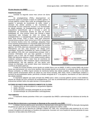 Arlindo Ugulino Netto – GASTROENTEROLOGIA – MEDICINA P7 – 2010.2
234
‰LCERA INDUZIDA POR AINES
FISIOPATOLOGIA
Consiste na segunda causa mais comum de ˆlcera
p‚ptica.
As prostaglandinas (PGE2) desempenham um
importante papel na prote€„o e reparo do epit‚lio g•strico. A
mucosa g•strica cont‚m altos nŒveis de prostaglandinas que
regulam a secre€„o de bicarbonato de s‡dio, inibem a
secre€„o das c‚lulas parietais e s„o importantes na
manuten€„o do fluxo sanguŒneo mucoso e na recomposi€„o
de c‚lulas epiteliais. As prostaglandinas derivam do •cido
araquid†nico estererificado, que ‚ formado a partir de
fosfolipŒdios de membranas atrav‚s da a€„o da enzima
fosfolipases A2. Uma enzima chave que controla a etapa
respons•vel pela limita€„o do ritmo na sŒntese das
prostaglandinas ‚ a cicloxigenase (COX), que est• presente
sobre duas formas, COX1 e COX2, cada qual possuindo
caracterŒsticas pr‡prias. Assim temos que a COX1 se expressa
em inˆmeros tecidos como rins, est†mago, plaquetas. Essa
forma expressa desempenha um importante papel para fun€„o
renal, agrega€„o plaquet•ria e ainda integridade da mucosa
g•strica. J• a COX2 est• mais relacionada com os fen†menos
inflamat‡rios, por isso, est• presente, em c‚lulas como
macr‡fagos, leuc‡citos, fibroblastos etc. Assim os AINES que
s„o seletivos COX2 tŠm com caracterŒstica principal, inibir o
processo inflamat‡rio sem que haja agress„o a mucosa
g•strica, pois a COX1 n„o foi inibida. Entretanto quando os
AINEs s„o altamente seletivos a COX2 podem produzir efeitos
colaterais cardŒacos, como o maior risco de ocorrŠncia de
eventos coronarianos, IAM. Entretanto alguns medicamentos
antiinflamat‡rios, n„o s„o seletivos, por isso geram uma
inibi€„o da inflama€„o, mas tamb‚m deixa mais vulner•vel a
ocorrŠncia de lesƒes g•stricas.
A les„o da mucosa tamb‚m ocorre devido ao contato t‡pico com os AINES. O AAS e muitos AINEs s„o •cidos
fracos que permanecem em uma forma lipofŒlica n„o-ionizada quando se encontram no ambiente •cido do est†mago.
Nessas condi€ƒes, os AINEs migram atrav‚s da membrana lipŒdica das c‚lulas epiteliais, dando origem a uma les„o
celular quando encarcerados dentro da c‚lula em uma forma ionizada, al‚m disso, levam a fosforila€„o oxidativa e
aumento da permeabilidade celular, permitindo a difus„o retr‡grada de H
+
e da pepsina, acarretando um dano adicional
das c‚lulas epiteliais.
‰ importante salientar que a€„o principal dos AINES para o dano a mucosa g•strica ocorre a nŒvel sistŠmico,
atrav‚s da inibi€„o da COX1 produtora de prostaglandinas. Com isso os antiinflamat‡rios que s„o administrados por via
endovenosa tamb‚m ter„o uma a€„o danosa • mucosa g•strica.
FATORES DE RISCO PARA DESENVOLVIMENTO DE ÚLCERA
 Hist‡ria pr‚via de ˆlcera p‚ptica ou sangramento digestivo.
 Idade > 60 anos.
 Doses elevadas e dura€„o prolongada de uso dos AINH.
 Co-administra€„o de corticoster‡ides e anticoagulantes.
TRATAMENTO
O tratamento desses pacientes ‚ feito com a suspens„o dos AINES e administra€„o de inibidores da bomba de
pr‡tons.
‰LCERA PŠPTICA ASSOCIADA A GASTRINOMA OU S•NDROME DE ZOLLINGER ELLISON (SZE)
A di•tese ulcerosa p‚ptica grave secund•ria • hipersecre€„o •cida g•strica decorrente da libera€„o desregulada
de gastrina por parte de um tumor end‡crino de c‚lulas n„o-β (gastrinoma) define a SZE.
‰ um tumor que foi descrita por Zollinger e Ellison em 1955, raro, caracterizado pela presen€a de um tumor
produtor de gastrina em p…ncreas ou duodeno principalmente. Acomete com uma freq“Šncia discreta pacientes do sexo
masculino na faixa et•ria dos 30-50 anos.
 