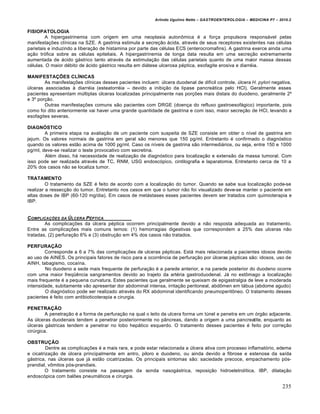 Arlindo Ugulino Netto – GASTROENTEROLOGIA – MEDICINA P7 – 2010.2
235
FISIOPATOLOGIA
A hipergastrinemia com origem em uma neoplasia auton†mica ‚ a for€a propulsora respons•vel pelas
manifesta€ƒes clŒnicas na SZE. A gastrina estimula a secre€„o •cida, atrav‚s de seus receptores existentes nas c‚lulas
parietais e induzindo a libera€„o de histamina por parte das c‚lulas ECS (enterocromafins). A gastrina exerce ainda uma
a€„o tr‡fica sobre as c‚lulas epiteliais. A hipergastrinemia de longa data resulta em uma secre€„o extremamente
aumentada de •cido g•strico tanto atrav‚s da estimula€„o das c‚lulas parietais quanto de uma maior massa dessas
c‚lulas. O maior d‚bito de •cido g•strico resulta em di•tese ulcerosa p‚ptica, esofagite erosiva e diarr‚ia.
MANIFESTAÇÕES CLÍNICAS
As manifesta€ƒes clŒnicas desses pacientes incluem: ˆlcera duodenal de difŒcil controle, ˆlcera H. pylori negativa,
ˆlceras associadas • diarr‚ia (esteatorr‚ia – devido a inibi€„o da lipase pancre•tica pelo HCl). Geralmente esses
pacientes apresentam mˆltiplas ˆlceras localizadas principalmente nas por€ƒes mais distais do duodeno, geralmente 2’
e 3’ por€„o.
Outras manifesta€ƒes comuns s„o pacientes com DRGE (doen€a do refluxo gastroesof•gico) importante, pois
como foi dito anteriormente vai haver uma grande quantidade de gastrina e com isso, maior secre€„o de HCl, levando a
esofagites severas.
DIAGNÓSTICO
A primeira etapa na avalia€„o de um paciente com suspeita de SZE consiste em obter o nŒvel de gastrina em
jejum. Os valores normais de gastrina em geral s„o menores que 150 pg/ml. Entretanto ‚ confirmado o diagn‡stico
quando os valores est„o acima de 1000 pg/ml. Caso os nŒveis de gastrina s„o intermedi•rios, ou seja, entre 150 e 1000
pg/ml, deve-se realizar o teste provocativo com secretina.
Al‚m disso, h• necessidade de realiza€„o de diagn‡stico para localiza€„o e extens„o da massa tumoral. Com
isso pode ser realizada atrav‚s de TC, RNM, USG endosc‡pico, cintilografia e laparatomia. Entretanto cerca de 10 a
20% dos casos n„o se localiza tumor.
TRATAMENTO
O tratamento da SZE ‚ feito de acordo com a localiza€„o do tumor. Quando se sabe sua localiza€„o pode-se
realizar a ressec€„o do tumor. Entretanto nos casos em que o tumor n„o foi visualizado deve-se manter o paciente em
altas doses de IBP (60-120 mg/dia). Em casos de met•stases esses pacientes devem ser tratados com quimioterapia e
IBP.
COMPLICAƒ„ES DA ‰LCERA PŠPTICA
As complica€ƒes da ˆlcera p‚ptica ocorrem principalmente devido a n„o resposta adequada ao tratamento.
Entre as complica€ƒes mais comuns temos: (1) hemorragias digestivas que correspondem a 25% das ulceras n„o
tratadas, (2) perfura€„o 6% e (3) obstru€„o em 4% dos casos n„o tratados.
PERFURAÇÃO
Corresponde a 6 a 7% das complica€ƒes de ulceras p‚pticas. Est• mais relacionada a pacientes idosos devido
ao uso de AINES. Os principais fatores de risco para a ocorrŠncia de perfura€„o por ˆlceras p‚pticas s„o: idosos, uso de
AINH, tabagismo, cocaŒna.
No duodeno a sede mais frequente de perfura€„o ‚ a parede anterior, e na parede posterior do duodeno ocorre
com uma maior freq“Šncia sangramentos devido ao trajeto da art‚ria gastroduodenal. J• no est†mago a localiza€„o
mais frequente ‚ a pequena curvatura. Estes pacientes que geralmente se queixam de epigastralgia de leve a moderada
intensidade, subitamente v„o apresentar dor abdominal intensa, irrita€„o peritoneal, abd†men em t•bua (abdome agudo)
O diagn‡stico pode ser realizado atrav‚s do RX abdominal identificando pneumoperit†neo. O tratamento desses
pacientes ‚ feito com antibioticoterapia e cirurgia.
PENETRAÇÂO
A penetra€„o ‚ a forma de perfura€„o na qual o leito da ulcera forma um tˆnel e penetra em um ‡rg„o adjacente.
As ˆlceras duodenais tendem a penetrar posteriormente no p…ncreas, dando a origem a uma pancreatite, enquanto as
ˆlceras g•stricas tendem a penetrar no lobo hep•tico esquerdo. O tratamento desses pacientes ‚ feito por corre€„o
cirˆrgica.
OBSTRUÇÃO
Dentre as complica€ƒes ‚ a mais rara, e pode estar relacionada a ˆlcera ativa com processo inflamat‡rio, edema
e cicatriza€„o de ˆlcera principalmente em antro, piloro e duodeno, ou ainda devido a fibrose e estenose da saŒda
g•strica, nas ˆlceras que j• est„o cicatrizadas. Os principais sintomas s„o: saciedade precoce, empachamento p‡s-
prandial, v†mitos p‡s-prandiais.
O tratamento consiste na passagem da sonda nasog•strica, reposi€„o hidroeletrolŒtica, IBP, dilata€„o
endosc‡pica com balƒes pneum•ticos e cirurgia.
 