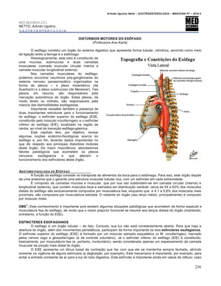 Arlindo Ugulino Netto – GASTROENTEROLOGIA – MEDICINA P7 – 2010.2
236
MED RESUMOS 2011
NETTO, Arlindo Ugulino.
GASTROENTEROLOGIA
DISTÚRBIOS MOTORES DO ESÔFAGO
(Professora Ana Karla)
O es†fago constitui um ‡rg„o do sistema digestivo que apresenta forma tubular, cilŒndrica, servindo como meio
de liga€„o entre a faringe e o est†mago.
Histologicamente, este tubo ‚ constituŒdo de
uma mucosa, submucosa e duas camadas
musculares (camada muscular circular interna e
camada muscular longitudinal externa).
Nas camadas musculares do es†fago,
podemos encontrar neur†nios p‡s-ganglionares do
sistema nervoso parassimp•tico organizados na
forma de plexos – o plexo mioent‚rico (de
Auerbach) e o plexo submucoso (de Meissner). Tais
plexos, em resumo, s„o respons•veis pela
inerva€„o auton†mica do ‡rg„o. Estes plexos, de
modo direto ou indireto, s„o respons•veis pela
maioria das dismotilidades esofagianas.
Importante ressaltar tamb‚m a presen€a de
duas importantes estruturas para o funcionamento
do es†fago: o esfŒncter superior do es†fago (ESE,
constituŒdo pelo mˆsculo cricofarŒngeo) e o esfŒncter
inferior do es†fago (EIE), localizado na regi„o da
c•rdia, ao nŒvel da transi€„o es†fago-g•strica.
Este capŒtulo tem, por objetivo, revisar
algumas no€ƒes an•tomo-fisiol‡gicas acerca do
es†fago e, por fim, levantar dados importantes no
que diz respeito aos principais distˆrbios motores
deste ‡rg„o. De maior import…ncia, abordaremos
fatores patol‡gicos que acometem os plexos
nervosos esofagianos e que alterem o
funcionamento dos esfŒncteres deste ‡rg„o.
AN†TOMO-FISIOLOGIA DO ESˆFAGO
A fun€„o do es†fago consiste no transporte de alimentos da boca para o est†mago. Para isso, este ‡rg„o dispƒe
de uma anatomia que o garante uma estrutura muscular tubular oca, com um esfŒncter em cada extremidade.
‰ composto de camadas mucosa e muscular, que por sua vez subdividem-se em camada circular (interna) e
longitudinal (externa), que cont‚m mˆsculos lisos e estriados em distribui€„o vari•vel: cerca de 54 a 62% dos mˆsculos
distais do es†fago s„o exclusivamente compostos por musculatura lisa; enquanto que e 4,1 a 5,6% dos mˆsculos mais
proximais, s„o compostos por musculatura estriada. O restante do ‡rg„o (seu ter€o m‚dio, principalmente) ‚ composto
por mˆsculo misto.
OBS
1
: Este conhecimento ‚ importante pois existem algumas situa€ƒes patol‡gicas que acometem de forma especial a
musculatura lisa do es†fago, de modo que o maior prejuŒzo funcional se resume aos ter€os distais do ‡rg„o (mantendo,
entretanto, a fun€„o do ESE).
ESFÍNCTERES ESOFAGIANOS
O es†fago ‚ um ‡rg„o tubular – de fato. Contudo, sua luz n„o est• constantemente aberta. Para que haja a
abertura do ‡rg„o, al‚m dos movimentos perist•lticos, participam de forma importante os dois esfíncteres esofagianos.
O esfŒncter superior do es†fago (ESE) ‚ formado por um mˆsculo estriado esquel‚tico (o M. cricofarŒngeo), inervado
pelos nervos vago e glossofarŒngeo (e de controle volunt•rio). J• o esfŒncter inferior do es†fago (EIE) ‚ constituŒdo,
basicamente, por musculatura lisa (e, portanto, involunt•rio), sendo considerado apenas um espessamento da camada
muscular da por€„o mais distal do ‡rg„o.
O ESE apresenta um t†nus basal de contra€„o que faz com que ele se mantenha sempre fechado, abrindo
somente na vigŠncia de alguns estŒmulos (a degluti€„o, por exemplo). Este mecanismo ‚ importante, por exemplo, para
evitar a entrada constante de ar para a luz do tubo digestivo. Este esfŒncter ‚ importante ainda em casos de refluxo: caso
 