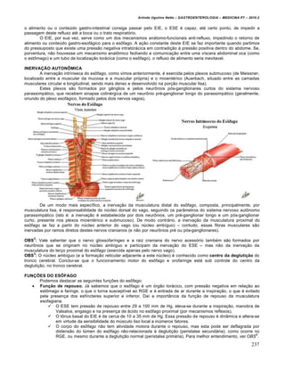 Arlindo Ugulino Netto – GASTROENTEROLOGIA – MEDICINA P7 – 2010.2
237
o alimento ou o conteˆdo gastro-intestinal consiga passar pelo EIE, o ESE ‚ capaz, at‚ certo ponto, de impedir a
passagem deste refluxo at‚ a boca ou o trato respirat‡rio.
O EIE, por sua vez, serve como um dos mecanismos an•tomo-funcionais anti-refluxo, impedindo o retorno de
alimento ou conteˆdo gastro-esof•gico para o es†fago. A a€„o constante deste EIE se faz importante quando partimos
do pressuposto que existe uma press„o negativa intrator•cica em contradi€„o • press„o positiva dentro do abdome. Se,
porventura, n„o houvesse um mecanismo anat†mico fechando a comunica€„o entre uma vŒscera abdominal oca (como
o est†mago) e um tubo de localiza€„o tor•cica (como o es†fago), o refluxo de alimento seria inevitavel.
INERVAÇÃO AUTONÔMICA
A inerva€„o intrŒnseca do es†fago, como vimos anteriormente, ‚ exercida pelos plexos submucoso (de Meissner,
localizado entre a muscular da mucosa e a muscular pr‡pria) e o mioent‚rico (Auerbach, situado entre as camadas
musculares circular e longitudinal, sendo mais denso e desenvolvido na por€„o muscular lisa).
Estes plexos s„o formados por g…nglios e pelos neur†nios p‡s-ganglionares curtos do sistema nervoso
parassimp•tico, que recebem sinapse colin‚rgica de um neur†nio pr‚-ganglionar longo do parassimp•tico (geralmente,
oriundo do plexo esof•gico, formado pelos dois nervos vagos).
De um modo mais especŒfico, a inerva€„o da musculatura distal do es†fago, composta, principalmente, por
musculatura lisa, ‚ responsabilidade do nˆcleo dorsal do vago, seguindo os par…metros do sistema nervoso aut†nomo
parassimp•tico (isto ‚: a inerva€„o ‚ estabelecida por dois neur†nios, um pr‚-ganglionar longo e um p‡s-ganglionar
curto, presente nos plexos mioent‚rico e submucoso). De modo contr•rio, a inerva€„o da musculatura proximal do
es†fago se faz a partir do nˆcleo anterior do vago (ou nˆcleo ambŒguo) – contudo, essas fibras musculares s„o
inervadas por ramos diretos destes nervos cranianos (e n„o por neur†nios pr‚ ou p‡s-ganglionares).
OBS
2
: Vale salientar que o nervo glossofarŒngeo e a raiz craniana do nervo acess‡rio tamb‚m s„o formados por
neur†nios que se originam no nˆcleo ambŒguo e participam da inerva€„o do ESE – mas n„o da inerva€„o da
musculatura do ter€o proximal do es†fago (exercida apenas pelo nervo vago).
OBS
3
: O nˆcleo ambŒguo (e a forma€„o reticular adjacente a este nˆcleo) ‚ conhecido como centro da deglutição do
tronco cerebral. Conclui-se que o funcionamento motor do es†fago e orofaringe est• sob controle do centro da
degluti€„o, no tronco cerebral.
FUNÇÕES DO ESÔFAGO
Podemos destacar as seguintes fun€ƒes do es†fago:
 Função de repouso. J• sabemos que o es†fago ‚ um ‡rg„o tor•cico, com press„o negativa em rela€„o ao
est†mago e faringe, o que o torna susceptŒvel ao RGE e • entrada de ar durante a inspira€„o, o que ‚ evitado
pela presen€a dos esfŒncteres superior e inferior. DaŒ a import…ncia da fun€„o de repouso da musculatura
esofagiana.
 O ESE tem press„o de repouso entre 29 a 100 mm de Hg, eleva-se durante a inspira€„o, manobra de
Valsalva, engasgo e na presen€a de •cido no es†fago proximal (por mecanismos reflexos).
 O t†nus basal do EIE ‚ de cerca de 10 a 35 mm de Hg. Essa press„o de repouso ‚ din…mica e altera-se
em virtude da sensibilidade do mˆsculo liso local a inˆmeros fatores.
 O corpo do es†fago n„o tem atividade motora durante o repouso, mas esta pode ser deflagrada por
distens„o do lˆmen do es†fago n„o-relacionada • degluti€„o (peristalse secund•ria), como ocorre no
RGE, ou mesmo durante a degluti€„o normal (peristalse prim•ria). Para melhor entendimento, ver OBS
6
.
 