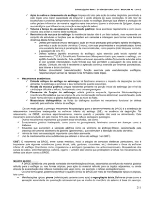 Arlindo Ugulino Netto – GASTROENTEROLOGIA – MEDICINA P7 – 2010.2
211
 Ação da saliva e clareamento do esôfago: limpeza do tubo pela a€„o da saliva deglutida, permitindo a
este ‡rg„o uma maior capacidade de empurrar o •cido atrav‚s de suas contra€ƒes. O alto teor de
bicarbonato e proteŒnas tamponantes neutraliza o •cido no es†fago. Doen€as que afetem a produ€„o de
saliva podem influenciar de maneira negativa neste mecanismo (como a sŒndrome de SjrŽgren, doen€a
reumatol‡gica que influencia na produ€„o e secre€„o de saliva).
 Volume e tempo de esvaziamento do conteúdo gástrico: deve acontecer rapidamente e com pouco
volume para evitar o retorno deste conteˆdo.
 Resistência da mucosa do esôfago: A resistŠncia tissular n„o ‚ um fator isolado, mas representa um
conjunto de estruturas e fun€ƒes que se dispƒem em camadas e interagem para formar uma barreira
din…mica. Desta forma, temos:
 Defesa pr‚-epitelial (muco esof•gico): a€„o do muco produzido pelo pr‡prio epit‚lio esofagiano,
que reduz a a€„o do •cido clorŒdrico. O muco, com suas propriedades e viscoelasticidade, forma
uma excelente barreira • penetra€„o de macromol‚culas, como pepsina (n„o bloqueia, contudo,
a passagem de Œons H
+
).
 Defesa epitelial (epit‚lio escamoso do es†fago): a€„o exercida pelo tecido epitelial de
revestimento (T.E.R.) Estratificado Pavimentoso N„o-queratinizado que reveste o es†fago, um
epit‚lio bastante resistente. Este epit‚lio escamoso apresenta c‚lulas firmemente aderidas entre
si (por jun€ƒes intercelulares muito firmes) que n„o permitem a passagem de Œons entre as
c‚lulas. Contudo, ele n„o ‚ resistente • agress„o contŒnua exercida por enzimas pancre•ticas,
sais biliares e •cido clorŒdrico.
 Defesa p‡s-epitelial (vasculariza€„o): fun€„o exercida pela vasculariza€„o esof•gica,
respons•vel por carrear os radicais livres formados neste ‡rg„o.
 Mecanismos anatômicos:
 Entrada oblíqua do esôfago no estômago: tal fen†meno ameniza o impacto da deposi€„o do bolo
alimentar no est†mago e promove o seu fechamento quando est• cheio.
 Roseta da mucosa gástrica: pregas resistentes presente na por€„o inicial do est†mago (ao nŒvel da
c•rdia) que dificulta o refluxo, funcionando como uma engrenagem.
 Elementos de fixação do estômago: art‚ria g•strica esquerda, ligamentos frŠnico-esof•gicos
(membrana fibroel•stica que se origina de uma condensa€„o da f•scia abdominal; quando lesado, pode
haver h‚rnia de hiato) e pilares diafragm•ticos ao nŒvel do hiato.
 Musculatura diafragmática: as fibras do diafragma auxiliam no mecanismo funcional de defesa
exercido pelo esfŒncter inferior do es†fago.
De um modo geral, o principal mecanismo fisiopatol‡gico para o desenvolvimento do DRGE ‚ a existŠncia de
relaxamentos transit‡rios inadequados no esfŒncter inferior do es†fago (EIE), na ausŠncia da degluti€„o. Tal
relaxamento, na DRGE, acontece espontaneamente, mesmo quando o paciente n„o est• se alimentando. Este
mecanismo est• envolvido em pelo menos 74% dos casos de refluxo esofagiano patol‡gico.
Outros mecanismos importantes que podem estar envolvidos, tais como:
 Esvaziamento g•strico inadequado, como ocorre na gastroparesia, fen†meno comum em doen€as como a
diabetes.
 Situa€ƒes que aumentem a secre€„o g•strica como na sŒndrome de Zollinger-Ellison, caracterizada pela
presen€a de tumores secretores de gastrina (gastrinomas), que estimulam a libera€„o de •cido clorŒdrico.
 H‚rnia de hiato tem associa€„o importante como fator alarmante.
 Uso de medicamentos e/ou subst…ncias que alteram o t†nus do es†fago (ver OBS
1
).
OBS
1
: O tratamento da DRGE, entre outras medidas, inclui a ado€„o de condutas diet‚ticas particulares. Isto ‚
importante pois algumas subst…ncias (como •lcool, caf‚, gorduras, chocolates, etc.) diminuem o t†nus do esfŒncter
inferior do es†fago. Horm†nios como progesterona e estr‡geno (presentes nos anticoncepcionais), bloqueadores dos
canais de c•lcio, anti-inflamat‡rios, cafeŒna, cigarro – tamb‚m s„o fatores que predispƒem a falhas nos mecanismos de
defesa que atuam contra o DRGE.
QUADRO CL•NICO
A DRGE apresenta uma grande variedade de manifesta€ƒes clŒnicas, secund•rias ao refluxo do material g•strico
refluŒdo para o es†fago ou, nas formas atŒpicas, pela a€„o do material refluŒdo para os ‡rg„os adjacentes, ou ainda
atrav‚s da exacerba€„o dos reflexos mediados pelo vago como, por exemplo, o reflexo esofagobr†nquico.
De uma forma geral, podemos identificar o quadro clŒnico de DRGE por meio de manifesta€ƒes tŒpicas e atŒpicas,
tais como:
 Manifesta€ƒes tŒpicas: pirose (referida pelo paciente como azia) e regurgitação ácida. Define-se pirose como a
sensa€„o ascendente de queima€„o retroesternal que se irradia do manˆbrio do esterno • base do pesco€o,
 