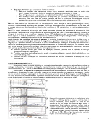 Arlindo Ugulino Netto – GASTROENTEROLOGIA – MEDICINA P7 – 2010.2
238
 Deglutição. Fenômeno que compreende três fases distintas:
o Fase oral: voluntária, fase preparatória, quando o bolo alimentar é empurrado para trás e para cima
contra o palato, forçado para dentro da cavidade da faringe por movimentos da língua.
o Fase faríngea: sucede a oral, culmina com a transferência do bolo para o esôfago proximal.
o Fase esofágica: última parte do processo de deglutição, que completa o transporte do alimento para o
estômago. Esta fase, para ser eficiente, depende da ação da gravidade, da capacidade do corpo
esofágico em gerar ondas peristálticas (> 30 mm de Hg) e do completo relaxamento do EIE.
OBS
4
: É certo afirmar que a hipotonia do EIE está relacionada com a doença do refluxo gastroesfoágico (DRGE);
contudo, o contrário não é verdadeiro: nem sempre a DRGE está relacionada com a simples hipotonia do EIE, visto que
o principal fator gerador do refluxo são os relaxamentos transitórios do EIE (que acontece na maioria das pessoas com
DRGE).
OBS
5
: As ondas peristálticas do esôfago, para serem funcionais, precisam ser sucessivas e assincrônicas, mas
harmoniosas. Devem se iniciar no terço superior e serem transmitidas até o EIE, o qual deve relaxar no momento da
chegada da onda. Uma onda peristáltica é capaz de clarear 100% do bolus ingerido, enquanto ondas não transmitidas
levam a pouco ou nenhum clareamento e ondas de baixa amplitude (< 25 mmHg no esôfago distal e < 12 mm de Hg no
proximal) levam a clareamento parcial com escape retrógrado do bolus.
OBS
6
: Padrões de motilidade do corpo do esôfago. A peristalse do esôfago pode acontecer de três formas: a
peristalse primária, provocada pelo estímulo da deglutição; a peristalse secundária, que não está relacionada à
deglutição; e a peristalse terciária, mais comum no idoso, caracterizada por contrações do esôfago não relacionada à
deglutição nem a nenhum outro fenômeno de distensão ou de refluxo, de forma que as contrações são ineficazes, isto é,
sem função alguma. As contrações terciárias estão bem relacionadas com algumas patologias, mas podem acontecer
sem que haja qualquer doença associada. De uma forma geral, temos:
a) Peristalse primária: iniciada pelo centro da deglutição voluntária, percorre toda a extensão do esôfago,
propelindo o bolus para o estômago.
b) Peristalse secundária: contração progessiva gerada no corpo do esôfago em resposta à distensão do lúmen não
relacionada à deglutição.
c) Peristalse terciária: contrações não peristálticas observadas em estudos radiológicos do esôfago de função
desconhecida.
ESTUDO DA MOTILIDADE ESOFAGIANA
Os principais meios para obter o estudo da motilidade do esôfago são: manometria, radiografia contrastada do
esôfago (radiograma), endoscopia, cintilografia, impedanciometria (exame pouco disponível que se baseia pelo
deslocamento de ar), etc. Contudo, a manometria consiste no principal exame para o estudo da motilidade esofágica.
A manometria do esôfago é um exame complementar que permite avaliar a motilidade do órgão por meio da
pressão dentro do esôfago. Para sua realização, instala-se uma sonda naso-gástrica no paciente, apenas com o auxílio
de uma anestesia local para a passagem da mesma. Esta sonda apresenta cerca de 8 canais para perfusão de água e,
ao longo de distâncias pré-determinadas, apresenta sensores de pressão. Através destes orifícios para passagem de
água, podemos gerar gradientes de pressão que serão representados em gráficos, na forma de ondas.
Manometria mostrando, inicialmente, o gradiente de baixa
pressão no estômago (zona de pressão positiva, mas de
medição imprecisa), sendo seguida da zona de alta
pressão do EIE (no realce do gráfico) e, logo depois, a
representação da pressão no corpo do esôfago (que se
encontra negativa devido à pressão negativa intratorácica).
A partir destes dados, tem-se uma média de 19mmHg, o
que significa um valor normal (visto que a pressão normal
no EIE vai de 10 a 35 mmHg). Normalmente, pacientes
hígidos apresentam este traçado gráfico.
 