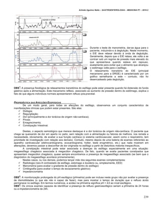 Arlindo Ugulino Netto – GASTROENTEROLOGIA – MEDICINA P7 – 2010.2
239
Durante o teste de manometria, dar-se •gua para o
paciente, induzindo-o • degluti€„o. Neste momento,
o EIE deve relaxar devido • onda de degluti€„o.
Geralmente, depois que o EIE relaxa, ele volta a se
contrair sob um regime de press„o mais elevado do
que apresentava quando estava em repouso,
exatamente para evitar que o alimento que alcan€ou
o est†mago volte para o es†fago.
O relaxamento transit‡rio do EIE (principal
mecanismo para a DRGE) ‚ caracterizado por um
gr•fico semelhante a este – contudo, n„o foi
desencadeado pela degluti€„o.
OBS
7
: A presen€a fisiol‡gica de relaxamentos transit‡rios do es†fago pode estar presente quando h• distens„o do fundo
g•strico ap‡s a alimenta€„o. Este mecanismo reflexo, associado ao aumento de press„o dentro do est†mago, explica o
fato de que alguns indivŒduos normais apresentarem refluxo p‡s-prandial.
PROPED‹UTICA DAS AFECƒ„ES ESOF†GICAS
De um modo geral, para todas as afec€ƒes do es†fago, observamos um conjunto caracterŒstico de
manifesta€ƒes clŒnicas que podem estar presentes. S„o elas:
 Disfagia;
 Regurgita€„o;
 Dor (principalmente a dor tor•cica de origem n„o-cardŒaca);
 Pirose;
 Emagrecimento;
 Constipa€„o Intestinal.
Destes, o aspecto semiol‡gico que merece destaque ‚ a dor tor•cica de origem n„o-cardŒaca. O paciente que
chega se queixando de dor em aperto no peito, sem rela€„o com a alimenta€„o ou fatores de melhora, nos remete a
necessidade, obviamente, de avaliar a sua fun€„o cardŒaca (o sistema cardiovascular, assim como o respirat‡rio, tem
prioridade de investiga€„o com rela€„o aos demais). Contudo, mesmo depois de uma bateria de exames referentes ao
aparelho cardivascular (eletrocardiograma, ecocardiograma, holter, teste erogm‚trico, etc.) que nada mostram em
altera€ƒes, devemos passar a desconfiar de dor originada no es†fago a partir de distˆrbios motores inespecŒficos.
A constipa€„o intestinal pode estar associada a doen€as do es†fago especialmente em uma situa€„o:
megaes†fago chag•sico associada • megac‡lon chag•sico. De fato, quando se avalia pacientes constipados que
apresentam megac‡lon chag•sico, quase sempre encontramos a presen€a de megaes†fago associado (se bem que o
diagn‡stico do megaes†fago acontece primeiramente).
Nestes casos, ou nos demais, podemos lan€ar m„o dos seguintes exames complementares:
 Radiologia (raio-X contrastado de es†fago, estomago e duodeno ou, simplesmente, EED)
 Manometria (para avaliar o gradiente de press„o dentro do es†fago)
 Cintilografia (para avaliar o tempo de esvaziamento g•strico)
 Impedanciomatria
OBS
8
: A monitoriza€„o prolongada do pH esof•gico (pHmetria) pode ser inclusa neste grupo n„o por avaliar a presen€a
de dismotilidades (o que ela n„o ‚ capaz de fazer), mas para mostrar o tempo de dura€„o que o refluxo •cido
permanece no es†fago. Em termos num‚ricos, a acidez na pHmetria significa pH < 4,0 ao nŒvel esof•gico.
OBS
9
: Os ˆnicos exames capazes de identificar a presen€a de refluxo gastroesof•gico seriam a pHmetria de 24 horas
ou a impedanciometria de 24h.
 