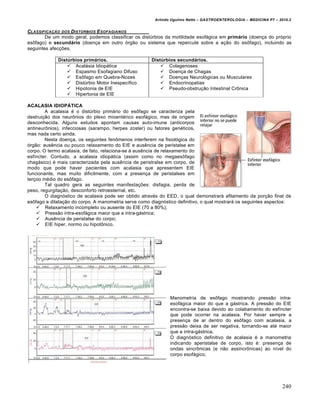 Arlindo Ugulino Netto – GASTROENTEROLOGIA – MEDICINA P7 – 2010.2
240
CLASSIFICAƒ…O DOS DIST‰RBIOS ESOFAGIANOS
De um modo geral, podemos classificar os distúrbios da motilidade esofágica em primário (doença do próprio
esôfago) e secundário (doença em outro órgão ou sistema que repercute sobre a ação do esôfago), incluindo as
seguintes afecções.
Distúrbios primários. Distúrbios secundários.
 Acalásia Idiopática
 Espasmo Esofagiano Difuso
 Esôfago em Quebra-Nozes
 Distúrbio Motor Inespecífico
 Hipotonia de EIE
 Hipertonia de EIE
 Colagenoses
 Doença de Chagas
 Doenças Neurológicas ou Musculares
 Endocrinopatias
 Pseudo-obstrução Intestinal Crônica
ACALASIA IDIOPÁTICA
A acalasia é o distúrbio primário do esôfago se caracteriza pela
destruição dos neurônios do plexo mioentérico esofágico, mas de origem
desconhecida. Alguns estudos apontam causas auto-imune (anticorpos
antineurônios), infecciosas (sarampo, herpes zoster) ou fatores genéticos,
mas nada certo ainda.
Nesta doença, os seguintes fenômenos interferem na fisiológica do
órgão: ausência ou pouco relaxamento do EIE e ausência de peristalse em
corpo. O termo acalasia, de fato, relaciona-se à ausência de relaxamento do
esfíncter. Contudo, a acalasia idiopática (assim como no megaesôfago
chagásico) é mais caracterizada pela ausência de peristralse em corpo, de
modo que pode haver pacientes com acalasia que apresentem EIE
funcionante, mas muito dificilmente, com a presença de peristalses em
terçoo médio do esôfago.
Tal quadro gera as seguintes manifestações: disfagia, perda de
peso, regurgitação, desconforto retroesternal, etc.
O diagnóstico de acalasia pode ser obtido através do EED, o qual demonstrará afilamento da porção final de
esôfago e dilatação do corpo. A manometria serve como diagnóstico definitivo, o qual mostrará os seguintes aspectos:
 Relaxamento incompleto ou ausente do EIE (70 a 80%);
 Pressão intra-esofágica maior que a intra-gástrica;
 Ausência de peristalse do corpo;
 EIE hiper, normo ou hipotônico.
Manometria de esôfago mostrando pressão intra-
esofágica maior do que a gástrica. A pressão do EIE
encontra-se baixa devido ao colabamento do esfíncter
que pode ocorrer na acalasia. Por haver sempre a
presença de ar dentro do esôfago com acalasia, a
pressão deixa de ser negativa, tornando-se até maior
que a intra-gástrica.
O diagnóstico definitivo de acalasia é a manometria
indicando aperistalse de corpo, isto é: presença de
ondas sincrônicas (e não assincrônicas) ao nível do
corpo esofágico.
 