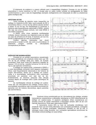 Arlindo Ugulino Netto – GASTROENTEROLOGIA – MEDICINA P7 – 2010.2
241
O tratamento da acalasia ‚ o mesmo utilizado para o megaes†fago chag•sico. Consiste no uso de balƒes
pneum•ticos e toxina botulŒnica no EIE. A cirurgia para os casos iniciais consiste na esofagoplastia de Heller
(cardiomiotomia) e, para o caso de megaes†fago avan€ado, esofagectomia com interposi€„o de c‡lon ou anastomose
gastro-esof•gica alta.
HIPOTONIA DE EIE
Outra condi€„o de distˆrbio motor inespecŒfico de
es†fago ‚ a hipotonia do EIE. Nela, ocorre press„o de EIE •
manometria inferior a 14 mm de Hg (ˆltimos estudos tendem
a adotar 10 mm de Hg). Por fisiopatologia j• conhecida, a
hipotonia est• frequentemente relacionada • DRGE, embora
n„o seja sua ˆnica etiologia (contudo, nem toda DRGE ‚
secund•ria • hipotonia).
A DRGE, como vimos, apresenta manifesta€ƒes
mˆltiplas, tŒpicas e atŒpicas e seu diagn‡stico pode ser obtido
por meio de pHmetria de 24 horas. A hipotonia, por sua vez,
de EIE ‚ diagnosticado por meio da manometria.
Existem algumas medica€ƒes que atuam
aumentando a tens„o no EIE, tais como os pr‡-cin‚ticos. O
tratamento cirˆrgico consiste na valvuloplastia
(fundoplicatura) de Nissen.
ESÔFAGO EM QUEBRA-NOZES
Consiste em um achado manom‚trico caracterizado
por ondas perist•lticas com amplitude m‚dia maior que 180
mm de Hg em es†fago distal e/ou m‚dio, de dura€„o
aumentada. Pode haver ainda EIE hipert†nico (press„o de
repouso > 45 mm de Hg – press„o normal de 14 a 34 mm de
Hg) ou n„o (esfŒncter normot†nico).
O es†fago em quebra-nozes, juntamente • DRGE e
a outra dismotilidade conhecida como espasmo esofagiano
difuso, est• frequentemente relacionada • dor tor•cica de
origem n„o-cardŒaca. Sendo que o es†fago em quebra-
nozes ‚ a anormalidade manom‚trica mais comumente
encontrada em pacientes com este tipo de dor.
Evidentemente, s‡ devemos pesquisar esta afec€„o
somente depois de investigar toda a parte cardiol‡gica do
paciente.
As manifesta€ƒes clŒnicas do es†fago em quebra-
nozes s„o: dor retro-esternal e/ou disfagia. Embora seja a
anormalidade manom‚trica mais comumente encontrada em
pacientes com dor tor•cica n„o-cardŒaca, alguns pacientes
s„o assintom•ticos.
ESPASMO ESOFAGIANO DIFUSO
SŒndrome clŒnica caracterizada por dor retro-esternal e/ou disfagia, achados
manom‚tricos caracterŒsticos e altera€ƒes radiol‡gicas no EED (diferentemente do
es†fago em quebra-nozes). O espasmo esofagiano difuso caracteriza-se por
achados clŒnicos de car•ter intermitente e intensidade vari•vel, al‚m de dor com
intervalo descontŒnuo. Pode estar relacionada • DRGE.
A manometria mostra 20% ou mais de contra€ƒes simult…neas, com
amplitude maior que 30 mmHg alternadas com contra€ƒes perist•lticas, contra€ƒes
repetitivas, de dura€„o prolongada, relaxamento completo ou n„o do EIE. A
radiologia mostra ondas terci•rias, com contra€ƒes aperist•lticas (sincr†nicas) de
intensidade vari•vel (es†fago em saca-rolhas).
 