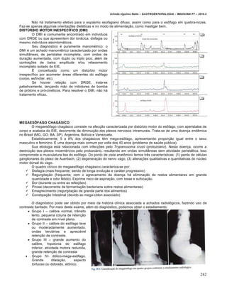Arlindo Ugulino Netto – GASTROENTEROLOGIA – MEDICINA P7 – 2010.2
242
N„o h• tratamento efetivo para o espasmo esofagiano difuso, assim como para o es†fago em quebra-nozes.
Faz-se apenas algumas orienta€ƒes diet‚ticas e no modo de alimenta€„o, como mastigar bem.
DISTÚRBIO MOTOR INESPECÍFICO (DMI)
O DMI ‚ comumente encontrado em indivŒduos
com DRGE ou que apresentem dor tor•cica, disfagia ou
mesmo indivŒduos assintom•ticos.
Seu diagn‡stico ‚ puramente manom‚trico: o
DMI ‚ um achado manom‚trico caracterizado por ondas
simult…neas, de peristalse incompleta, com ondas de
dura€„o aumentada, com duplo ou triplo pico, al‚m de
contra€ƒes de baixa amplitude e/ou relaxamento
incompleto isolado do EIE.
‰ conceituado como um distˆrbio motor
inespecŒfico por acometer •reas diferentes do es†fago
(corpo, esfŒncter, etc).
Se houver rela€„o com DRGE, trata-se
paliativamente, lan€ando m„o de inibidores de bomba
de pr‡tons e pr‡-cin‚ticos. Para resolver o DMI, n„o h•
tratamento eficaz.
MEGAESÔFAGO CHAGÁSICO
O megaes†fago chag•sico consiste na afec€„o caracterizada por distˆrbio motor do es†fago, com aperistalse de
corpo e acalasia do EIE, decorrente da diminui€„o dos plexos nervosos intramurais. Trata-se de uma doen€a endŠmica
no Brasil (MG, GO, BA, SP), Argentina, BolŒvia e Venezuela.
Estatisticamente, 5 a 8% dos chag•sicos tŠm mega-es†fago, apresentando propor€„o igual entre o sexo
masculino e feminino. ‰ uma doen€a mais comum por volta dos 40 anos (problema de saˆde pˆblica).
Sua etiologia est• relacionada com infec€ƒes pelo Trypanosoma cruzii (protozo•rio). Nesta doen€a, ocorre a
destrui€„o dos plexos mioent‚ricos pelo protozo•rio, resultando em ondas simult…neas sem atividade perist•ltica. Isso
compromete a musculatura lisa do es†fago. Do ponto de vista anat†mico temos trŠs caracterŒsticas: (1) perda de c‚lulas
ganglionares do plexo de Auerbach, (2) degenera€„o do nervo vago, (3) altera€ƒes qualitativas e quantitativas do nˆcleo
motor dorsal do vago.
O quadro clŒnico do megaes†fago chag•sico caracteriza-se por:
 Disfagia (mais frequente; sendo de longa evolu€„o e car•ter progressivo)
 Regurgita€„o (frequente; com o agravamento da doen€a h• elimina€„o de restos alimentares em grande
quantidade e odor f‚tido). Exprime risco de aspira€„o, com tosse e sufoca€„o.
 Dor (durante ou entre as refei€ƒes)
 Pirose (decorrente da fermenta€„o bacteriana sobre restos alimentares)
 Emagrecimento (regurgita€„o de grande parte dos alimentos)
 Constipa€„o Intestinal (devido ao mega-c‡lon associado)
O diagn‡stico pode ser obtido por meio da hist‡ria clŒnica associada a achados radiol‡gicos, fazendo uso de
contraste baritado. Por meio deste exame, al‚m do diagn‡stico, podemos obter o estadiamento:
 Grupo I – calibre normal, tr…nsito
lento, pequena coluna de reten€„o
de contraste em nŒvel plano.
 Grupo II – calibre do es†fago leve
ou moderadamente aumentado,
ondas terci•rias e apreci•vel
reten€„o de contraste.
 Grupo III – grande aumento do
calibre, hipotonia do es†fago
inferior, atividade motora reduzida,
grande reten€„o de contraste
 Grupo IV- d‡lico-mega-es†fago.
Grande dilata€„o, aspecto
tortuoso ou dobrado, at†nico.
 