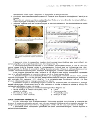 Arlindo Ugulino Netto – GASTROENTEROLOGIA – MEDICINA P7 – 2010.2
243
Outros exames podem sugerir o diagnóstico ou a progressão da doença, tais como:
 Endoscopia: serve para avaliar o estado da mucosa e detectar lesão neoplásica, além de permitir a realização de
biópsias.
 Manometria: em caso de suspeita de acalásia idiopática. Mostra-se na forma de ondas sincrônicas isobáricas e
isotônicas (imagem em espelho), de baixa pressão.
 Sorologia: podemos optar pela reação sorológica de Machado-Guerreiro ou pela imunofluorescência indireta
(mais sensível).
O tratamento clínico do megaesôfago chagásico inclui medidas higieno-dietéticas (para aliviar disfagia), tais
como mastigar bem, evitar temperaturas extremas e alimentos picantes, etc.
A farmacoterapia lança mão de relaxantes da musculatura lisa (nitratos) e bloqueadores de canal de cálcio, para
diminuir pressão de EIE e amplitude contrátil do corpo esofageano. Podemos fazer uso de Nifedipina (10 a 20mg),
Diltiazen (90mg) e/ou Dinitrato de isorsobida (5 a 10mg) oferecidos antes das refeições via sublingual. Estes devem ser
utilizados para casos selecionados (formas anectásicas da doença e para pacientes que recusam cirurgia).
O uso da toxina botulínica (que inibe a excitação do EIE pelo ACh) pode ser feita para pacientes com elevado
risco se for submetido a dilatação ou miotomia cirúrgica, e quando se deseja resposta rápida.
A dilatação esofagiana com uso de balão (de Witzel, por exemplo) pode ser tentada em casos iniciais, obtendo
respostas favoráveis em 80%. Em 25% dos casos, há necessidade de novas dilatações. As complicações mais comuns
são: perfuração (5%), bacteremia (15%) e RGE (< 1%). A mortalidade deste procedimento é de até 1,4%. Suas
principais indicações são: doença inicial, grávidas e alto risco cirúrgico
O tratamento cirúrgico do megaesôfago chagásico consiste em: Miotomia a Heller com fundoplicatura, no mega-
esôfago não-avançado (Complicações: lesão de baço, perfuração da mucosa) ou Ressecção subtotal de esôfago com
esofagogastroplastia para os casos avançados.
De um modo geral, as principais complicações do megaesôfago chagásico são:
 Bezoar Aspiração de conteúdo esofageano Corpo
estranho no esôfago
 Divertículo de esôfago distal
 Carcinoma (33 vezes + comum)
 Fístula
 Pneumo-percárdio
 Pericardite Supurativa
 Obstrução de VAS
LUPUS ERITEMATOSO SISTÊMICO (LES)
O LES é uma doença ainda de etiologia incerta. É responsável por afetar vários órgãos e se caracteriza pela
presença de vários auto-anticorpos. Acomete mais mulheres, causando distúrbios na pele, articulações, pulmões, rins,
coração e aparelho digestório. O acometimento esofágico ocorre em 10 a 50% dos casos, com sintomas de DRGE.
A manometria mostra uma hipotonia generalizada das ondas peristálticas esofágicas, incluindo hipotonia do
esfíncter inferior do esôfago.
 