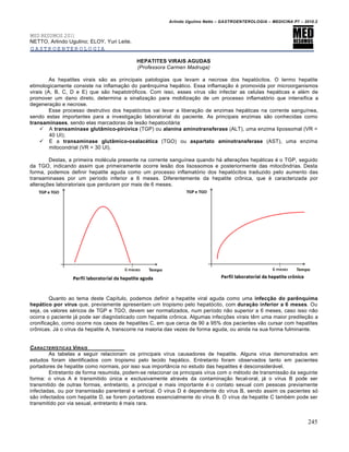 Arlindo Ugulino Netto – GASTROENTEROLOGIA – MEDICINA P7 – 2010.2
245
MED RESUMOS 2011
NETTO, Arlindo Ugulino; ELOY, Yuri Leite.
GASTROENTEROLOGIA
HEPATITES VIRAIS AGUDAS
(Professora Carmen Madruga)
As hepatites virais são as principais patologias que levam a necrose dos hepatócitos. O termo hepatite
etimologicamente consiste na inflamação do parênquima hepático. Essa inflamação é promovida por microorganismos
virais (A, B, C, D e E) que são hepatotróficos. Com isso, esses vírus vão infectar as celulas hepáticas e além de
promover um dano direto, determina a sinalização para mobilização de um processo inflamatório que intensifica a
degeneração e necrose.
Esse processo destrutivo dos hepatócitos vai levar a liberação de enzimas hepáticas na corrente sanguínea,
sendo estas importantes para a investigação laboratorial do paciente. As principais enzimas são conhecidas como
transaminases, sendo elas marcadoras de lesão hepatocitária:
 A transaminase glutâmico-pirúvica (TGP) ou alanina aminotransferase (ALT), uma enzima lipossomal (VR =
40 UI);
 E a transaminase glutâmico-oxalacética (TGO) ou aspartato aminotransferase (AST), uma enzima
mitocondrial (VR = 30 UI).
Destas, a primeira molécula presente na corrente sanguínea quando há alterações hepáticas é o TGP, seguido
da TGO, indicando assim que primeiramente ocorre lesão dos lisossomos e posteriormente das mitocôndrias. Desta
forma, podemos definir hepatite aguda como um processo inflamatório dos hepatócitos traduzido pelo aumento das
transaminases por um período inferior a 6 meses. Diferentemente da hepatite crônica, que é caracterizada por
alterações laboratoriais que perduram por mais de 6 meses.
Quanto ao tema deste Capítulo, podemos definir a hepatite viral aguda como uma infecção do parênquima
hepático por vírus que, previamente apresentam um tropismo pelo hepatócito, com duração inferior a 6 meses. Ou
seja, os valores séricos de TGP e TGO, devem ser normalizados, num período não superior a 6 meses, caso isso não
ocorra o paciente já pode ser diagnósticado com hepatite crônica. Algumas infecções virais têm uma maior predileção a
cronificação, como ocorre nos casos de hepatites C, em que cerca de 90 a 95% dos pacientes vão cursar com hepatites
crônicas. Já o vírus da hepatite A, transcorre na maioria das vezes de forma aguda, ou ainda na sua forma fulminante.
CARACTER•STICAS VIRAIS
As tabelas a seguir relacionam os principais vírus causadores de hepatite. Alguns vírus demonstrados em
estudos foram identificados com tropismo pelo tecido hepático. Entretanto foram observados tanto em pacientes
portadores de hepatite como normais, por isso sua importância no estudo das hepatites é desconsiderável.
Entretanto de forma resumida, podem-se relacionar os principais vírus com o método de transmissão da seguinte
forma: o vírus A é transmitido única e exclusivamente através da contaminação fecal-oral, já o vírus B pode ser
transmitido de outras formas, entretanto, a principal e mais importante é o contato sexual com pessoas previamente
infectadas, ou por transmissão parenteral e vertical. O vírus D é dependente do vírus B, sendo assim os pacientes só
são infectados com hepatite D, se forem portadores essencialmente do vírus B. O vírus da hepatite C também pode ser
transmitido por via sexual, entretanto é mais rara.
 