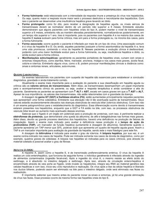Arlindo Ugulino Netto – GASTROENTEROLOGIA – MEDICINA P7 – 2010.2
247
 Forma fulminante: está relacionada com a intensidade da resposta imune a presença do vírus nos hepatócitos.
Ou seja, quanto maior a resposta imune maior será o processo destrutivo e necrotizante dos hepatócitos. Com
isso o paciente vai desenvolver uma insuficiência hepática grave levando ao óbito.
 Forma prolongada: como foi dito, para receber a designação de hepatites aguda, os níveis séricos de
transaminases devem se normalizar dentro de um período não superior a 6 meses. Entretanto estudos
demonstraram que alguns pacientes com hepatites virais do tipo A, podem manter o nível de transaminases
superior a 6 meses, entretanto não as mantém elevadas persistentemente, normalizando-se posteriormente, em
um tempo não superior a 1 ano. Isso é importante, pois os pacientes com hepatite A e na maioria dos casos de
hepatite E nunca evoluem para forma crônica, mas sim para a forma prolongada ou, na minoria dos casos, para
a forma fulminante.
 Forma associada: ocorre quando o paciente é infectado por mais de um tipo de vírus. Uma associação comum
é o vírus da hepatite B e D. Ou ainda, aqueles pacientes possuem a forma assintomática da hepatite A e, leva
uma vida promiscua, contraindo o vírus da hepatite B. Nesses pacientes a evolução clínica é desfavorável,
podendo com uma maior facilidade evoluir para a forma fulminante, ou seja, insuficiência hepática e óbito, ou
ainda evoluir para a forma crônica.
 Manifestações extra-hepáticas: geralmente os pacientes portadores de hepatites virais, cursam com sinais e
sintomas inespecíficos, como diarréia, febre, mal-estar, anorexia, mialgia e nos casos mais graves, acolia fecal,
colúria e icterícia. Entretanto alguns vírus, como o B, podem provocar manifestações clínicas a distância como:
sinais e sintomas renais, articulares, auto-imunes.
QUADRO LABORATORIAL
Os exames laboratoriais nos pacientes com suspeita de hepatite são essenciais para estabelecer a conclusão
diagnóstica, gravidade e ainda tratamento correto.
Atualmente o exame mais importante para a avaliação do paciente e sua classificação em hepatite aguda ou
crônica são os valores séricos de transaminases. Além disso, as transaminases desempenham um papel importante
para o acompanhamento clínico do paciente, ou seja, avaliar a resposta terapêutica e ainda considerar a alta do
paciente. Geralmente os pacientes se apresentam com  ALT  AST, exceto em casos graves em que a  AST  ALT.
Apesar de sua importância, os valores das transaminases, não estão relacionadas com a gravidade da doença.
A dosagem da gama GT (GGT) e fosfatase alcalina (FA), estão aumentadas principalmente naqueles pacientes
que apresentam uma forma colestática. Entretanto sua elevação não é tão acentuada quanto às transaminases. Seus
valores estarão exuberantemente elevados nas doenças obstrutivas da vesícula biliar (icterícia obstrutiva). Com isso não
é um exame patognomônico para o estabelecimento do diagnóstico. Essa diferenciação ocorre devido à transaminases
estarem presentes nos hepatócitos, enquanto que a GGT e FA estão na bile, com isso, os processos obstrutivos da
vesícula biliar levam ao aumento mais acentuado dessas enzimas.
Sabe-se que o fígado é um órgão em potencial para a produção de proteínas, com isso, é pertinente realizar a
eletroforese de proteínas, que demonstrará uma queda da albumina, de alfa e betaglobulinas nas formas mais graves.
Além disso, devido ao grande processo destrutivo dos hepatócitos, haverá uma deficiência na produção de fatores de
coagulação. Assim o exame mais indicado para avaliar a deficiência nessa produção é o tempo de ação da
protrombina (TAP), um marcador de função hepática (juntamente à dosagem de albumina). Geralmente quando o
paciente apresenta um TAP menor que 30%, pode-se dizer que apresenta um quadro de hepatite aguda grave. Assim o
TAP é um marcador importante para avaliação da gravidade da hepatite, sendo este o mais fidedigno para este fim.
A dosagem da bilirrubina é indicada para avaliar o grau de icterícia. A biópsia hepática, por sua vez, é um
exame contra-indicado nos casos de hepatite. Pode ser indicada somente nos casos de dúvida de diagnóstico, como por
exemplo, quadros graves de colestase. A biópsia nas hepatites só indicadas para os casos crônicos, pois através do
material coletado é possível avaliar o grau de fibrose.
HEPATITE A (VHA)
A hepatite A, assim como a hepatite E, é de transmissão preferencialmente entérica. O vírus da hepatite A
realiza um ciclo enterohepático, que funciona da seguinte forma: o indivíduo geralmente é infectado através da ingestão
de alimentos contaminados (ingestão fecal-oral). Após a ingestão do vírus A, o mesmo resiste ao efeito ácido do
estômago, e é absolvido no intestino delgado e estômago. Após isso, através da circulação entero-hepática é
encaminhado através da veia porta ao fígado, onde invade os hepatócitos, integra seu RNA ao material genético das
celulas hepáticas e com isso, inicia seu ciclo reprodutivo e replicação. Os vírus após a lise da célula hepática é liberado
nos ductos biliares, podendo assim ser eliminado na bile para o intestino delgado, onde será eliminado nas fezes ou
reabsolvido.
É importante salientar que mesmo antes do paciente iniciar os sinais e sintomas, já há uma grande eliminação
de vírus nas fezes. Esse processo ocorre da mesma forma nas hepatites virais do tipo E.
 