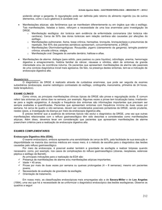Arlindo Ugulino Netto – GASTROENTEROLOGIA – MEDICINA P7 – 2010.2
212
podendo atingir a garganta. A regurgita€„o pode ser definida pelo retorno do alimento ingerido (ou de outros
elementos, como o suco g•strico) • cavidade oral.
 Manifesta€ƒes atŒpicas: s„o fen†menos que se manifestam diferentemente ou em ‡rg„os que n„o o es†fago.
Tais manifesta€ƒes, listadas a baixo, refor€am a necessidade de uma boa anamnese para investiga€„o da
DRGE.
o Manifesta€„o esof•gica: dor tor•cica sem evidŠncia de enfermidade coronariana (dor tor•cica n„o
cardŒaca). Cerca de 50% das dores tor•cicas sem rela€„o cardŒaca s„o causadas por afec€ƒes do
es†fago.
o Manifesta€ƒes pulmonares: Asma, tosse cr†nica, hemoptise, bronquite, bronquiectasia e pneumonias de
repeti€„o. At‚ 40% dos pacientes asm•ticos apresentam, concomitantemente, a DRGE.
o Manifesta€ƒes Otorrinolaringol‡gicas: Rouquid„o; pigarro (clareamento da garganta); laringite posterior
cr†nica; sinusite cr†nica; otalgia.
o Manifesta€„o oral: Desgaste do esmalte dent•rio; halitose e aftas.
 Manifesta€ƒes de alarme: disfagia (para s‡lido, para pastoso ou para lŒquidos), odinofagia, anemia, hemorragia
digestiva e emagrecimento, hist‡ria familiar de c…ncer, n•useas e v†mitos, al‚m de sintomas de grande
intensidade e/ou de ocorrŠncia noturna. Os pacientes que apresentam manifesta€ƒes de alarme s„o passŒveis
de uma conduta diagn‡stica inicial mais agressiva. De fato, na presen€a destes sintomas, tem-se a indica€„o de
endoscopia digestiva alta.
DIAGN‚STICO
O diagn‡stico da DRGE ‚ realizado atrav‚s de cuidadosa anamnese, que pode ser seguida de exames
subsidi•rios (endoscopia, exame radiol‡gico contrastado do es†fago, cintilografia, manometria, pHmetria de 24 horas,
teste terapŠutico).
EXAME CLÍNICO
Como vimos, as principais manifesta€ƒes clŒnicas tŒpicas da DRGE s„o pirose e regurgita€„o •cida. ‰ comum
referir tais sintomas por v•rios dias na semana, por exemplo. Algumas vezes a pirose tem localiza€„o baixa, irradiando-
se para a regi„o epig•strica. A dura€„o e frequŠncia dos sintomas s„o informa€ƒes importantes que precisam ser
sempre avaliadas e quantificadas. Pacientes que apresentam sintomas com frequŠncia mŒnima de duas vezes por
semana, h• cerca de quatro a oito semanas, devem ser considerados possŒveis portadores de DRGE, sendo prudente,
nestes casos, a investiga€„o da doen€a por meio da endoscopia digestiva alta.
‰ preciso lembrar que a ausŠncia de sintomas tŒpicos n„o exclui o diagn‡stico da DRGE, uma vez que outras
manifesta€ƒes relacionadas com o refluxo gastroesof•gico tŠm sido descritas e consideradas como manifesta€ƒes
atŒpicas. Al‚m disso, devemos levar em considera€„o que pacientes que apresentam manifesta€ƒes de alarme
preenchem crit‚rios para a realiza€„o de endoscopia digestiva alta.
EXAMES COMPLEMENTARES
Endoscopia Digestiva Alta (EDA).
O exame endosc‡pico, embora apresente uma sensibilidade de cerca de 60%, pela facilidade de sua execu€„o e
disponibilidade na maioria dos centros m‚dicos em nosso meio, ‚ o m‚todo de escolha para o diagn‡stico das lesƒes
causadas pelo refluxo gastroesof•gico.
Por meio da endoscopia, ‚ possŒvel avaliar tamb‚m a gravidade da esofagite e realizar bi‡psias quando
necess•rio; como, por exemplo, nos casos de complica€ƒes do refluxo gastroesof•gico (ˆlceras, neoplasias, estenose
p‚ptica e es†fago de Barrett).
As principais indica€ƒes para a realiza€„o da EDA s„o:
 Presen€a de manifesta€ƒes de alarme e/ou manifesta€ƒes atŒpicas importantes;
 Idade > 45 anos;
 Pirose por mais de duas vezes por semana ou queixas prolongadas (4 – 8 semanas), mesmo em pacientes
jovens;
 Necessidade de avalia€„o da gravidade da esofagite;
 Orienta€„o de tratamento.
Em nosso meio, as classifica€ƒes endosc‡picas mais empregadas s„o a de Savary-Miller e de Los Angeles
(1994), uma vez que h• a necessidade de se uniformizar o diagn‡stico endosc‡pico das lesƒes esofagianas. Observe os
quadros a seguir:
 