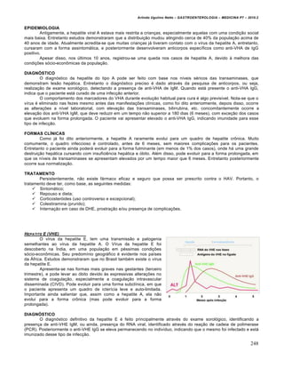 Arlindo Ugulino Netto – GASTROENTEROLOGIA – MEDICINA P7 – 2010.2
248
EPIDEMIOLOGIA
Antigamente, a hepatite viral A estava mais restrita a crianças, especialmente aquelas com uma condição social
mais baixa. Entretanto estudos demonstraram que a distribuição mudou atingindo cerca de 40% da população acima de
40 anos de idade. Atualmente acredita-se que muitas crianças já tiveram contato com o vírus da hepatite A, entretanto,
cursaram com a forma assintomática, e posteriormente desenvolveram anticorpos específicos como anti-VHA de IgG
positivo.
Apesar disso, nos últimos 10 anos, registrou-se uma queda nos casos de hepatite A, devido à melhora das
condições sócio-econômicas da população.
DIAGNÓSTICO
O diagnóstico da hepatite do tipo A pode ser feito com base nos níveis séricos das transaminases, que
demonstram lesão hepática. Entretanto o diagnóstico preciso é dado através da pesquisa de anticorpos, ou seja,
realização de exame sorológico, detectando a presença de anti-VHA de IgM. Quando está presente o anti-VHA IgG,
indica que o paciente está curado de uma infecção anterior.
O comportamento dos marcadores do VHA durante evolução habitual para cura é algo previsível. Nota-se que o
vírus é eliminado nas fezes mesmo antes das manifestações clínicas, como foi dito anteriormente, depois disso, ocorre
as alterações a nível laboratorial, com elevação das transaminases, bilirrubina, etc. concomitantemente ocorre a
elevação dos anti-VHA IgM, que deve reduzir em um tempo não superior a 180 dias (6 meses), com exceção dos casos
que evoluem na forma prolongada. O paciente vai apresentar elevado o anti-VHA IgG, indicando imunidade para esse
tipo de infecção.
FORMAS CLÍNICAS
Como já foi dito anteriormente, a hepatite A raramente evolui para um quadro de hepatite crônica. Muito
comumente, o quadro infeccioso é controlado, antes de 6 meses, sem maiores complicações para os pacientes.
Entretanto o paciente ainda poderá evoluir para a forma fulminante (em menos de 1% dos casos), onde há uma grande
destruição hepática cursando com insuficiência hepática e óbito. Além disso, pode evoluir para a forma prolongada, em
que os níveis de transaminases se apresentam elevados por um tempo maior que 6 meses. Entretanto posteriormente
ocorre sua normalização.
TRATAMENTO
Persistentemente, não existe fármaco eficaz e seguro que possa ser prescrito contra o HAV. Portanto, o
tratamento deve ter, como base, as seguintes medidas:
 Sintomático;
 Repouso e dieta;
 Corticosteróides (uso controverso e excepcional);
 Colestiramina (prurido);
 Internação em caso de DHE, prostração e/ou presença de complicações.
HEPATITE E (VHE)
O vírus da hepatite E, tem uma transmissão e patogenia
semelhantes ao vírus da hepatite A. O Vírus da hepatite E foi
descoberto na Índia, em uma população em péssimas condições
sócio-econômicas. Seu predomínio geográfico é evidente nos países
da África. Estudos demonstraram que no Brasil também existe o vírus
da hepatite E.
Apresenta-se nas formas mais graves nas gestantes (terceiro
trimestre), e pode levar ao óbito devido às expressivas alterações no
sistema de coagulação, especialmente a coagulação intravascular
disseminada (CIVD). Pode evoluir para uma forma subclínica, em que
o paciente apresenta um quadro de icterícia leve e auto-limitada.
Importante ainda salientar que, assim como a hepatite A, ela não
evolui para a forma crônica (mas pode evoluir para a forma
prolongada).
DIAGNÓSTICO
O diagnóstico definitivo da hepatite E é feito principalmente através do exame sorológico, identificando a
presença de anti-VHE IgM, ou ainda, presença do RNA viral, identificado através do reação de cadeia de polimerase
(PCR). Posteriormente o anti-VHE IgG se eleva permanecendo no indivíduo, indicando que o mesmo foi infectado e está
imunizado desse tipo de infecção.
 