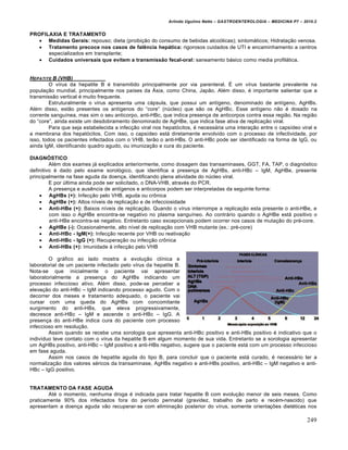 Arlindo Ugulino Netto – GASTROENTEROLOGIA – MEDICINA P7 – 2010.2
249
PROFILAXIA E TRATAMENTO
 Medidas Gerais: repouso; dieta (proibi€„o do consumo de bebidas alco‡licas); sintom•ticos; Hidrata€„o venosa.
 Tratamento precoce nos casos de falência hepática: rigorosos cuidados de UTI e encaminhamento a centros
especializados em transplante;
 Cuidados universais que evitem a transmissão fecal-oral: saneamento b•sico como media profil•tica.
HEPATITE B (VHB)
O vŒrus da hepatite B ‚ transmitido principalmente por via parenteral. ‰ um vŒrus bastante prevalente na
popula€„o mundial, principalmente nos paŒses da –sia, como China, Jap„o. Al‚m disso, ‚ importante salientar que a
transmiss„o vertical ‚ muito frequente.
Estruturalmente o vŒrus apresenta uma c•psula, que possui um antŒgeno, denominado de antŒgeno, AgHBs.
Al‚m disso, est„o presentes os antŒgenos do “core” (nˆcleo) que s„o os AgHBc. Esse antŒgeno n„o ‚ dosado na
corrente sanguŒnea, mas sim o seu anticorpo, anti-HBc, que indica presen€a de anticorpos contra essa regi„o. Na regi„o
do “core”, ainda existe um desdobramento denominado de AgHBe, que indica fase ativa de replica€„o viral.
Para que seja estabelecida a infec€„o viral nos hepat‡citos, ‚ necess•ria uma intera€„o entre o capsŒdeo viral e
a membrana dos hepat‡citos. Com isso, o capsŒdeo est• diretamente envolvido com o processo de infectividade, por
isso, todos os pacientes infectados com o VHB, ter„o o anti-HBs. O anti-HBc pode ser identificado na forma de IgG, ou
ainda IgM, identificando quadro agudo, ou imuniza€„o e cura do paciente.
DIAGNÓSTICO
Al‚m dos exames j• explicados anteriormente, como dosagem das transaminases, GGT, FA, TAP, o diagn‡stico
definitivo ‚ dado pelo exame sorol‡gico, que identifica a presen€a de AgHBs, anti-HBc – IgM, AgHBe, presente
principalmente na fase aguda da doen€a, identificando plena atividade do nˆcleo viral.
E por ˆltima ainda pode ser solicitado, o DNA-VHB, atrav‚s do PCR.
A presen€a e ausŠncia de antŒgenos e anticorpos podem ser interpretadas da seguinte forma:
 AgHBs (+): Infec€„o pelo VHB, aguda ou cr†nica
 AgHBe (+): Altos nŒveis de replica€„o e de infecciosidade
 Anti-HBe (+): Baixos nŒveis de replica€„o. Quando o vŒrus interrompe a replica€„o esta presente o anti-HBe, e
com isso o AgHBe encontra-se negativo no plasma sanguŒneo. Ao contr•rio quando o AgHBe est• positivo o
anti-HBe encontra-se negativo. Entretanto caso excepcionais podem ocorrer nos casos de muta€„o do pr‚-core.
 AgHBe (-): Ocasionalmente, alto nŒvel de replica€„o com VHB mutante (ex.: pr‚-core)
 Anti-HBc - IgM(+): Infec€„o recente por VHB ou reativa€„o
 Anti-HBc - IgG (+): Recupera€„o ou infec€„o cr†nica
 Anti-HBs (+): Imunidade • infec€„o pelo VHB
O gr•fico ao lado mostra a evolu€„o clŒnica e
laboratorial de um paciente infectado pelo vŒrus da hepatite B.
Nota-se que inicialmente o paciente vai apresentar
laboratorialmente a presen€a do AgHBs indicando um
processo infeccioso ativo. Al‚m disso, pode-se perceber a
eleva€„o do anti-HBc – IgM indicando processo agudo. Com o
decorrer dos meses e tratamento adequado, o paciente vai
cursar com uma queda do AgHBs com concomitante
surgimento do anti-HBs, que eleva progressivamente,
decresce anti-HBc – IgM e ascende o anti-HBc – IgG. A
presen€a do anti-HBe indica cura do paciente com processo
infeccioso em resolu€„o.
Assim quando se recebe uma sorologia que apresenta anti-HBc positivo e anti-HBs positivo ‚ indicativo que o
indivŒduo teve contato com o vŒrus da hepatite B em algum momento de sua vida. Entretanto se a sorologia apresentar
um AgHBs positivo, anti-HBc – IgM positivo e anti-HBs negativo, sugere que o paciente est• com um processo infeccioso
em fase aguda.
Assim nos casos de hepatite aguda do tipo B, para concluir que o paciente est• curado, ‚ necess•rio ter a
normaliza€„o dos valores s‚ricos da transaminase, AgHBs negativo e anti-HBs positivo, anti-HBc – IgM negativo e anti-
HBc – IgG positivo.
TRATAMENTO DA FASE AGUDA
At‚ o momento, nenhuma droga ‚ indicada para tratar hepatite B com evolu€„o menor de seis meses. Como
praticamente 90% dos infectados fora do perŒodo perinatal (gravidez, trabalho de parto e rec‚m-nascido) que
apresentam a doen€a aguda v„o recuperar-se com elimina€„o posterior do vŒrus, somente orienta€ƒes diet‚ticas nos
 