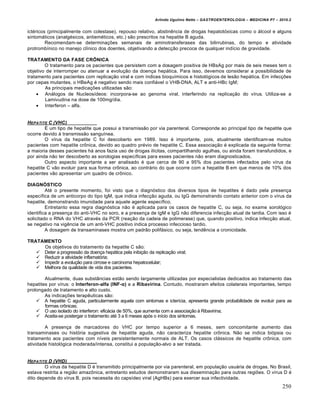 Arlindo Ugulino Netto – GASTROENTEROLOGIA – MEDICINA P7 – 2010.2
250
ict‚ricos (principalmente com colestase), repouso relativo, abstinŠncia de drogas hepatot‡xicas como o •lcool e alguns
sintom•ticos (analg‚sicos, antiem‚ticos, etc.) s„o prescritos na hepatite B aguda.
Recomendam-se determina€ƒes semanais de aminotransferases das bilirrubinas, do tempo e atividade
protrombŒnico no manejo clŒnico dos doentes, objetivando a detec€„o precoce de qualquer indŒcio de gravidade.
TRATAMENTO DA FASE CRŒNICA
O tratamento para os pacientes que persistem com a dosagem positiva de HBsAg por mais de seis meses tem o
objetivo de interromper ou atenuar a evolu€„o da doen€a hep•tica. Para isso, devemos considerar a possibilidade de
tratamento para pacientes com replica€„o viral e com Œndices bioquŒmicos e histol‡gicos de les„o hep•tica. Em infec€ƒes
por cepas mutantes, o HBeAg ‚ negativo sendo mais confi•vel o VHB-DNA, ALT e anti-HBc IgM;
As principais medica€ƒes utilizadas s„o:
 An•logos de NucleosŒdeos: incorpora-se ao genoma viral, interferindo na replica€„o do vŒrus. Utiliza-se a
Lamivudina na dose de 100mg/dia.
 Interferon – alfa.
HEPATITE C (VHC)
‰ um tipo de hepatite que possui a transmiss„o por via parenteral. Corresponde ao principal tipo de hepatite que
ocorre devido • transmiss„o sanguŒnea.
O vŒrus da hepatite C foi descoberto em 1989. Isso ‚ importante, pois, atualmente identificam-se muitos
pacientes com hepatite cr†nica, devido ao quadro pr‚vio de hepatite C. Essa associa€„o ‚ explicada da seguinte forma:
a maioria desses pacientes h• anos fazia uso de drogas ilŒcitas, compartilhando agulhas, ou ainda foram transfundidos, e
por ainda n„o ter descoberto as sorologias especŒficas para esses pacientes n„o eram diagnosticados.
Outro aspecto importante a ser analisado ‚ que cerca de 90 a 95% dos pacientes infectados pelo vŒrus da
hepatite C v„o evoluir para sua forma cr†nica, ao contr•rio do que ocorre com a hepatite B em que menos de 10% dos
pacientes v„o apresentar um quadro de cr†nico.
DIAGN•STICO
At‚ o presente momento, foi visto que o diagn‡stico dos diversos tipos de hepatites ‚ dado pela presen€a
especŒfica de um anticorpo do tipo IgM, que indica infec€„o aguda, ou IgG demonstrando contato anterior com o vŒrus da
hepatite, demonstrando imunidade para aquele agente especŒfico.
Entretanto essa regra diagn‡stica n„o ‚ aplicada para os casos de hepatite C, ou seja, no exame sorol‡gico
identifica a presen€a do anti-VHC no soro, e a presen€a de IgM e IgG n„o diferencia infec€„o atual de tardia. Com isso ‚
solicitado o RNA do VHC atrav‚s da PCR (rea€„o da cadeia de polimerase) que, quando positivo, indica infec€„o atual,
se negativo na vigŠncia de um anti-VHC positivo indica processo infeccioso tardio.
A dosagem de transaminases mostra um padr„o polif•sico, ou seja, tendŠncia a cronicidade.
TRATAMENTO
Os objetivos do tratamento da hepatite C s„o:
 Deter a progress„o da doen€a hep•tica pela inibi€„o da replica€„o viral;
 Reduzir a atividade inflamat‡ria;
 Impedir a evolu€„o para cirrose e carcinoma hepatocelular;
 Melhora da qualidade de vida dos pacientes.
Atualmente, duas subst…ncias est„o sendo largamente utilizadas por especialistas dedicados ao tratamento das
hepatites por vŒrus: o Interferon-alfa (INF-α) e a Ribavirina. Contudo, mostraram efeitos colaterais importantes, tempo
prolongado de tratamento e alto custo.
As indica€ƒes terapŠuticas s„o:
 A hepatite C aguda, particularmente aquela com sintomas e icterŒcia, apresenta grande probabilidade de evoluir para as
formas cr†nicas;
 O uso isolado do interferon: efic•cia de 50%, que aumenta com a associa€„o • Ribavirina;
 Aceita-se postergar o tratamento at‚ 3 a 6 meses ap‡s o inŒcio dos sintomas.
A presen€a de marcadores do VHC por tempo superior a 6 meses, sem concomitante aumento das
transaminases ou hist‡ria sugestiva de hepatite aguda, n„o caracteriza hepatite cr†nica. N„o se indica bi‡psia ou
tratamento aos pacientes com nŒveis persistentemente normais de ALT. Os casos cl•ssicos de hepatite cr†nica, com
atividade histol‡gica moderada/intensa, constitui a popula€„o-alvo a ser tratada.
HEPATITE D (VHD)
O vŒrus da hepatite D ‚ transmitido principalmente por via parenteral, em popula€„o usu•ria de drogas. No Brasil,
estava restrita a regi„o amaz†nica, entretanto estudos demonstraram sua dissemina€„o para outras regiƒes. O vŒrus D ‚
dito depende do vŒrus B, pois necessita do capsŒdeo viral (AgHBs) para exercer sua infectividade.
 