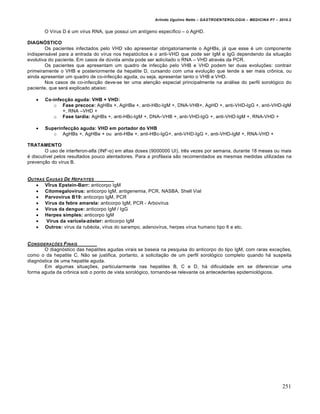 Arlindo Ugulino Netto – GASTROENTEROLOGIA – MEDICINA P7 – 2010.2
251
O VŒrus D ‚ um vŒrus RNA, que possui um antŒgeno especŒfico – o AgHD.
DIAGNÓSTICO
Os pacientes infectados pelo VHD v„o apresentar obrigatoriamente o AgHBs, j• que esse ‚ um componente
indispens•vel para a entrada do vŒrus nos hepat‡citos e o anti-VHD que pode ser IgM e IgG dependendo da situa€„o
evolutiva do paciente. Em casos de dˆvida ainda pode ser solicitado o RNA – VHD atrav‚s da PCR.
Os pacientes que apresentam um quadro de infec€„o pelo VHB e VHD podem ter duas evolu€ƒes: contrair
primeiramente o VHB e posteriormente da hepatite D, cursando com uma evolu€„o que tende a ser mais cr†nica, ou
ainda apresentar um quadro de co-infec€„o aguda, ou seja, apresentar tanto o VHB e VHD.
Nos casos de co-infec€„o deve-se ter uma aten€„o especial principalmente na an•lise do perfil sorol‡gico do
paciente, que ser• explicado abaixo:
 Co-infecção aguda: VHB + VHD:
o Fase precoce: AgHBs +, AgHBe +, anti-HBc-IgM +, DNA-VHB+, AgHD +, anti-VHD-IgG +, anti-VHD-IgM
+, RNA –VHD +
o Fase tardia: AgHBs +, anti-HBc-IgM +, DNA–VHB +, anti-VHD-IgG +, anti-VHD-IgM +, RNA-VHD +
 Superinfecção aguda: VHD em portador do VHB
o AgHBs +, AgHBe + ou anti-HBe +, anti-HBc-IgG+, anti-VHD-IgG +, anti-VHD-IgM +, RNA-VHD +
TRATAMENTO
O uso de interferon-alfa (INF-α) em altas doses (9000000 UI), trŠs vezes por semana, durante 18 meses ou mais
‚ discutŒvel pelos resultados pouco alentadores. Para a profilaxia s„o recomendados as mesmas medidas utilizadas na
preven€„o do vŒrus B.
OUTRAS CAUSAS DE HEPATITES
 VÍrus Epstein-Barr: anticorpo IgM
 Citomegalovírus: anticorpo IgM, antigenemia, PCR, NASBA, Shell Vial
 Parvovírus B19: anticorpo IgM, PCR
 Vírus da febre amarela: anticorpo IgM, PCR - ArbovŒrus
 Vírus da dengue: anticorpo IgM / IgG
 Herpes simples: anticorpo IgM
 Vírus da varicela-zóster: anticorpo IgM
 Outros: vŒrus da rub‚ola, vŒrus do sarampo, adenovŒrus, herpes vŒrus humano tipo 6 e etc.
CONSIDERAƒ„ES FINAIS
O diagn‡stico das hepatites agudas virais se baseia na pesquisa do anticorpo do tipo IgM, com raras exce€ƒes,
como o da hepatite C. N„o se justifica, portanto, a solicita€„o de um perfil sorol‡gico completo quando h• suspeita
diagn‡stica de uma hepatite aguda.
Em algumas situa€ƒes, particularmente nas hepatites B, C e D, h• dificuldade em se diferenciar uma
forma aguda da cr†nica sob o ponto de vista sorol‡gico, tornando-se relevante os antecedentes epidemiol‡gicos.
 