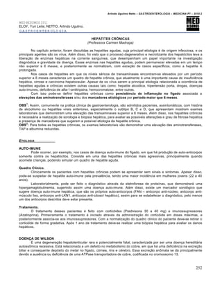 Arlindo Ugulino Netto – GASTROENTEROLOGIA – MEDICINA P7 – 2010.2
252
MED RESUMOS 2011
ELOY, Yuri Leite; NETTO, Arlindo Ugulino.
GASTROENTEROLOGIA
HEPATITES CRÔNICAS
(Professora Carmen Madruga)
No capŒtulo anterior, foram discutidas as hepatites agudas, cuja principal etiologia ‚ de origem infecciosa, e os
principais agentes s„o os vŒrus. Al‚m disso, foi visto que o processo degenerativo e necrotizante dos hepat‡citos leva a
libera€„o de enzimas hep•ticas na corrente sanguŒnea, que desempenham um papel importante na investiga€„o
diagn‡stica e gravidade da doen€a. Essas enzimas nas hepatites agudas, podem permanecer elevadas em um tempo
n„o superior a 6 meses, e posteriormente se normalizam, com exce€„o de casos especŒficos, como a hepatite A
prolongada.
Nos casos de hepatites em que os nŒveis s‚ricos de transaminases encontram-se elevados por um perŒodo
superior a 6 meses caracteriza um quadro de hepatite cr†nica, que atualmente ‚ uma importante causa de insuficiŠncia
hep•tica, cirrose e carcinoma hepatoceular. Apesar de os vŒrus serem a principal etiologia relacionada a ocorrŠncia de
hepatites agudas e cr†nicas existem outras causas tais como: hepatite alco‡lica, hipertens„o porta, drogas, doen€as
auto-imunes, deficiŠncia de alfa-1-antitripsina, hemocromatose, entre outras.
Com isso pode-se definir hepatites cr†nicas como persistência de inflamação no fígado associada a
elevações das aminotransferases e/ou dos marcadores etiológicos por período maior que 6 meses.
OBS
1
: Assim, comumente na pr•tica clŒnica de gastroenterologia, s„o admitidos pacientes, assintom•ticos, com hist‡ria
de alcoolismo ou hepatites virais anteriores, especialmente o subtipo B, C e D, que apresentam mostram exames
laboratoriais que demonstram uma eleva€„o das transaminases superior a 6 meses. Al‚m disso, nas hepatites cr†nicas
‚ necess•ria a realiza€„o de sorologia e bi‡psia hep•tica, para avaliar as possŒveis altera€ƒes e grau de fibrose hep•tica
e presen€a de marcadores que sugerem a possŒvel etiologia da hepatite cr†nica.
OBS
2
: Para todas as hepatites cr†nicas, os exames laboratoriais v„o demonstrar uma eleva€„o das aminotransferases,
TAP e albumina reduzidas.
ETIOLOGIA
AUTO-IMUNE
Pode ocorrer, por exemplo, nos casos de doen€a auto-imune do fŒgado, em que h• produ€„o de auto-anticorpos
somente contra os hepat‡citos. Consiste em uma das hepatites cr†nicas mais agressivas, principalmente quando
acomete crian€as, podendo simular um quadro de hepatite aguda.
Quadro Clínico.
Clinicamente os pacientes com hepatites cr†nicas podem se apresentar sem sinais e sintomas. Apesar disso,
pode-se suspeitar de hepatite auto-imune pela prevalŠncia, tendo uma maior incidŠncia em mulheres jovens (22 a 40
anos).
Laboratorialmente, pode ser feito o diagn‡stico atrav‚s da eletroforese de proteŒnas, que demonstrar• uma
hipergamaglobulinemia, sugerindo assim uma doen€a auto-imune. Al‚m disso, existe um marcador sorol‡gico que
sugere doen€a auto-imune hep•tica, que s„o os pr‡prios auto-anticorpos (FAN – anticorpo anti-nˆcleo, anticorpo anti-
mˆsculo liso, anticorpo anti-LKN1, anticorpo anti-citosol hep•tico), assim para se estabelecer o diagn‡stico, pelo menos
um dos anticorpos descritos deve estar presente.
Tratamento.
O tratamento desses pacientes ‚ feito com cortic‡ides (Prednisona 30 a 40 mg) e imunossupressores
(Azatioprina). Primeiramente o tratamento ‚ iniciado atrav‚s da administra€„o do cortic‡ide em doses m•ximas, e
posteriormente associa-se aos imunossupressores. Com a normaliza€„o do quadro clŒnico do paciente deve-se retirar o
cortic‡ide de forma gradativa. Ap‡s 1 ano de tratamento deve-se realizar uma bi‡psia hep•tica para avaliar os danos
hep•ticos.
DOENÇA DE WILSON
‰ uma degenera€„o hepatolenticular rara e potencialmente fatal, caracterizada por ser uma doen€a heredit•ria
autoss†mica recessiva. Est• relacionada a um defeito no metabolismo do cobre, em que h• uma deficiŠncia na excre€„o
biliar e consequente dep‡sito do metal no fŒgado, c‡rnea, rins e c‚rebro. Essa excre€„o an†mala se d• principalmente
devido a ausŠncia ou deficiŠncia de uma ATPase transportadora de cobre, codificada no cromossomo 13.
 