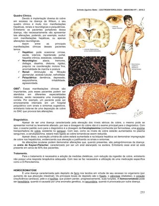 Arlindo Ugulino Netto – GASTROENTEROLOGIA – MEDICINA P7 – 2010.2
253
Quadro Clínico.
Devido à implantação diversa do cobre
em excesso na doença de Wilson, o seu
quadro clínico é muito rico: manifestações
hepáticas, renais e neurológicas e psiquiátricas.
Entretanto os pacientes portadores dessa
doença, não necessariamente vão apresentar
tais alterações, podendo, por exemplo, evoluir
com manifestações hepáticas, ou apenas
alterações neurológicas.
Assim entre as principais
manifestações clínicas desses pacientes
temos:
 Hepático: pode ocasionar cirrose,
ascite, icterícia, hipertensão portal,
hepatite crônica, esteatose, colestase
 Neurológico: ataxia, tremores,
disfagia, disartria, distonia, rigidez,
prejuízo na coordenação motora fina,
anormalidade de marcha e postura
 Renal: diminuição da filtração
glomerular, acidose tubular, nefrolitíase
 Psiquiátrico: demência, depressão,
esquizofrenia, irritabilidade,
agressividade.
OBS
3
: Essas manifestações clínicas são
importantes, pois esses pacientes podem ser
atendidos em diferentes especialidades
médicas, sendo necessária uma investigação
correta. Por exemplo, um paciente pode ser
erroneamente internado em um hospital
psiquiátrico com sinais e sintomas sugestivos,
entretanto trata-se de uma deposição de cobre
no SNC que provoca tais alterações.
Diagnóstico.
Apesar de ser uma doença caracterizada pela elevação dos níveis séricos de cobre, o mesmo pode se
apresentar normal ou levemente alterado, por isso a dosagem do cobre não é o exame principal para o diagnóstico. Com
isso, o exame padrão ouro para o diagnóstico é a dosagem da Ceruloplasmina (conhecida por ferroxidase, uma enzima
transportadora de cobre, existente no sangue). Com isso, como os níveis de cobre estarão aumentados no plasma
sanguíneo, a ceruloplasmina, estará mais ligada ao cobre tornando-se assim reduzida.
Apesar disso, a excreção urinária de cobre estará aumentada e na biópsia hepática vai demonstrar impregnação
de cobre nos hepatócitos, evidenciando sua elevação e justificando os sinais e sintomas.
As alterações oculares podem demonstrar alterações que, quando presentes, são patognômonicas da doença:
os anéis de Kayser-Fleischer, caracterizado por ser um anel alaranjado na esclera. Entretanto esse anel só está
presente em cerca de 50% dos pacientes.
Tratamento.
Para o tratamento é necessária a adoção de medidas dietéticas, com redução da ingestão de cobre, entretanto
não possui uma resposta terapêutica adequada. Com isso se faz necessária a utilização de uma medicação específica
como a D-Penicilamina.
HEMOCROMATOSE
É uma doença caracterizada pelo depósito de ferro nos tecidos em virtude de seu excesso no organismo (por
aumento de sua absorção intestinal). Os principais locais de depósito são o fígado, o pâncreas (diabetes), o coração
(insuficiência cardíaca), pele e a hipófise; que podem perder, progressivamente, suas funções. A hemocromatose pode
ser hereditária, quando é causada por uma anomalia genética, ou secundária, quando é provocada por outra doença.
 