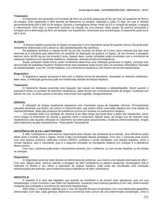 Arlindo Ugulino Netto – GASTROENTEROLOGIA – MEDICINA P7 – 2010.2
255
Tratamento.
O tratamento dos pacientes com excesso de ferro na corrente sanguŒnea se faz por meo de quelantes de ferro e
da sangria. Este tratamento ‚ feito atrav‚s da flebotomia ou sangria, realizada a cada 15 dias, em que ‚ retirado
aproximadamente 250 a 300 ml de sangue. Quando a hemoglobina atingir nŒveis de 9,5 a 10mg/dl de sangue, a sangria
‚ interrompida. Com isso, o tratamento consiste na indu€„o de uma anemia. Esse quadro de anemia provocada ‚
corrigida com a elimina€„o do ferro em excesso nos hepat‡citos, diminuindo sua concentra€„o. O tratamento pode durar
at‚ 2 anos.
ÁLCOOL
A doen€a hep•tica gordurosa do figado corresponde a uma importante causa de hepatite cr†nica. Ela pode estar
diretamente relacionada com o alcool ou n„o (esteatohepatite n„o alc‡olica).
Na esteatose alc‡olica, a ingesta de 60 mg por dia, durante um tempo de 5 anos, para mulheres que s„o mais
sensŒveis j• ‚ suficiente para determinar um aumento da deposi€„o de gordura no fŒgado. J• nos homens a dosagem
est• em torno de 80 mg por dia durante 5 anos. Apesar disso, outras condi€ƒes est„o envolvidas com a ocorrŠncia de
esteatose hep•tica como pacientes diab‚ticos, obesidade, doen€as end‡crino-metab‡licas.
Essas condi€ƒes citada acima, pode inicialmente determinar uma infiltra€„o gordurosa no fŒgado, condi€„o esta
denominada de esteatose hep•tica. Posteriomente essa esteatose pode evoluir para um processo inflamat‡rio chamado
de esteatohepatite, e por fim, cirrose hep•tica, com insuficiŠncia hep•tica ou at‚ mesmo carcinoma hepatocelular.
Diagnóstico.
O diagn‡stico desses pacientes ‚ feito com a hist‡ria clŒnica de alcoolismo, obesidade ou distˆrbio metab‡lico.
Al‚m disso, a infiltra€„o gordurosa pode ser evidenciada atrav‚s da bi‡psia hep•tica.
Tratamento.
O tratamento desses pacientes est• baseado nas causas da esteatose e esteatohepatite. Assim quando o
paciente ‚ obeso ou portador de distˆrbios metab‡licos, esses devem ser controlados atrav‚s de drogas, mudan€as nos
h•bitos de vida, ou ainda quando ‚ alco‡lico interromper sua ingest„o, obrigatoriamente.
DROGAS
A utiliza€„o de drogas atualmente representa uma importante causa de hepatites cr†nicas. Principalmente
naqueles pacientes que fazem uso cr†nico e indiscriminado, que podem sofrer uma les„o hep•tica por uma rea€„o de
hipersensibilidade, dada pela presen€a da subst…ncia quŒmica em excesso no parŠnquima hep•tico.
Um exemplo disso ‚ a utiliza€„o de vitamina A em altas doses que pode levar a les„o dos hepat‡citos, assim
como drogas no tratamento de ˆlceras e gastrites como o omeprazol. Apesar disso, as drogas que se mostram mais
hepatot‡xicas s„o aquelas utilizadas no tratamento da tuberculose (pirazinamida), diur‚ticos (hidroclorotiazida), drogas
para tratamento de pele (IsotrectinoŒna – Roacutan˜), Paracetamol.
DEFICIÊNCIA DE ALFA-1-ANTITRIPSINA
A alfa-1-antitripsina ‚ uma enzima respons•vel pela inibi€„o das proteases leucocit•rias. Sua deficiŠncia pode
afetar tanto o pulm„o como o fŒgado, devido • alta concentra€„o dessas proteases. Com isso, o paciente pode evoluir
com uma doen€a pulmonar obstrutiva cr†nica (DPOC), enfisema e ainda manifestar uma doen€a hep•tica, como a
cirrose hep•tica. Isso ‚ importante, pois ‚ a segunda indica€„o de transplante hep•tico em crian€as ‚ a deficiŠncia
dessa enzima.
Com isso o paciente pode evoluir clinicamente somente com o enfisema, ou com cirrose hep•tica, ou ter ambas
as doen€as.
Diagnóstico.
O diagn‡stico pode ser dado atrav‚s da eletroforese de proteŒnas, que mostra uma redu€„o acentuada de alfa-1.
Com isso, depois disso, deve-se solicitar a dosagem de alfa-1-antitripsina no plasma sang“Œneo, fenotipagem (n„o ‚
realizada no Brasil) e por ˆltimo a realiza€„o de bi‡psia hep•tica, onde pode ser visualizada uma colora€„o
esbranqui€ada dos gr…nulos, que ‚ especŒfica para a deficiŠncia de alfa-1-antitripsina.
HEPATITE B
A hepatite B ‚ uma das hepatites que quando se cronificam e se tornam mais agressivas, pois em sua
fisiopatologia, o vŒrus incorpora o seu DNA nos hepat‡citos, causando uma mudan€a gen‚tica e com isso, determinando
muta€ƒes que predispƒe a ocorrŠncia de carcinoma hepatocelular.
Al‚m disso, ‚ importante salientar que o vŒrus da hepatite B possui 8 gen‡tipos com uma distribui€„o geogr•fica
diferenciada. Com isso, cada gen‡tipo determina a ocorrŠncia mais comum de uma determinada complica€„o, como o
 