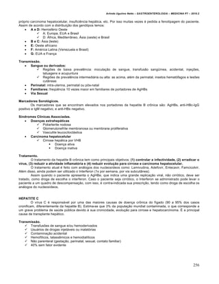 Arlindo Ugulino Netto – GASTROENTEROLOGIA – MEDICINA P7 – 2010.2
256
próprio carcinoma hepatocelular, insuficiência hepática, etc. Por isso muitas vezes é pedida a fenotipagem do paciente.
Assim de acordo com a distribuição dos genótipos temos:
 A e D: Hemisfério Oeste
 A: Europa, EUA e Brasil
 D: África, Mediterrâneo, Ásia (oeste) e Brasil
 B e C: Ásia (leste)
 E: Oeste africano
 F: América Latina (Venezuela e Brasil)
 G: EUA e França
Transmissão.
 Sangue ou derivados:
 Regiões de baixa prevalência: inoculação de sangue, transfusão sangüínea, acidental, injeções,
tatuagens e acupuntura
 Regiões de prevalência intermediária ou alta: as acima, além da perinatal, insetos hematófagos e lesões
cutâneas
 Perinatal: intra-uterina, perinatal ou pós-natal
 Familiares: freqüência 10 vezes maior em familiares de portadores de AgHBs
 Via Sexual
Marcadores Sorológicos.
Os marcadores que se encontram elevados nos portadores da hepatite B crônica são: AgHBs, anti-HBc-IgG
positivo e IgM negativo, e anti-HBs negativo.
Síndromes Clínicas Associadas.
 Doenças extrahepáticas
 Poliarterite nodosa
 Glomerulonefrite membranosa ou membrana proliferativa
 Vasculite leucocitoclástica
 Carcinoma hepatocelular
 Cirrose hepática por VHB
 Doença ativa
 Doença inativa
Tratamento.
O tratamento da hepatite B crônica tem como principais objetivos: (1) controlar a infectividade, (2) erradicar o
vírus, (3) reduzir a atividade inflamatória e (4) reduzir evolução para cirrose e carcinoma hepatocelular.
O tratamento atual é feito com análogos dos nucleosídeos como: Lamivudina, Adefovir, Entecavir, Famcicolvir.
Além disso, ainda podem ser utilizado o Interferon (1x por semana, por via subcutânea).
Assim quando o paciente apresenta o AgHBe, que indica uma grande replicação viral, não cirrótico, deve ser
tratado, como droga de escolha o interferon. Caso o paciente seja cirrótico, o Interferon se administrado pode levar o
paciente a um quadro de descompensação, com isso, é contra-indicada sua prescrição, tendo como droga de escolha os
análogos do nucleosídeos.
HEPATITE C
O vírus C é responsável por uma das maiores causas de doença crônica do fígado (90 a 95% dos casos
cronificam, diferentemente da hepatite B). Estima-se que 3% da população mundial contaminada, o que corresponde a
um grave problema de saúde pública devido à sua cronicidade, evolução para cirrose e hepatocarcinoma. É a principal
causa de transplante hepático.
Transmissão.
 Transfusões de sangue e/ou hemoderivados
 Usuários de drogas injetáveis ou inalatórias
 Contaminação acidental
 Hemofílicos, talassêmicos e hemodialíticos
 Não parenteral (gestação, perinatal, sexual, contato familiar)
 40% sem fator evidente
 