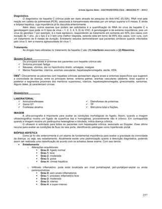 Arlindo Ugulino Netto – GASTROENTEROLOGIA – MEDICINA P7 – 2010.2
257
Diagnóstico.
O diagn‡stico da hepatite C cr†nica pode ser dado atrav‚s da pesquisa do Anti-VHC (ELISA), RNA viral pela
rea€„o em cadeia da polimerase (PCR), associada • transaminases elevadas por um tempo superior a 6 meses. E ainda
a bi‡psia hep•tica, cuja import…ncia j• foi discutida anteriormente.
Al‚m disso, outros exames que podem ser solicitados ‚ a quantifica€„o do RNA do vŒrus da hepatite C e
genotipagem (que pode vir 6 tipos de vŒrus – 1, 2, 3, 4, 5, 6) do VHC. A genotipagem ‚ de extrema import…ncia, pois um
vŒrus do gen‡tipo 1 por exemplo, ‚ o mais agressivo, respondendo ao tratamento em somente em 50% dos casos com
dura€„o de 1 ano. J• o tipo 2 e 3 tem uma melhor resposta, estando esta em torno de 85% dos casos, com cura, com
um tratamento de 6 meses de dura€„o. Entretanto estudos demonstraram que pacientes cirr‡ticos quando infectados
pelo vŒrus 3, tem a mesma agressividade do vŒrus 1.
Tratamento.
As drogas mais utilizadas no tratamento da hepatite C s„o: (1) interferon associada a (2) Ribavirina.
QUADRO CL•NICO
Os principais sinais e sintomas dos pacientes com hepatite cr†nica s„o:
 Sintoma principal: fadiga
 N•useas, v†mitos, dor no hipoc†ndrio direito, artralgias, mialgias
 Menos freq“entes: icterŒcia, aranhas vasculares, hepatoesplenomegalia, ascite, HDA
OBS
4
: Clinicamente os pacientes com hepatites cr†nicas apresentam alguns sinais e sintomas especŒficos que sugerem
a cronicidade da doen€a, entre os principais temos: eritema palmar, aranhas vasculares (abdome, t‡rax superior e
posterior e segmentos proximais dos membros superiores), icterŒcia, hepatoesplenomegalia, ginecomastia, xantomas.
Alguns deles, j• caracterizam cirrose.
DIAGN‚STICO
LABORATORIAL
 Aminotransferases
 Gama GT
 Fosfatase alcalina
 Eletroforese de proteŒnas
 TP
 Bilirrubina total e fra€ƒes.
IMAGEM
A ultra-sonografia ‚ importante para avaliar as condi€ƒes morfol‡gicas do fŒgado. Assim, quando a imagem
ultrasonogr•fica mostra um fŒgado de superfŒcie lisa e homogŠnea, provavelmente n„o ‚ cr†nico. Em contrapartida
quando a imagem mostra um parŠnquima heterogŠneo e lobulado, indica doen€a cr†nica.
O ultrasom ‚ solicitado para todos os pacientes com hepatopatia cr†nica, associado ao Doppler. Esse ˆltimo
recurso para avaliar as condi€ƒes de fluxo da veia porta, identificando patologias como hipertens„o portal.
BIÓPSIA HEPÁTICA
Como j• foi dito anteriormente ‚ um exame de fundamental import…ncia para avaliar a gravidade da cronicidade
da doen€a, ou seja, seu estadiamento. Atualmente existe uma padroniza€„o quanto • descri€„o diagn‡stica, podendo
assim ser realizada uma classifica€„o de acordo com os achados desse exame. Com isso temos:
 Estadiamento
o Altera€ƒes arquiteturais:
 Grau 0: fŒgado normal
 Grau 1: leve
 Grau 2: moderada
 Grau 3: grave
 Grau 4: cirrose hep•tica
o Infiltrado inflamat‡rio: pode estar localizada em nŒvel portal/septal, peri-portal/peri-septal ou ainda
parenquimatosa:
 Grau 0: sem sinais inflamat‡rios
 Grau 1: processo inflamat‡rio leve
 Grau 2: moderada
 Grau 3: intenso
 Grau 4: e super-intenso
 