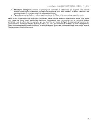 Arlindo Ugulino Netto – GASTROENTEROLOGIA – MEDICINA P7 – 2010.2
258
 Marcadores etiológicos: consiste na presença de compostos e substâncias que sugerem uma possível
etiologia, como ocorre, por exemplo, naqueles com excesso de cobre, ferro, presença do AgHbs e anti-Hbc. Nos
casos de hepatite C, há uma grande infiltração de plasmócitos.
 Pigmentos: presença de ferro e cobre, sugerindo doença de Wilson e Hemocromatose respectivamente.
OBS
5
: Todos os pacientes com hepatopatia crônica seja ela de qualquer etiologia, especialmente a viral, pode evoluir
com câncer de fígado, que é denominado carcinoma hepatocelular. Isso é importante, pois o carcinoma hepático
primário é muito raro. Com isso nos pacientes que são atendidos com câncer de fígado deve-se avaliar primeiramente a
possibilidade do mesmo ser portador de doença crônica, ou ainda, possibilidade de metástase de outro tumor primário.
Assim todos os pacientes que são portadores de doença hepática crônica em um intervalos de 4 em 4 meses, deve-se
fazer a dosagem da alfa-fetoproteína.
 