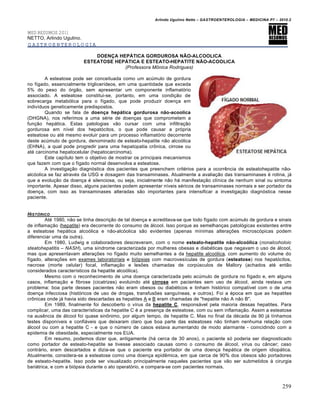 Arlindo Ugulino Netto – GASTROENTEROLOGIA – MEDICINA P7 – 2010.2
259
MED RESUMOS 2011
NETTO, Arlindo Ugulino.
GASTROENTEROLOGIA
DOENÇA HEPÁTICA GORDUROSA NÃO-ALCOOLICA
ESTEATOSE HEPÁTICA E ESTEATO-HEPATITE NÃO-ACOOLICA
(Professora M€nica Rodrigues)
A esteatose pode ser conceituada como um acúmulo de gordura
no fígado, essencialmente triglicerídeos, em uma quantidade que exceda
5% do peso do órgão, sem apresentar um componente inflamatório
associado. A esteatose constitui-se, portanto, em uma condição de
sobrecarga metabólica para o fígado, que pode produzir doença em
indivíduos geneticamente predispostos.
Quando se fala de doença hepática gordurosa não-acoolica
(DHGNA), nos referimos a uma série de doenças que comprometem a
função hepática. Estas patologias vão cursar com uma infiltração
gordurosa em nível dos hepatócitos, o que pode causar a própria
esteatose ou até mesmo evoluir para um processo inflamatório decorrente
deste acúmulo de gordura, denominado de esteato-hepatite não alcoólica
(EHNA), a qual pode progredir para uma hepatopatia crônica, cirrose ou
até carcinoma hepatocelular (hepatocarcinoma).
Este capítulo tem o objetivo de mostrar os principais mecanismos
que fazem com que o fígado normal desenvolva a esteatose.
A investigação diagnóstica dos pacientes que preenchem critérios para a ocorrência de esteatohepatite não-
alcóolica se faz através da USG e dosagem das transaminases. Atualmente a avaliação das transaminases é rotina, já
que a evolução da doença é silenciosa, ou seja, inicialmente não há manifestação clínica de nenhum sinal ou sintoma
importante. Apesar disso, alguns pacientes podem apresentar níveis séricos de transaminases normais e ser portador da
doença, com isso as transaminases alteradas são importantes para intensificar a investigação diagnóstica nesse
paciente.
HIST‚RICO
Até 1980, não se tinha descrição de tal doença e acreditava-se que todo fígado com acúmulo de gordura e sinais
de inflamação (hepatite) era decorrente do consumo de álcool. Isso porque as semelhanças patológicas existentes entre
a esteatose hepática alcoólica e não-alcóolica são evidentes (apenas mínimas alterações microscópicas podem
diferenciar uma da outra).
Em 1980, Ludwig e colaboradores descreveram, com o nome esteato-hepatite não-alcoólica (nonalcoholoic
steatohepatitis – NASH), uma síndrome caracterizada por mulheres obesas e diabéticas que negavam o uso de álcool,
mas que apresentavam alterações no fígado muito semelhantes a da hepatite alcoólica, com aumento do volume do
fígado, alterações em exames laboratoriais e biópsias com macrovesículas de gordura (esteatose) nos hepatócitos,
necrose (morte celular) focal, inflamação e lesões chamadas de corpúsculos de Mallory (achados até então
considerados característicos da hepatite alcoólica).
Mesmo com o reconhecimento de uma doença caracterizada pelo acúmulo de gordura no fígado e, em alguns
casos, inflamação e fibrose (cicatrizes) evoluindo até cirrose em pacientes sem uso de álcool, ainda restava um
problema: boa parte desses pacientes não eram obesos ou diabéticos e tinham histórico compatível com o de uma
doença infecciosa (históricos de uso de drogas, transfusões sanguíneas, e outros). Foi a época em que as hepatites
crônicas onde já havia sido descartadas as hepatites A e B eram chamadas de "hepatite não A não B".
Em 1989, finalmente foi descoberto o vírus da hepatite C, responsável pela maioria dessas hepatites. Para
complicar, uma das características da hepatite C é a presença de esteatose, com ou sem inflamação. Assim a esteatose
na ausência de álcool foi quase sinônimo, por algum tempo, de hepatite C. Mas no final da década de 90 já tínhamos
testes disponíveis e confiáveis que deixaram claro que boa parte das esteatoses não tinham nenhuma relação com
álcool ou com a hepatite C - e que o número de casos estava aumentando de modo alarmante - coincidindo com a
epidemia de obesidade, especialmente nos EUA.
Em resumo, podemos dizer que, antigamente (há cerca de 30 anos), o paciente só poderia ser diagnosticado
como portador de esteato-hepatite se tivesse associado causas como o consumo de álcool, vírus ou câncer; caso
contrário, eram descartados e dizia-se que o paciente era portador de uma doença hepática de origem idiopática.
Atualmente, considera-se a esteatose como uma doença epidêmica, em que cerca de 90% dos obesos são portadores
de esteato-hepatite. Isso pode ser visualizado principalmente naqueles pacientes que vão ser submetidos à cirurgia
bariátrica, e com a biópsia durante o ato operatório, e compara-se com pacientes normais.
 